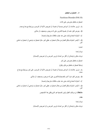 127
5-‫ل‬َ‫ع‬‫فت‬ُ‫م‬‫ال‬ ‫االضطراب‬
Factitious Disorder (F68.10)
‫الذات‬ ‫على‬ ‫مفروض‬ ‫ل‬َ‫ع‬‫فت‬ُ‫م‬ ‫اضطراب‬
A-.‫محدد‬ ‫خداع‬ ‫مع‬ ‫ويرتبط‬ ،‫المرض‬ ‫أو‬ ‫األذية‬ ‫تحريض‬ ‫أو‬ ،‫نفسية‬ ‫أو‬ ‫جسدية‬ ‫أعراض‬ ‫أو‬ ‫عالمات‬ ‫تزوير‬
B-.‫متأذي‬ ‫أو‬ ،‫وضعيف‬ ،‫مريض‬ ‫أنه‬ ‫على‬ ‫لآلخرين‬ ‫نفسها‬ ‫أو‬ ‫نفسه‬ ‫الفرد‬ ‫يعرض‬
C-.‫واضحة‬ ‫خارجية‬ ‫مكافآت‬ ‫غياب‬ ‫عند‬ ‫حتى‬ ‫ثابت‬ ‫المخادع‬ ‫السلوك‬
D-‫ذهاني‬ ‫اضطراب‬ ‫أو‬ ‫توهمي‬ ‫اضطراب‬ ‫مثل‬ ،‫آخر‬ ‫عقلي‬ ‫اضطراب‬ ‫خالل‬ ‫من‬ ‫أفضل‬ ٍ‫ل‬‫بشك‬ ‫السلوك‬ ‫ُفسر‬‫ي‬ ‫ال‬
.‫آخر‬
:‫تحديد‬
‫واحدة‬ ‫نوبة‬
)‫اإلصابة‬ ‫تحريض‬ ‫و/أو‬ ‫المرض‬ ‫تزوير‬ ‫أحداث‬ ‫من‬ ‫أكثر‬ ‫أو‬ ‫(حدثان‬ ‫متكررة‬ ‫نوبات‬
‫مفر‬ ‫ل‬َ‫ع‬‫فت‬ُ‫م‬ ‫اضطراب‬‫آخر‬ ‫على‬ ‫وض‬
)‫وكيل‬ ‫قبل‬ ‫من‬ ‫ل‬َ‫ع‬‫فت‬ُ‫م‬ ‫اضطراب‬ ً‫ا‬‫(سابق‬
A-‫خداع‬ ‫مع‬ ‫ويرتبط‬ ‫آخر‬ ‫على‬ ،‫المرض‬ ‫أو‬ ‫األذية‬ ‫تحريض‬ ‫أو‬ ،‫نفسية‬ ‫أو‬ ‫جسدية‬ ‫أعراض‬ ‫أو‬ ‫عالمات‬ ‫تزوير‬
.‫محدد‬
B-.‫متأذي‬ ‫أو‬ ،‫وضعيف‬ ،‫مريض‬ ‫أنه‬ ‫على‬ ‫لآلخرين‬ )‫(الضحية‬ ‫آخر‬ ً‫ا‬‫فرد‬ ‫الفرد‬ ‫يعرض‬
C-‫مك‬ ‫غياب‬ ‫عند‬ ‫حتى‬ ‫ثابت‬ ‫المخادع‬ ‫السلوك‬.‫واضحة‬ ‫خارجية‬ ‫افآت‬
D-‫ذهاني‬ ‫اضطراب‬ ‫أو‬ ‫توهمي‬ ‫اضطراب‬ ‫مثل‬ ،‫آخر‬ ‫عقلي‬ ‫اضطراب‬ ‫خالل‬ ‫من‬ ‫أفضل‬ ٍ‫ل‬‫بشك‬ ‫السلوك‬ ‫ُفسر‬‫ي‬ ‫ال‬
.‫آخر‬
:‫مالحظة‬‫التشخيص‬ ‫هذا‬ ‫يتلقى‬ ‫الذي‬ ‫هو‬ ‫الضحية‬ ‫وليس‬ ‫الفعل‬ ‫مرتكب‬ ‫ان‬
:‫حدد‬
‫واحدة‬ ‫نوبة‬
‫تحريض‬ ‫و/أو‬ ‫المرض‬ ‫تزوير‬ ‫أحداث‬ ‫من‬ ‫أكثر‬ ‫أو‬ ‫(حدثان‬ ‫متكررة‬ ‫نوبات‬)‫اإلصابة‬
 
