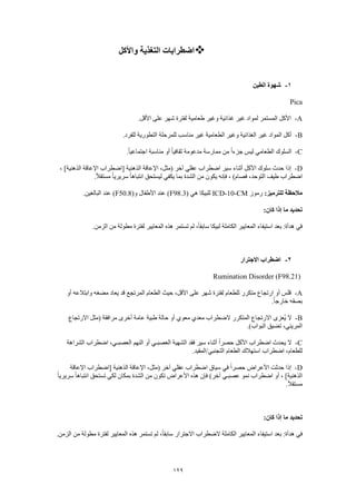 129
‫واألكل‬ ‫التغذية‬ ‫اضطرابات‬
1-‫الطين‬ ‫شهوة‬
Pica
A-‫غير‬ ‫لمواد‬ ‫المستمر‬ ‫األكل‬.‫األقل‬ ‫على‬ ‫شهر‬ ‫لفترة‬ ‫طعامية‬ ‫وغير‬ ‫غذائية‬
B-.‫للفرد‬ ‫التطورية‬ ‫للمرحلة‬ ‫مناسب‬ ‫غير‬ ‫الطعامية‬ ‫وغير‬ ‫الغذائية‬ ‫غير‬ ‫المواد‬ ‫أكل‬
C-.ً‫ا‬‫اجتماعي‬ ‫مناسبة‬ ‫أو‬ ً‫ا‬‫ثقافي‬ ‫مدعومة‬ ‫ممارسة‬ ‫من‬ ً‫ا‬‫جزء‬ ‫ليس‬ ‫الطعامي‬ ‫السلوك‬
D-‫ال‬ ‫اإلعاقة‬ ،‫(مثل‬ ‫آخر‬ ‫عقلي‬ ‫اضطراب‬ ‫سير‬ ‫أثناء‬ ‫األكل‬ ‫سلوك‬ ‫حدث‬ ‫إذا‬، ]‫الذهنية‬ ‫اإلعاقة‬ ‫[اضطراب‬ ‫ذهنية‬
.ً‫ال‬‫مستق‬ ً‫ا‬‫سريري‬ ً‫ا‬‫انتباه‬ ‫ليستحق‬ ‫يكفي‬ ‫بما‬ ‫الشدة‬ ‫من‬ ‫يكون‬ ‫فإنه‬ ، )‫فصام‬ ،‫التوحد‬ ‫طيف‬ ‫اضطراب‬
:‫للترميز‬ ‫مالحظة‬‫رموز‬ICD-10-CM( ‫هي‬ ‫للبيكا‬F98.3(‫و‬ ‫األطفال‬ ‫عند‬ )F50.8.‫البالغين‬ ‫عند‬ )
:‫كان‬ ‫إذا‬ ‫ما‬ ‫تحديد‬
‫المعايير‬ ‫استيفاء‬ ‫بعد‬ :‫هدأة‬ ‫في‬.‫الزمن‬ ‫من‬ ‫مطولة‬ ‫لفترة‬ ‫المعايير‬ ‫هذه‬ ‫تستمر‬ ‫لم‬ ،ً‫ا‬‫سابق‬ ‫لبيكا‬ ‫الكاملة‬
2-‫االجترار‬ ‫اضطراب‬
Rumination Disorder (F98.21)
A-‫أو‬ ‫وابتالعه‬ ‫مضغه‬ ‫يعاد‬ ‫قد‬ ‫المرتجع‬ ‫الطعام‬ ‫حيث‬ ،‫األقل‬ ‫على‬ ‫شهر‬ ‫لفترة‬ ‫للطعام‬ ‫متكرر‬ ‫ارتجاع‬ ‫أو‬ ‫قلس‬
.ً‫ا‬‫خارج‬ ‫بصقه‬
B-‫الضط‬ ‫المتكرر‬ ‫االرتجاع‬ ‫ُعزى‬‫ي‬ ‫ال‬‫االرتجاع‬ ‫(مثل‬ ‫مرافقة‬ ‫أخرى‬ ‫عامة‬ ‫طبية‬ ‫حالة‬ ‫أو‬ ‫معوي‬ ‫معدي‬ ‫راب‬
.)‫البواب‬ ‫تضيق‬ ،‫المريئي‬
C-‫الشراهة‬ ‫اضطراب‬ ،‫العصبـي‬ ‫النهم‬ ‫أو‬ ‫العصبـي‬ ‫الشهية‬ ‫فقد‬ ‫سير‬ ‫أثناء‬ ً‫ا‬‫حصر‬ ‫األكل‬ ‫اضطراب‬ ‫يحدث‬ ‫ال‬
.‫التجنبي/المقيد‬ ‫الطعام‬ ‫استهالك‬ ‫اضطراب‬ ،‫للطعام‬
D-‫ا‬ ‫سياق‬ ‫في‬ ً‫ا‬‫حصر‬ ‫األعراض‬ ‫حدثت‬ ‫إذا‬‫اإلعاقة‬ ‫[اضطراب‬ ‫الذهنية‬ ‫اإلعاقة‬ ،‫(مثل‬ ‫آخر‬ ‫عقلي‬ ‫ضطراب‬
ً‫ا‬‫سريري‬ ً‫ا‬‫انتباه‬ ‫تستحق‬ ‫لكي‬ ‫بمكان‬ ‫الشدة‬ ‫من‬ ‫تكون‬ ‫األعراض‬ ‫هذه‬ ‫فإن‬ )‫آخر‬ ‫عصبـي‬ ‫نمو‬ ‫اضطراب‬ ‫أو‬ ، ]‫الذهنية‬
.ً‫ال‬‫مستق‬
:‫كان‬ ‫إذا‬ ‫ما‬ ‫تحديد‬
‫هذه‬ ‫تستمر‬ ‫لم‬ ،ً‫ا‬‫سابق‬ ‫االجترار‬ ‫الضطراب‬ ‫الكاملة‬ ‫المعايير‬ ‫استيفاء‬ ‫بعد‬ :‫هدأة‬ ‫في‬.‫الزمن‬ ‫من‬ ‫مطولة‬ ‫لفترة‬ ‫المعايير‬
 