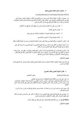 130
3-‫التجنبي/المقيد‬ ‫الطعام‬ ‫تناول‬ ‫اضطراب‬
Avoidant/Restrictive Food Intake Disorder (F50.8)
A-‫على‬ ً‫ا‬‫استناد‬ ‫التجنب‬ ،‫الطعام‬ ‫أو‬ ‫األكل‬ ‫في‬ ‫االهتمام‬ ‫عدم‬ ‫يبدو‬ ‫ما‬ ‫على‬ ،ً‫ال‬‫(مث‬ ‫التغذية‬ ‫أو‬ ‫األكل‬ ‫اضطراب‬
‫عوا‬ ‫حول‬ ‫المخاوف‬ ،‫للطعام‬ ‫الحسية‬ ‫الخواص‬‫االحتياجات‬ ‫لتلبية‬ ‫المستمر‬ ‫الفشل‬ ‫من‬ ‫يتضح‬ ‫كما‬ )‫األكل‬ ‫تجنب‬ ‫قب‬
:‫يلي‬ ‫مما‬ )‫أكثر‬ ‫(أو‬ ‫واحد‬ ‫مع‬ ‫المترافق‬ ‫الطاقة‬ ‫و/أو‬ ‫الغذاء‬ ‫من‬ ‫المناسبة‬
1-.)‫األطفال‬ ‫عند‬ ‫المتوقع‬ ‫النمو‬ ‫تحقيق‬ ‫أو‬ ‫الوزن‬ ‫كسب‬ ‫في‬ ‫الفشل‬ ‫(أو‬ ‫كبير‬ ‫وزن‬ ‫فقدان‬
2-.‫التغذية‬ ‫في‬ ‫هام‬ ‫نقصان‬
3-‫على‬ ‫االعتماد‬.‫الفم‬ ‫طريق‬ ‫عن‬ ‫الغذائية‬ ‫المكمالت‬ ‫أو‬ ‫المعوية‬ ‫التغذية‬
4-.‫واالجتماعي‬ ‫النفسي‬ ‫األداء‬ ‫مع‬ ‫ملحوظ‬ ‫تداخل‬
B-.‫مرافقة‬ ‫ثقافية‬ ‫عقابية‬ ‫بممارسة‬ ‫أو‬ ‫المتوفرة‬ ‫الغذائية‬ ‫المواد‬ ‫نقص‬ ‫خالل‬ ‫من‬ ‫أفضل‬ ٍ‫ل‬‫بشك‬ ‫االضطراب‬ ‫ُفسر‬‫ي‬ ‫ال‬
C-‫العص‬ ‫الشهية‬ ‫فقد‬ ‫سير‬ ‫أثناء‬ ً‫ا‬‫حصر‬ ‫األكل‬ ‫اضطراب‬ ‫يحدث‬ ‫ال‬‫على‬ ‫دليل‬ ‫يوجد‬ ‫وال‬ ،‫العصبـي‬ ‫النهم‬ ‫أو‬ ‫بـي‬
.‫شكله‬ ‫أو‬ ‫لوزنه‬ ‫الشخص‬ ‫فيها‬ ‫ينظر‬ ‫التي‬ ‫الطريقة‬ ‫في‬ ‫اضطراب‬
D-‫يحدث‬ ‫عندما‬ .‫آخر‬ ‫عقلي‬ ‫باضطراب‬ ‫أفضل‬ ٍ‫ل‬‫بشك‬ ‫ُفسر‬‫ي‬ ‫ال‬ ‫أو‬ ‫متزامنة‬ ‫طبية‬ ‫حالة‬ ‫إلى‬ ‫االضطراب‬ ‫ُعزى‬‫ي‬ ‫ال‬
‫تت‬ ‫األكل‬ ‫اضطراب‬ ‫فشدة‬ ،‫آخر‬ ‫اضطراب‬ ‫أو‬ ‫أخرى‬ ‫حالة‬ ‫سياق‬ ‫في‬ ‫األكل‬ ‫اضطراب‬ٍ‫بشكل‬ ‫المرافقة‬ ‫تلك‬ ‫جاوز‬
.ً‫ا‬‫إضافي‬ ً‫ا‬‫سريري‬ ً‫ا‬‫انتباه‬ ‫ويستجلب‬ ‫االضطراب‬ ‫أو‬ ‫للحالة‬ ‫روتيني‬
:‫كان‬ ‫إذا‬ ‫ما‬ ‫تحديد‬
‫لفترة‬ ‫المعايير‬ ‫هذه‬ ‫تستمر‬ ‫لم‬ ،ً‫ا‬‫سابق‬ ‫التجنبي/المقيد‬ ‫الطعام‬ ‫تناول‬ ‫الضطراب‬ ‫الكاملة‬ ‫المعايير‬ ‫استيفاء‬ ‫بعد‬ :‫هدأة‬ ‫في‬
.‫الزمن‬ ‫من‬ ‫مطولة‬
4-‫(القمه‬ ‫العصبي‬ ‫الشهية‬ ‫فقدان‬)‫العصبي‬
Anorexia Nervosa‫التشخيص‬ ‫معايير‬
A-‫انخفاض‬ ‫إلى‬ ‫يؤدي‬ ‫مما‬ ،‫للمتطلبات‬ ‫بالنسبة‬ ‫الطاقة‬ ‫من‬ ‫الوارد‬ ‫على‬ ‫قيود‬
‫في‬ ‫ملحوظ‬ ‫انخفاض‬ .‫البدنية‬ ‫والصحة‬ ،‫التطوري‬ ‫والمسار‬ ‫والجنس‬ ‫العمر‬ ‫سياق‬ ‫في‬ ‫ملحوظ‬ ٍ‫ل‬‫بشك‬ ‫الجسم‬ ‫وزن‬
‫الو‬‫األدنى‬ ‫الحد‬ ‫من‬ ‫أقل‬ ‫فهو‬ ،‫والمراهقين‬ ‫لألطفال‬ ‫بالنسبة‬ ‫أما‬ ‫الطبيعي‬ ‫األدنى‬ ‫الحد‬ ‫من‬ ‫أقل‬ ‫وزن‬ ‫بأنه‬ ‫يعرف‬ ‫زن‬
.‫المتوقع‬
B-‫الوزن‬ ‫أن‬ ‫رغم‬ ‫الوزن‬ ‫اكتساب‬ ‫مع‬ ‫يتداخل‬ ‫مستمر‬ ‫سلوك‬ ‫أو‬ ،‫البدانة‬ ‫من‬ ‫أو‬ ‫الوزن‬ ‫كسب‬ ‫من‬ ‫شديد‬ ‫خوف‬
.‫كبير‬ ٍ‫ل‬‫بشك‬ ‫متدني‬
C-‫ا‬ ‫فيها‬ ‫يختبر‬ ‫التي‬ ‫الطريقة‬ ‫في‬ ‫اضطراب‬‫شكله‬ ‫أو‬ ‫الجسم‬ ‫لوزن‬ ‫مالئم‬ ‫غير‬ ‫تأثير‬ ‫أو‬ ،‫شكله‬ ‫أو‬ ‫وزنه‬ ‫لشخص‬
.‫الجسم‬ ‫لوزن‬ ‫الراهن‬ ‫االنخفاض‬ ‫خطورة‬ ‫إنكار‬ ‫أو‬ ‫الذاتي‬ ‫التقييم‬ ‫على‬
:‫للترميز‬ ‫مالحظة‬‫رمز‬ ‫ان‬ICD-10-CM.)‫أدناه‬ ‫(انظر‬ ‫الفرعي‬ ‫النوع‬ ‫على‬ ‫يعتمد‬
:‫كان‬ ‫إذا‬ ‫ما‬ ‫تحديد‬
 