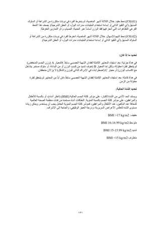 131
(F50.01‫لم‬ ،‫الماضية‬ ‫أشهر‬ ‫الثالثة‬ ‫خالل‬ :‫مقيد‬ ‫نمط‬ )‫السلوك‬ ‫أو‬ ‫الشراهة‬ ‫من‬ ‫متكررة‬ ‫نوبات‬ ‫في‬ ‫الفرد‬ ‫ينخرط‬
‫النمط‬ ‫هذا‬ ‫يصف‬ .)‫الشرجية‬ ‫الحقن‬ ‫أو‬ ،‫البول‬ ‫مدرات‬ ،‫الملينات‬ ‫استخدام‬ ‫إساءة‬ ‫أو‬ ‫الذاتي‬ ‫التقيؤ‬ ‫(أي‬ ‫ّهل‬‫س‬‫الم‬
.‫المفرطة‬ ‫التمارين‬ ‫و/أو‬ ،‫الصيام‬ ،‫الحمية‬ ‫عبر‬ ً‫ا‬‫أساس‬ ‫الوزن‬ ‫فقد‬ ‫فيها‬ ‫نجز‬ُ‫أ‬ ‫التي‬ ‫التظاهرات‬ ‫الفرعي‬
(F50.02‫ال‬ ‫نمط‬ )‫أو‬ ‫الشراهة‬ ‫من‬ ‫متكررة‬ ‫نوبات‬ ‫في‬ ‫الفرد‬ ‫انخرط‬ ،‫الماضية‬ ‫أشهر‬ ‫الثالثة‬ ‫خالل‬ :‫نهم/اإلسهال‬
.)‫الشرجية‬ ‫الحقن‬ ‫أو‬ ،‫البول‬ ‫مدرات‬ ،‫الملينات‬ ‫استخدام‬ ‫إساءة‬ ‫أو‬ ‫الذاتي‬ ‫التقيؤ‬ ‫(أي‬ ‫ّهل‬‫س‬‫الم‬ ‫السلوك‬
:‫كان‬ ‫إذا‬ ‫ما‬ ‫تحديد‬
‫فالمعيار‬ .ً‫ا‬‫سابق‬ ‫العصبـي‬ ‫الشهية‬ ‫لفقدان‬ ‫الكاملة‬ ‫المعايير‬ ‫استيفاء‬ ‫بعد‬ :‫جزئية‬ ‫هدأة‬ ‫في‬A)‫المنخفض‬ ‫الجسم‬ ‫(وزن‬
‫المعيار‬ ‫إما‬ ‫ولكن‬ ،‫مطولة‬ ‫لفترة‬ ‫يتحقق‬ ‫لم‬B‫يتداخل‬ ‫مستمر‬ ‫سلوك‬ ‫أو‬ ،‫البدانة‬ ‫من‬ ‫أو‬ ‫الوزن‬ ‫كسب‬ ‫من‬ ‫شديد‬ ‫(خوف‬
‫معيار‬ ‫أو‬ )‫الوزن‬ ‫اكتساب‬ ‫مع‬C‫ال‬ ‫اإلدراك‬ ‫في‬ ‫(اضطرابات‬.‫متحققان‬ ‫يزاالن‬ ‫ال‬ )‫والشكل‬ ‫للوزن‬ ‫ذاتي‬
‫لفترة‬ ‫يتحقق‬ ‫لم‬ ‫المعايير‬ ‫من‬ ً‫ا‬‫أي‬ ‫فإن‬ ،ً‫ا‬‫سابق‬ ‫العصبـي‬ ‫الشهية‬ ‫لفقدان‬ ‫الكاملة‬ ‫المعايير‬ ‫استيفاء‬ ‫بعد‬ :‫كاملة‬ ‫هدأة‬ ‫في‬
.‫الزمن‬ ‫من‬ ‫مطولة‬
:‫الحالية‬ ‫الشدة‬ ‫تحديد‬
( ‫الحالية‬ ‫الجسم‬ ‫كتلة‬ ‫مؤشر‬ ‫على‬ ،‫للكبار‬ ‫الشدة‬ ‫من‬ ‫األدنى‬ ‫الحد‬ ‫ويستند‬BMI( )‫لألطفال‬ ‫بالنسبة‬ ‫أو‬ ،)‫أدناه‬ ‫انظر‬
‫العالمية‬ ‫الصحة‬ ‫منظمة‬ ‫فئات‬ ‫من‬ ‫مستمدة‬ ‫أدناه‬ ‫النطاقات‬ .‫المئوية‬ ‫بالنسبة‬ ‫الجسم‬ ‫كتلة‬ ‫مؤشر‬ ‫على‬ ،‫والمراهقين‬
‫زيادة‬ ‫ويمكن‬ .‫يستخدم‬ ‫أن‬ ‫يجب‬ ‫المقابل‬ ‫المئوية‬ ‫الجسم‬ ‫كتلة‬ ‫فمؤشر‬ ،‫والمراهقين‬ ‫األطفال‬ ‫عند‬ ،‫البالغين‬ ‫عند‬ ‫للنحافة‬
‫لتعكس‬ ‫الشدة‬ ‫مستوى‬.‫اإلشراف‬ ‫إلى‬ ‫والحاجة‬ ،‫الوظيفي‬ ‫العجز‬ ‫ودرجة‬ ،‫السريرية‬ ‫األعراض‬
:‫خفيف‬BMI >17 kg/m2
:‫متوسط‬BMI 16-16.99 kg/m2
:‫شديد‬BMI 15-15.99 kg/m2
:‫متطرف‬BMI <15 kg/m2
 
