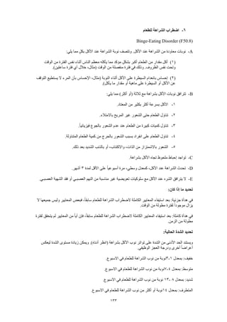 133
6-‫للطعام‬ ‫الشراهة‬ ‫اضطراب‬
Binge-Eating Disorder (F50.8)
A-‫عند‬ ‫الشراهة‬ ‫من‬ ‫معاودة‬ ‫نوبات‬:‫يلي‬ ‫مما‬ ٍ‫ل‬‫بك‬ ‫األكل‬ ‫عند‬ ‫الشراهة‬ ‫نوبة‬ ‫وتتصف‬ .‫األكل‬
(1)‫الوقت‬ ‫من‬ ‫الفترة‬ ‫نفس‬ ‫أثناء‬ ‫الناس‬ ‫معظم‬ ‫يأكله‬ ‫مما‬ ‫مؤكد‬ ٍ‫ل‬‫بشك‬ ‫أكبر‬ ‫الطعام‬ ‫من‬ ‫مقدار‬ ‫أكل‬
.)‫ساعتين‬ ‫فترة‬ ‫أي‬ ‫خالل‬ ،‫(مثال‬ ‫الوقت‬ ‫من‬ ‫منفصلة‬ ‫فترة‬ ‫في‬ ‫وذلك‬ .‫الظروف‬ ‫نفس‬ ‫وتحت‬
(2)‫أثناء‬ ‫األكل‬ ‫على‬ ‫السيطرة‬ ‫بانعدام‬ ‫إحساس‬‫التوقف‬ ‫يستطيع‬ ‫ال‬ ‫المرء‬ ‫بأن‬ ‫اإلحساس‬ ،‫(مثال‬ ‫النوبة‬
.)‫يأكل‬ ‫ما‬ ‫مقدار‬ ‫أو‬ ‫ماهية‬ ‫على‬ ‫السيطرة‬ ‫أو‬ ‫األكل‬ ‫عن‬
B-:‫يلي‬ ‫مما‬ )‫أكثر‬ ‫(أو‬ ‫ثالثة‬ ‫مع‬ ‫بشراهة‬ ‫األكل‬ ‫نوبات‬ ‫تترافق‬
1-.‫المعتاد‬ ‫من‬ ‫بكثير‬ ‫أكثر‬ ‫بسرعة‬ ‫األكل‬
2-.‫باالمتالء‬ ‫المريح‬ ‫غير‬ ‫الشعور‬ ‫حتى‬ ‫الطعام‬ ‫تناول‬
3-‫تناو‬.ً‫ا‬‫فيزيائي‬ ‫بالجوع‬ ‫الشعور‬ ‫عدم‬ ‫عند‬ ‫الطعام‬ ‫من‬ ‫كبيرة‬ ‫كميات‬ ‫ل‬
4-.‫المتناولة‬ ‫الطعام‬ ‫كمية‬ ‫من‬ ‫بالحرج‬ ‫الشعور‬ ‫بسبب‬ ‫انفراد‬ ‫على‬ ‫الطعام‬ ‫تناول‬
5-.‫ذلك‬ ‫بعد‬ ‫الشديد‬ ‫بالذنب‬ ‫أو‬ ،‫واالكتئاب‬ ،‫الذات‬ ‫من‬ ‫باالشمئزاز‬ ‫الشعور‬
C-.‫بشراهة‬ ‫األكل‬ ‫تجاه‬ ‫ملحوظ‬ ‫إحباط‬ ‫تواجد‬
D-‫الشرا‬ ‫تحدث‬‫لمدة‬ ‫األقل‬ ‫على‬ ً‫ا‬‫أسبوعي‬ ‫مرة‬ ،‫وسطي‬ ‫كمعدل‬ ،‫األكل‬ ‫عند‬ ‫هة‬3.‫أشهر‬
E-.‫العصبـي‬ ‫الشهية‬ ‫فقد‬ ‫أو‬ ‫العصبـي‬ ‫النهم‬ ‫من‬ ‫مناسبة‬ ‫غير‬ ‫تعويضية‬ ‫سلوكيات‬ ‫مع‬ ‫األكل‬ ‫عند‬ ‫الشره‬ ‫يترافق‬ ‫ال‬
:‫كان‬ ‫إذا‬ ‫ما‬ ‫تحديد‬
‫ف‬ ،ً‫ا‬‫سابق‬ ‫للطعام‬ ‫الشراهة‬ ‫الضطراب‬ ‫الكاملة‬ ‫المعايير‬ ‫استيفاء‬ ‫بعد‬ :‫جزئية‬ ‫هدأة‬ ‫في‬‫ال‬ ‫جميعها‬ ‫وليس‬ ‫المعايير‬ ‫بعض‬
.‫الوقت‬ ‫من‬ ‫مطولة‬ ‫لفترة‬ ً‫ا‬‫موجود‬ ‫يزال‬
‫لفترة‬ ‫يتحقق‬ ‫لم‬ ‫المعايير‬ ‫من‬ ً‫ا‬‫أي‬ ‫فإن‬ ،ً‫ا‬‫سابق‬ ‫للطعام‬ ‫الشراهة‬ ‫الضطراب‬ ‫الكاملة‬ ‫المعايير‬ ‫استيفاء‬ ‫بعد‬ :‫كاملة‬ ‫هدأة‬ ‫في‬
.‫الزمن‬ ‫من‬ ‫مطولة‬
:‫الحالية‬ ‫الشدة‬ ‫تحديد‬
‫األ‬ ‫نوب‬ ‫تواتر‬ ‫على‬ ‫الشدة‬ ‫من‬ ‫األدنى‬ ‫الحد‬ ‫ويستند‬‫ليعكس‬ ‫الشدة‬ ‫مستوى‬ ‫زيادة‬ ‫ويمكن‬ .)‫أدناه‬ ‫(انظر‬ ‫بشراهة‬ ‫كل‬
.‫الوظيفي‬ ‫العجز‬ ‫ودرجة‬ ‫أخرى‬ ً‫ا‬‫أعراض‬
‫بمعدل‬ :‫خفيف‬1-3.‫االسبوع‬ ‫في‬ ‫للطعام‬ ‫الشراهة‬ ‫نوب‬ ‫من‬ ‫نوبة‬
‫بمعدل‬ :‫متوسط‬4-7.‫االسبوع‬ ‫في‬ ‫للطعام‬ ‫الشراهة‬ ‫نوب‬ ‫من‬ ‫نوبة‬
‫بمعدل‬ :‫شديد‬8-13.‫االسبوع‬ ‫في‬ ‫للطعام‬ ‫الشراهة‬ ‫نوب‬ ‫من‬ ‫نوبة‬
‫بمعدل‬ :‫المتطرف‬14.‫االسبوع‬ ‫في‬ ‫للطعام‬ ‫الشراهة‬ ‫نوب‬ ‫من‬ ‫أكثر‬ ‫أو‬ ‫نوبة‬
 