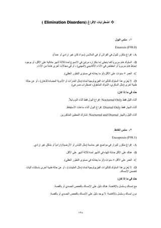 135
‫اإلفراغ‬ ‫اضطرابات‬(Elimination Disorders)
1-‫البول‬ ‫سلس‬
Enuresis (F98.0)
A-.)ً‫ا‬‫عمد‬ ‫أو‬ ‫إرادي‬ ‫غير‬ ‫كان‬ ً‫ء‬‫(سوا‬ ‫المالبس‬ ‫في‬ ‫أو‬ ‫الفراش‬ ‫في‬ ‫للبول‬ ‫متكرر‬ ‫إفراغ‬
B-‫االسبوع‬ ‫في‬ ‫مرتين‬ ‫بتكراره‬ ‫إما‬ ‫يتجلى‬ ‫كما‬ ً‫ا‬‫سريري‬ ‫هام‬ ‫السلوك‬‫بوجود‬ ‫أو‬ ،‫األقل‬ ‫على‬ ‫متتالية‬ ‫أشهر‬ ‫ثالثة‬ ‫لمدة‬
.‫األداء‬ ‫من‬ ‫هامة‬ ‫أخرى‬ ‫مجاالت‬ ‫في‬ ‫أو‬ ، )‫(المهني‬ ‫األكاديمي‬ ‫األداء‬ ‫في‬ ‫انخفاض‬ ‫أو‬ ً‫ا‬‫سريري‬ ‫هام‬ ‫إحباط‬
C-‫العمر‬5.)‫العقلي‬ ‫التطور‬ ‫مستوى‬ ‫في‬ ‫يعادله‬ ‫ما‬ ‫(أو‬ ‫األقل‬ ‫على‬ ‫سنوات‬
D-‫لمادة‬ ‫الفيزيولوجية‬ ‫للتأثيرات‬ ‫السلوك‬ ‫هذا‬ ‫ُعزى‬‫ي‬ ‫ال‬‫حالة‬ ‫عن‬ ‫أو‬ ، )‫للذهان‬ ‫المضادة‬ ‫األدوية‬ ‫أو‬ ‫ات‬ّ‫ر‬‫د‬ُ‫م‬‫ال‬ ‫(مثل‬
.)‫صرعي‬ ‫اضطراب‬ ،‫المشقوق‬ ‫الشوك‬ ،‫السكري‬ ‫(مثل‬ ‫أخرى‬ ‫طبية‬
:‫كان‬ ‫إذا‬ ‫ما‬ ‫في‬ ‫ِّد‬‫د‬‫ح‬
‫فقط‬ ‫الليل‬ ‫أثناء‬Nocturnal Only.ً‫ال‬‫لي‬ ‫النوم‬ ‫أثناء‬ ‫فقط‬ ‫البول‬ ‫إفراغ‬ :
‫فقط‬ ‫النهار‬ ‫أثناء‬Diurnal Only‫االست‬ ‫ساعات‬ ‫أثناء‬ ‫البول‬ ‫إفراغ‬ :.‫يقاظ‬
‫والنهار‬ ‫الليل‬ ‫أثناء‬Nocturnal and Diurnal.‫المذكورين‬ ‫النمطين‬ ‫تشارك‬ :
2-‫الغائط‬ ‫سلس‬
Encopresis (F98.1)
A-.‫إرادي‬ ‫غير‬ ٍ‫ل‬‫بشك‬ ‫أو‬ ً‫ا‬‫إرادي‬ )‫األرضية‬ ‫أو‬ ‫اللباس‬ ‫(مثل‬ ‫مناسبة‬ ‫غير‬ ‫مواضع‬ ‫في‬ ‫للبراز‬ ‫متكرر‬ ‫إفراغ‬
B-‫أشهر‬ ‫ثالثة‬ ‫لمدة‬ ‫الشهر‬ ‫في‬ ‫كهذه‬ ‫حادثة‬ ‫األقل‬ ‫على‬ ‫هناك‬.‫األقل‬ ‫على‬
C-‫األقل‬ ‫على‬ ‫العمر‬4.)‫العقلي‬ ‫التطور‬ ‫مستوى‬ ‫في‬ ‫يعادله‬ ‫ما‬ ‫(أو‬ ‫سنوات‬
D-‫آليات‬ ‫باستثناء‬ ‫أخرى‬ ‫طبية‬ ‫حالة‬ ‫عن‬ ‫أو‬ ، )‫الملينات‬ ‫(مثل‬ ‫لمادة‬ ‫الفيزيولوجية‬ ‫للتأثيرات‬ ‫السلوك‬ ‫هذا‬ ‫ُعزى‬‫ي‬ ‫ال‬
.‫اإلمساك‬ ‫تتضمن‬
:‫كان‬ ‫إذا‬ ‫ما‬ ‫في‬ ‫ِّد‬‫د‬‫ح‬
‫ع‬ ‫دليل‬ ‫هناك‬ :‫باإلفاضة‬ ‫وسلسل‬ ‫إمساك‬ ‫مع‬.‫بالقصة‬ ‫أو‬ ‫الجسدي‬ ‫بالفحص‬ ‫اإلمساك‬ ‫لى‬
.‫بالقصة‬ ‫أو‬ ‫الجسدي‬ ‫بالفحص‬ ‫اإلمساك‬ ‫على‬ ‫دليل‬ ‫يوجد‬ ‫ال‬ :‫باإلفاضة‬ ‫وسلسل‬ ‫إمساك‬ ‫دون‬
 