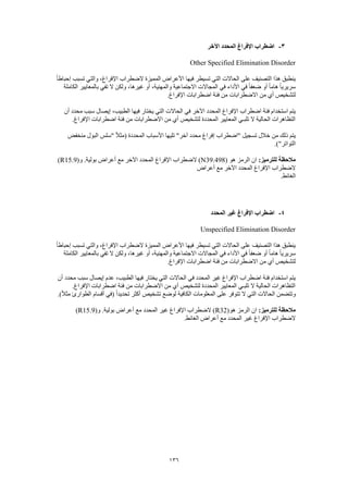 136
3-‫اآلخر‬ ‫المحدد‬ ‫اإلفراغ‬ ‫اضطراب‬
Other Specified Elimination Disorder
‫الضطراب‬ ‫المميزة‬ ‫األعراض‬ ‫فيها‬ ‫تسيطر‬ ‫التي‬ ‫الحاالت‬ ‫على‬ ‫التصنيف‬ ‫هذا‬ ‫ينطبق‬ً‫ا‬‫إحباط‬ ‫تسبب‬ ‫والتي‬ ،‫اإلفراغ‬
‫الكاملة‬ ‫بالمعايير‬ ‫تفي‬ ‫ال‬ ‫ولكن‬ ،‫غيرها‬ ‫أو‬ ،‫والمهنية‬ ‫االجتماعية‬ ‫المجاالت‬ ‫في‬ ‫األداء‬ ‫في‬ ً‫ا‬‫ضعف‬ ‫أو‬ ً‫ا‬‫هام‬ ً‫ا‬‫سريري‬
.‫اإلفراغ‬ ‫اضطرابات‬ ‫فئة‬ ‫من‬ ‫االضطرابات‬ ‫من‬ ‫أي‬ ‫لتشخيص‬
‫ال‬ ‫فيها‬ ‫يختار‬ ‫التي‬ ‫الحاالت‬ ‫في‬ ‫اآلخر‬ ‫المحدد‬ ‫اإلفراغ‬ ‫اضطراب‬ ‫فئة‬ ‫استخدام‬ ‫يتم‬‫أن‬ ‫محدد‬ ‫سبب‬ ‫إيصال‬ ،‫طبيب‬
.‫اإلفراغ‬ ‫اضطرابات‬ ‫فئة‬ ‫من‬ ‫االضطرابات‬ ‫من‬ ‫أي‬ ‫لتشخيص‬ ‫المحددة‬ ‫المعايير‬ ‫تلبـي‬ ‫ال‬ ‫الحالية‬ ‫التظاهرات‬
‫منخفض‬ ‫البول‬ ‫"سلس‬ ً‫ال‬‫(مث‬ ‫المحددة‬ ‫األسباب‬ ‫تليها‬ "‫آخر‬ ‫محدد‬ ‫إفراغ‬ ‫"اضطراب‬ ‫تسجيل‬ ‫خالل‬ ‫من‬ ‫ذلك‬ ‫يتم‬
.)"‫التواتر‬
:‫للترميز‬ ‫مالحظة‬( ‫هو‬ ‫الرمز‬ ‫ان‬N39.498(‫و‬ .‫بولية‬ ‫أعراض‬ ‫مع‬ ‫اآلخر‬ ‫المحدد‬ ‫اإلفراغ‬ ‫الضطراب‬ )R15.9)
‫أعراض‬ ‫مع‬ ‫اآلخر‬ ‫المحدد‬ ‫اإلفراغ‬ ‫الضطراب‬
.‫الغائط‬
4-‫المحدد‬ ‫غير‬ ‫اإلفراغ‬ ‫اضطراب‬
Unspecified Elimination Disorder
‫إحبا‬ ‫تسبب‬ ‫والتي‬ ،‫اإلفراغ‬ ‫الضطراب‬ ‫المميزة‬ ‫األعراض‬ ‫فيها‬ ‫تسيطر‬ ‫التي‬ ‫الحاالت‬ ‫على‬ ‫التصنيف‬ ‫هذا‬ ‫ينطبق‬ً‫ا‬‫ط‬
‫الكاملة‬ ‫بالمعايير‬ ‫تفي‬ ‫ال‬ ‫ولكن‬ ،‫غيرها‬ ‫أو‬ ،‫والمهنية‬ ‫االجتماعية‬ ‫المجاالت‬ ‫في‬ ‫األداء‬ ‫في‬ ً‫ا‬‫ضعف‬ ‫أو‬ ً‫ا‬‫هام‬ ً‫ا‬‫سريري‬
.‫اإلفراغ‬ ‫اضطرابات‬ ‫فئة‬ ‫من‬ ‫االضطرابات‬ ‫من‬ ‫أي‬ ‫لتشخيص‬
‫أ‬ ‫محدد‬ ‫سبب‬ ‫إيصال‬ ‫عدم‬ ،‫الطبيب‬ ‫فيها‬ ‫يختار‬ ‫التي‬ ‫الحاالت‬ ‫في‬ ‫المحدد‬ ‫غير‬ ‫اإلفراغ‬ ‫اضطراب‬ ‫فئة‬ ‫استخدام‬ ‫يتم‬‫ن‬
.‫اإلفراغ‬ ‫اضطرابات‬ ‫فئة‬ ‫من‬ ‫االضطرابات‬ ‫من‬ ‫أي‬ ‫لتشخيص‬ ‫المحددة‬ ‫المعايير‬ ‫تلبـي‬ ‫ال‬ ‫الحالية‬ ‫التظاهرات‬
.)ً‫ال‬‫مث‬ ‫الطوارئ‬ ‫أقسام‬ ‫(في‬ ً‫ا‬‫تحديد‬ ‫أكثر‬ ‫تشخيص‬ ‫لوضع‬ ‫الكافية‬ ‫المعلومات‬ ‫على‬ ‫تتوفر‬ ‫ال‬ ‫التي‬ ‫الحاالت‬ ‫وتتضمن‬
:‫للترميز‬ ‫مالحظة‬(‫هو‬ ‫الرمز‬ ‫ان‬R32‫المحدد‬ ‫غير‬ ‫اإلفراغ‬ ‫الضطراب‬ )(‫و‬ .‫بولية‬ ‫أعراض‬ ‫مع‬R15.9)
.‫الغائط‬ ‫أعراض‬ ‫مع‬ ‫المحدد‬ ‫غير‬ ‫اإلفراغ‬ ‫الضطراب‬
 
