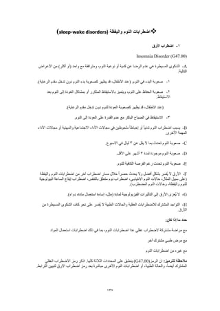 137
‫واليقظة‬ ‫النوم‬ ‫اضطرابات‬(sleep-wake disorders)
1-‫األرق‬ ‫اضطراب‬
Insomnia Disorder (G47.00)
A-‫من‬ )‫أكثر‬ ‫(أو‬ ‫واحد‬ ‫مع‬ ‫ومترافقة‬ ،‫النوم‬ ‫نوعية‬ ‫أو‬ ‫كمية‬ ‫عن‬ ‫الرضا‬ ‫عدم‬ ‫هي‬ ‫المسيطرة‬ ‫الشكوى‬‫األعراض‬
:‫التالية‬
1-.)‫الرعاية‬ ‫مقدم‬ ‫تدخل‬ ‫دون‬ ‫النوم‬ ‫بدء‬ ‫كصعوبة‬ ‫يظهر‬ ‫قد‬ ،‫األطفال‬ ‫(عند‬ .‫النوم‬ ‫في‬ ‫البدء‬ ‫صعوبة‬
2-‫بعد‬ ‫النوم‬ ‫إلى‬ ‫العودة‬ ‫بمشاكل‬ ‫أو‬ ‫المتكرر‬ ‫باالستيقاظ‬ ‫ويتميز‬ ،‫النوم‬ ‫على‬ ‫الحفاظ‬ ‫صعوبة‬
.‫االستيقاظ‬
‫ال‬ ‫كصعوبة‬ ‫يظهر‬ ‫قد‬ ،‫األطفال‬ ‫(عند‬.)‫الرعاية‬ ‫مقدم‬ ‫تدخل‬ ‫دون‬ ‫للنوم‬ ‫عودة‬
3-.‫النوم‬ ‫إلى‬ ‫العودة‬ ‫على‬ ‫القدرة‬ ‫عدم‬ ‫مع‬ ‫الباكر‬ ‫الصباح‬ ‫في‬ ‫االستيقاظ‬
B-‫األداء‬ ‫مجاالت‬ ‫أو‬ ‫والمهنية‬ ‫االجتماعية‬ ‫األداء‬ ‫مجاالت‬ ‫في‬ ‫ملحوظين‬ ً‫ا‬‫إحباط‬ ‫أو‬ ً‫ا‬‫تدني‬ ‫النوم‬ ‫اضطراب‬ ‫يسبب‬
.‫األخرى‬ ‫المهمة‬
C-‫عن‬ ‫يقل‬ ‫ال‬ ‫بما‬ ‫تحدث‬ ‫النوم‬ ‫صعوبة‬3.‫االسبوع‬ ‫في‬ ‫ليال‬
D-‫لمدة‬ ‫موجودة‬ ‫النوم‬ ‫صعوبة‬3.‫األقل‬ ‫على‬ ‫أشهر‬
E-.‫للنوم‬ ‫الكافية‬ ‫الفرصة‬ ‫رغم‬ ‫تحدث‬ ‫النوم‬ ‫صعوبة‬
F-‫واليقظة‬ ‫النوم‬ ‫اضطرابات‬ ‫من‬ ‫آخر‬ ‫اضطراب‬ ‫مسار‬ ‫خالل‬ ً‫ا‬‫حصر‬ ‫يحدث‬ ‫وال‬ ‫أفضل‬ ٍ‫ل‬‫بشك‬ ‫ُفسر‬‫ي‬ ‫ال‬ ‫األرق‬
‫نوم‬ ‫اضطراب‬ ،‫االنتيابـي‬ ‫النوم‬ ‫حاالت‬ ،‫المثال‬ ‫سبيل‬ ‫(على‬‫البيولوجية‬ ‫الساعة‬ ‫إيقاع‬ ‫اضطراب‬ ،‫بالتنفس‬ ‫متعلق‬
.)‫المضطرب‬ ‫النوم‬ ‫وحاالت‬ ،‫واليقظة‬ ‫للنوم‬
G-.)‫دواء‬ ،‫مادة‬ ‫استعمال‬ ‫إساءة‬ ،‫(مثل‬ ‫لمادة‬ ‫الفيزيولوجية‬ ‫التأثيرات‬ ‫إلى‬ ‫األرق‬ ‫ُعزى‬‫ي‬ ‫ال‬
H-‫المس‬ ‫الشكوى‬ ‫كاف‬ ‫نحو‬ ‫على‬ ‫ُفسر‬‫ي‬ ‫ال‬ ‫الطبية‬ ‫والحاالت‬ ‫العقلية‬ ‫لالضطرابات‬ ‫المشترك‬ ‫التواجد‬‫من‬ ‫يطرة‬
.‫األرق‬
:‫كان‬ ‫إذا‬ ‫ما‬ ‫حدد‬
‫المواد‬ ‫استعمال‬ ‫اضطرابات‬ ‫ذلك‬ ‫في‬ ‫بما‬ ،‫النوم‬ ‫اضطرابات‬ ‫عدا‬ ‫عقلي‬ ‫الضطراب‬ ‫مشتركة‬ ‫مراضة‬ ‫مع‬
‫آخر‬ ‫مشترك‬ ‫طبـي‬ ‫مرض‬ ‫مع‬
‫النوم‬ ‫اضطرابات‬ ‫من‬ ‫غيره‬ ‫مع‬
:‫للترميز‬ ‫مالحظة‬(‫الرمز‬ ‫ان‬G47.00‫العقلي‬ ‫االضطراب‬ ‫رمز‬ ‫اذكر‬ .‫كلها‬ ‫الثالثة‬ ‫المحددات‬ ‫على‬ ‫ينطبق‬ )
.‫الترابط‬ ‫لتبيين‬ ‫االرق‬ ‫اضطراب‬ ‫رمز‬ ‫بعد‬ ً‫ة‬‫مباشر‬ ‫األخرى‬ ‫النوم‬ ‫اضطرابات‬ ‫أو‬ ،‫الطبية‬ ‫والحالة‬ ،ً‫ا‬‫أيض‬ ‫المشترك‬
 
