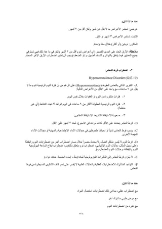 138
:‫كان‬ ‫إذا‬ ‫ما‬ ‫حدد‬
‫من‬ ‫أقل‬ ‫ولكن‬ ‫شهر‬ ‫عن‬ ‫يقل‬ ‫ال‬ ‫ما‬ ‫األعراض‬ ‫تستمر‬ :‫عرضي‬3.‫أشهر‬
‫األعراض‬ ‫تستمر‬ :‫الثابت‬3.‫أكثر‬ ‫أو‬ ‫أشهر‬
.‫واحدة‬ ‫سنة‬ ‫خالل‬ )‫أكثر‬ ‫(أو‬ ‫نوبتين‬ :‫المتكرر‬
‫م‬:‫الحظة‬‫من‬ ‫أقل‬ ‫تدوم‬ ‫أعراض‬ ‫(أي‬ ‫القصير‬ ‫المدى‬ ‫على‬ ‫الحاد‬ ‫األرق‬3‫تستوفي‬ ‫فهي‬ ‫ذلك‬ ‫عدا‬ ‫ما‬ ‫في‬ ‫ولكن‬ ‫أشهر‬
.‫المحدد‬ ‫اآلخر‬ ‫األرق‬ ‫اضطراب‬ ‫تعتبر‬ ‫أن‬ ‫يجب‬ )‫الضعف‬ ‫و/أو‬ ،‫الضيق‬ ،‫والشدة‬ ‫بالتواتر‬ ‫يتعلق‬ ‫فيما‬ ‫المعايير‬ ‫جميع‬
2-‫النعاس‬ ‫فرط‬ ‫اضطراب‬
Hypersomnolence Disorder (G47.10)
A-‫الت‬( ‫المفرط‬ ‫بالنعاس‬ ‫الذاتي‬ ‫قرير‬Hypersomnolence‫ال‬ ‫ما‬ ‫تدوم‬ ‫الرئيسية‬ ‫النوم‬ ‫فترة‬ ‫أن‬ ‫من‬ ‫الرغم‬ ‫على‬ )
‫عن‬ ‫يقل‬7:‫التالية‬ ‫األعراض‬ ‫من‬ ‫األقل‬ ‫على‬ ‫واحد‬ ‫مع‬ ،‫ساعات‬
1-.‫اليوم‬ ‫نفس‬ ‫خالل‬ ‫الغفوات‬ ‫أو‬ ‫النوم‬ ‫من‬ ‫متكررة‬ ‫فترات‬
2-‫من‬ ‫ألكثر‬ ‫المطولة‬ ‫الرئيسية‬ ‫النوم‬ ‫فترة‬9‫في‬ ‫ساعات‬‫غير‬ ‫(أي‬ ‫النشاط‬ ‫تجدد‬ ‫ال‬ ‫الواحد‬ ‫اليوم‬
.)‫منعشة‬
3-.‫المفاجئ‬ ‫االستيقاظ‬ ‫بعد‬ ‫التام‬ ‫االستيقاظ‬ ‫صعوبة‬
B-‫لمدة‬ ،‫االسبوع‬ ‫في‬ ‫مرات‬ ‫ثالث‬ ‫األقل‬ ‫على‬ ‫يحدث‬ ‫النعاس‬ ‫فرط‬3.‫األقل‬ ‫على‬ ‫أشهر‬
C-‫م‬ ‫أو‬ ‫والمهنية‬ ‫االجتماعية‬ ‫األداء‬ ‫مجاالت‬ ‫في‬ ‫ملحوظين‬ ً‫ا‬‫إحباط‬ ‫أو‬ ً‫ا‬‫تدني‬ ‫النعاس‬ ‫فرط‬ ‫يسبب‬‫األداء‬ ‫جاالت‬
.‫األخرى‬ ‫المهمة‬
D-‫واليقظة‬ ‫النوم‬ ‫اضطرابات‬ ‫من‬ ‫آخر‬ ‫اضطراب‬ ‫مسار‬ ‫خالل‬ ً‫ا‬‫حصر‬ ‫يحدث‬ ‫وال‬ ‫أفضل‬ ٍ‫ل‬‫بشك‬ ‫ُفسر‬‫ي‬ ‫ال‬ ‫النوم‬ ‫فرط‬
‫البيولوجية‬ ‫الساعة‬ ‫إيقاع‬ ‫اضطراب‬ ،‫بالتنفس‬ ‫متعلق‬ ‫نوم‬ ‫اضطراب‬ ،‫االنتيابـي‬ ‫النوم‬ ‫حاالت‬ ،‫المثال‬ ‫سبيل‬ ‫(على‬
‫المضط‬ ‫النوم‬ ‫وحاالت‬ ،‫واليقظة‬ ‫للنوم‬.)‫رب‬
E-.)‫دواء‬ ،‫مادة‬ ‫استعمال‬ ‫إساءة‬ ،‫(مثل‬ ‫لمادة‬ ‫الفيزيولوجية‬ ‫التأثيرات‬ ‫إلى‬ ‫النعاس‬ ‫فرط‬ ‫ُعزى‬‫ي‬ ‫ال‬
F-‫فرط‬ ‫من‬ ‫المسيطرة‬ ‫الشكوى‬ ‫كاف‬ ‫نحو‬ ‫على‬ ‫ُفسر‬‫ي‬ ‫ال‬ ‫الطبية‬ ‫والحاالت‬ ‫العقلية‬ ‫لالضطرابات‬ ‫المشترك‬ ‫التواجد‬
.‫النعاس‬
:‫كان‬ ‫إذا‬ ‫ما‬ ‫حدد‬
‫اضطرابات‬ ‫ذلك‬ ‫في‬ ‫بما‬ ،‫عقلي‬ ‫اضطراب‬ ‫مع‬‫المواد‬ ‫استعمال‬
‫آخر‬ ‫مشترك‬ ‫طبـي‬ ‫مرض‬ ‫مع‬
‫النوم‬ ‫اضطرابات‬ ‫من‬ ‫غيره‬ ‫مع‬
 