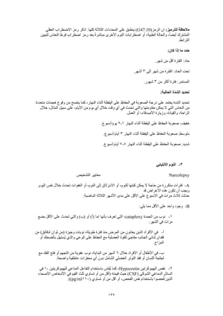 139
:‫للترميز‬ ‫مالحظة‬(‫الرمز‬ ‫ان‬G47.10‫العقلي‬ ‫االضطراب‬ ‫رمز‬ ‫اذكر‬ .‫كلها‬ ‫الثالثة‬ ‫المحددات‬ ‫على‬ ‫ينطبق‬ )
‫لتبيين‬ ‫النعاس‬ ‫فرط‬ ‫اضطراب‬ ‫رمز‬ ‫بعد‬ ً‫ة‬‫مباشر‬ ‫األخرى‬ ‫النوم‬ ‫اضطرابات‬ ‫أو‬ ،‫الطبية‬ ‫والحالة‬ ،ً‫ا‬‫أيض‬ ‫المشترك‬
‫الترا‬.‫بط‬
:‫كان‬ ‫إذا‬ ‫ما‬ ‫حدد‬
.‫شهر‬ ‫من‬ ‫أقل‬ ‫الفترة‬ :‫حاد‬
‫إلى‬ ‫شهر‬ ‫من‬ ‫الفترة‬ :‫الحاد‬ ‫تحت‬3.‫أشهر‬
‫من‬ ‫أكثر‬ ‫فترة‬ :‫المستمر‬3.‫شهور‬
:‫الحالية‬ ‫الشدة‬ ‫تحديد‬
‫متعددة‬ ‫هجمات‬ ‫وقوع‬ ‫من‬ ‫يتضح‬ ‫كما‬ ،‫النهار‬ ‫أثناء‬ ‫اليقظة‬ ‫على‬ ‫الحفاظ‬ ‫في‬ ‫الصعوبة‬ ‫درجة‬ ‫على‬ ‫يعتمد‬ ‫الشدة‬ ‫تحديد‬
‫م‬ ‫يمكن‬ ‫ال‬ ‫التي‬ ‫النعاس‬ ‫من‬‫خالل‬ ،‫المثال‬ ‫سبيل‬ ‫على‬ ،‫األيام‬ ‫من‬ ‫يوم‬ ‫أي‬ ‫خالل‬ ‫وقت‬ ‫أي‬ ‫في‬ ‫تحدث‬ ‫والتي‬ ‫قاومتها‬
.‫العمل‬ ‫أو‬ ،‫األصدقاء‬ ‫وزيارة‬ ،‫والقيادة‬ ،‫الراحة‬
‫النهار‬ ‫أثناء‬ ‫اليقظة‬ ‫على‬ ‫الحفاظ‬ ‫صعوبة‬ :‫خفيف‬1-2.‫يوم/أسبوع‬
‫النهار‬ ‫أثناء‬ ‫اليقظة‬ ‫على‬ ‫الحفاظ‬ ‫صعوبة‬ :‫متوسط‬3.‫أيام/أسبوع‬
‫عل‬ ‫الحفاظ‬ ‫صعوبة‬ :‫شديد‬‫النهار‬ ‫أثناء‬ ‫اليقظة‬ ‫ى‬5-7.‫أيام/أسبوع‬
3-‫االنتيابي‬ ‫النوم‬
Narcolepsy‫التشخيص‬ ‫معايير‬
A-.‫اليوم‬ ‫نفس‬ ‫خالل‬ ‫تحدث‬ ‫الغفوات‬ ‫أو‬ ،‫النوم‬ ‫إلى‬ ‫االنـزالق‬ ‫أو‬ ،‫للنوم‬ ‫كبتها‬ ‫يمكن‬ ‫ال‬ ‫حاجة‬ ‫من‬ ‫متكررة‬ ‫فترات‬
‫تكون‬ ‫أن‬ ‫ويجب‬‫قد‬ ‫األعراض‬ ‫هذه‬
.‫الماضية‬ ‫الثالثة‬ ‫األشهر‬ ‫مدى‬ ‫على‬ ‫األقل‬ ‫على‬ ‫االسبوع‬ ‫في‬ ‫مرات‬ ‫ثالث‬ ‫حدثت‬
B-:‫يلي‬ ‫مما‬ ‫األقل‬ ‫على‬ ‫واحد‬ ‫وجود‬
1-‫الجمدة‬ ‫من‬ ‫نوب‬cataplexy‫بضع‬ ‫األقل‬ ‫على‬ ‫تحدث‬ ‫والتي‬ )‫(ب‬ ‫أو‬ )‫(أ‬ ‫إما‬ ‫بأنها‬ ‫تعرف‬ ‫التي‬ ،
:‫الشهر‬ ‫في‬ ‫مرات‬
‫أ‬-‫المرض‬ ‫من‬ ‫يعانون‬ ‫الذين‬ ‫األفراد‬ ‫في‬‫من‬ )‫لدقائق‬ ‫ثوان‬ ‫(من‬ ‫وجيزة‬ ‫نوبات‬ ،‫طويلة‬ ‫فترة‬ ‫منذ‬
‫أو‬ ‫بالضحك‬ ‫ُستهل‬‫ي‬ ‫والذي‬ ‫الوعي‬ ‫على‬ ‫الحفاظ‬ ‫مع‬ ‫العضلية‬ ‫للقوة‬ ‫مفاجئ‬ ‫الجانب‬ ‫ثنائي‬ ‫فقدان‬
.‫المزاح‬
‫ب‬-‫خالل‬ ‫األفراد‬ ‫أو‬ ‫األطفال‬ ‫في‬6‫مع‬ ‫الفك‬ ‫فتح‬ ‫أو‬ ‫التجهم‬ ‫من‬ ‫عفوية‬ ‫نوب‬ ،‫البداية‬ ‫من‬ ‫أشهر‬
‫العضلي‬ ‫التوتر‬ ‫فقد‬ ‫أو‬ ‫اللسان‬ ‫لجلجة‬.‫واضحة‬ ‫عاطفية‬ ‫محفزات‬ ‫أي‬ ‫دون‬ ‫الشامل‬
2-‫الهيبوكرتين‬ ‫نقص‬Hypocretin‫للهيبوكريتين‬ ‫المناعي‬ ‫التفاعل‬ ‫باستخدام‬ ‫ُقاس‬‫ي‬ ‫كما‬ ،-1‫في‬
( ‫الشوكي‬ ‫الدماغي‬ ‫السائل‬CSF‫األصحاء‬ ‫األشخاص‬ ‫في‬ ‫القيم‬ ‫ثلث‬ ‫تساوي‬ ‫أو‬ ‫من‬ ‫(أقل‬ ‫قيمته‬ ‫حيث‬ )
‫تساو‬ ‫أو‬ ‫من‬ ‫أقل‬ ‫أو‬ ،‫الفحص‬ ‫نفس‬ ‫باستخدام‬ ‫حصوا‬ُ‫ف‬ ‫الذين‬( ‫ي‬110pg/ml.))
 