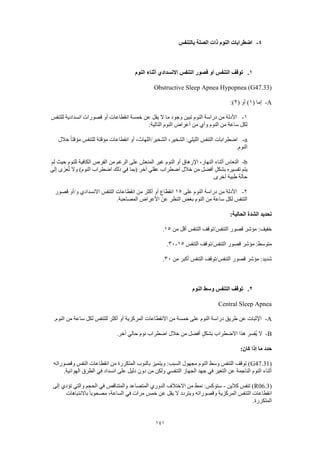 141
4-‫بالتنفس‬ ‫الصلة‬ ‫ذات‬ ‫النوم‬ ‫اضطرابات‬
1.‫النوم‬ ‫أثناء‬ ‫االنسدادي‬ ‫التنفس‬ ‫قصور‬ ‫أو‬ ‫التنفس‬ ‫توقف‬
Obstructive Sleep Apnea Hypopnea (G47.33)
A-( ‫إما‬1( ‫أو‬ )2:)
1-‫للتنفس‬ ‫انسدادية‬ ‫قصورات‬ ‫أو‬ ‫انقطاعات‬ ‫خمسة‬ ‫عن‬ ‫يقل‬ ‫ال‬ ‫ما‬ ‫وجود‬ ‫تبين‬ ‫النوم‬ ‫دراسة‬ ‫من‬ ‫األدلة‬
‫وأي‬ ‫النوم‬ ‫من‬ ‫ساعة‬ ‫لكل‬:‫التالية‬ ‫النوم‬ ‫أعراض‬ ‫من‬
a-‫خالل‬ ً‫ا‬‫مؤقت‬ ‫للتنفس‬ ‫مؤقتة‬ ‫انقطاعات‬ ‫أو‬ ،‫الشخير/اللهاث‬ ،‫الشخير‬ :‫الليلي‬ ‫التنفس‬ ‫اضطرابات‬
.‫النوم‬
b-‫لم‬ ‫حيث‬ ‫للنوم‬ ‫الكافية‬ ‫الفرص‬ ‫من‬ ‫الرغم‬ ‫على‬ ‫المنعش‬ ‫غير‬ ‫النوم‬ ‫أو‬ ‫اإلرهاق‬ ،‫النهار‬ ‫أثناء‬ ‫النعاس‬
‫عقلي‬ ‫اضطراب‬ ‫خالل‬ ‫من‬ ‫أفضل‬ ٍ‫ل‬‫بشك‬ ‫تفسيره‬ ‫يتم‬‫إلى‬ ‫عزى‬ُ‫ت‬ ‫وال‬ )‫النوم‬ ‫اضطراب‬ ‫ذلك‬ ‫في‬ ‫(بما‬ ‫آخر‬
.‫أخرى‬ ‫طبية‬ ‫حالة‬
2-‫على‬ ‫النوم‬ ‫دراسة‬ ‫من‬ ‫األدلة‬15‫قصور‬ ‫و/أو‬ ‫االنسدادي‬ ‫التنفس‬ ‫انقطاعات‬ ‫من‬ ‫أكثر‬ ‫أو‬ ‫انقطاع‬
.‫المصاحبة‬ ‫األعراض‬ ‫عن‬ ‫النظر‬ ‫بغض‬ ‫النوم‬ ‫من‬ ‫ساعة‬ ‫لكل‬ ‫التنفس‬
:‫الحالية‬ ‫الشدة‬ ‫تحديد‬
‫الت‬ ‫التنفس/توقف‬ ‫قصور‬ ‫مؤشر‬ :‫خفيف‬‫من‬ ‫أقل‬ ‫نفس‬15.
‫التنفس‬ ‫التنفس/توقف‬ ‫قصور‬ ‫مؤشر‬ :‫متوسط‬15-30.
‫من‬ ‫أكبر‬ ‫التنفس‬ ‫التنفس/توقف‬ ‫قصور‬ ‫مؤشر‬ :‫شديد‬30.
2.‫النوم‬ ‫وسط‬ ‫التنفس‬ ‫توقف‬
Central Sleep Apnea
A-.‫النوم‬ ‫من‬ ‫ساعة‬ ‫لكل‬ ‫للتنفس‬ ‫أكثر‬ ‫أو‬ ‫المركزية‬ ‫االنقطاعات‬ ‫من‬ ‫خمسة‬ ‫على‬ ‫النوم‬ ‫دراسة‬ ‫طريق‬ ‫عن‬ ‫اإلثبات‬
B-‫ُف‬‫ي‬ ‫ال‬.‫آخر‬ ‫حالي‬ ‫نوم‬ ‫اضطراب‬ ‫خالل‬ ‫من‬ ‫أفضل‬ ٍ‫بشكل‬ ‫االضطراب‬ ‫هذا‬ ‫سر‬
:‫كان‬ ‫إذا‬ ‫ما‬ ‫حدد‬
(G47.31‫وقصوراته‬ ‫النفس‬ ‫انقطاعات‬ ‫من‬ ‫المتكررة‬ ‫بالنوب‬ ‫ويتميز‬ :‫السبب‬ ‫مجهول‬ ‫النوم‬ ‫وسط‬ ‫التنفس‬ ‫توقف‬ )
‫ا‬ ‫الطرق‬ ‫في‬ ‫انسداد‬ ‫على‬ ‫دليل‬ ‫دون‬ ‫من‬ ‫ولكن‬ ‫التنفسي‬ ‫الجهاز‬ ‫جهد‬ ‫في‬ ‫التغير‬ ‫عن‬ ‫الناجمة‬ ‫النوم‬ ‫أثناء‬.‫لهوائية‬
(R06.3‫كالين‬ ‫تنفس‬ )-‫إلى‬ ‫تؤدي‬ ‫والتي‬ ‫الحجم‬ ‫في‬ ‫والمتناقص‬ ‫المتصاعد‬ ‫الدوري‬ ‫االختالف‬ ‫من‬ ‫نمط‬ :‫ستوكس‬
‫باالنتباهات‬ ً‫ا‬‫مصحوب‬ ،‫الساعة‬ ‫في‬ ‫مرات‬ ‫خمس‬ ‫عن‬ ‫يقل‬ ‫ال‬ ‫وبتردد‬ ‫وقصوراته‬ ‫المركزية‬ ‫التنفس‬ ‫انقطاعات‬
.‫المتكررة‬
 