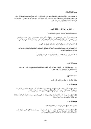 143
:‫الحالية‬ ‫الشدة‬ ‫تحديد‬
‫وفر‬ ‫األكسجة‬ ‫نقص‬ ‫لدرجة‬ ً‫ا‬‫وفق‬ ‫الشدة‬ ‫تصنيف‬ ‫يتم‬‫دليل‬ ‫إلى‬ ‫باإلضافة‬ ‫النوم‬ ‫أثناء‬ ‫الموجود‬ ‫الكربون‬ ‫اكسيد‬ ‫ثاني‬ ‫ط‬
‫شذوذات‬ ‫وجود‬ .)‫القلب‬ ‫من‬ ‫األيمن‬ ‫الجزء‬ ‫فشل‬ ،‫المثال‬ ‫سبيل‬ ‫(على‬ ‫الشذوذات‬ ‫هذه‬ ‫بسبب‬ ‫طرفي‬ ‫عضو‬ ‫ضعف‬ ‫على‬
.‫أكبر‬ ‫شدة‬ ‫على‬ ‫مؤشر‬ ‫اليقظة‬ ‫أثناء‬ ‫الدم‬ ‫غازات‬
5-‫النوم‬ ‫وتيرة‬ ‫اضطراب‬-‫اليومي‬ ‫اليقظة‬
Circadian Rhythm Sleep-Wake Disorders
A-‫التواتر‬ ‫بين‬ ‫اختالل‬ ‫إلى‬ ‫أو‬ ‫اليومي‬ ‫النظام‬ ‫تغيير‬ ‫إلى‬ ً‫ا‬‫أساس‬ ‫يرجع‬ ‫النوم‬ ‫انقطاع‬ ‫من‬ ‫متكرر‬ ‫أو‬ ‫مستمر‬ ‫نمط‬
.‫المهني‬ ‫أو‬ ‫االجتماعي‬ ‫الجدول‬ ‫أو‬ ‫للفرد‬ ‫الفيزيائية‬ ‫البيئة‬ ‫تتطلبه‬ ‫الذي‬ ‫واليقظة‬ ‫النوم‬ ‫وجدول‬ ‫الداخلي‬ ‫اليومي‬
B-‫النعاس‬ ‫إلى‬ ‫يؤدي‬ ‫النوم‬ ‫اضطراب‬.‫كليهما‬ ‫أو‬ ،‫األرق‬ ‫أو‬ ‫المفرط‬
C-‫من‬ ‫وغيرها‬ ،‫والمهنية‬ ‫االجتماعية‬ ‫المجاالت‬ ‫في‬ ً‫ا‬‫ضعف‬ ‫أو‬ ً‫ا‬‫مهم‬ ً‫ا‬‫سريري‬ ً‫ا‬‫إحباط‬ ‫يسبب‬ ‫النوم‬ ‫اضطراب‬
.‫األخرى‬ ‫الهامة‬ ‫األداء‬ ‫مجاالت‬
:‫للترميز‬ ‫مالحظة‬‫في‬ICD-10-CM.‫الفرعي‬ ‫النوع‬ ‫على‬ ‫يستند‬ ‫فالرمز‬ ،
:‫كان‬ ‫إذا‬ ‫ما‬ ‫تحديد‬
(G47.21‫النو‬ ‫طور‬ ‫نمط‬ )‫النوم‬ ‫على‬ ‫القدرة‬ ‫عدم‬ ‫مع‬ ،‫والصحو‬ ‫النوم‬ ‫بدء‬ ‫أوقات‬ ‫تأخر‬ ‫من‬ ‫نمط‬ :‫المتأخر‬ ‫م‬
‫المقبول‬ ‫قبله‬ ‫أو‬ ‫المطلوب‬ ‫الوقت‬ ‫في‬ ‫واالستيقاظ‬
.ً‫ة‬‫عاد‬
:‫كان‬ ‫إذا‬ ‫ما‬ ‫تحديد‬
.‫النوم‬ ‫طور‬ ‫تأخر‬ ‫من‬ ‫عائلي‬ ‫تاريخ‬ ‫هناك‬ :ً‫ا‬‫عائلي‬
:‫كان‬ ‫إذا‬ ‫ما‬ ‫تحديد‬
‫والعشرين‬ ‫األربع‬ ‫نموذج‬ ‫غير‬ ‫واليقظة‬ ‫النوم‬ ‫نمط‬ ‫مع‬ ‫متداخل‬‫اضطراب‬ ‫مع‬ ‫يتداخل‬ ‫قد‬ ‫النوم‬ ‫طور‬ ‫تأخر‬ :‫ساعة‬
‫النوم‬ ‫وتيرة‬-.‫واليقظة‬ ‫النوم‬ ‫من‬ ‫ساعة‬ ‫والعشرين‬ ‫األربع‬ ‫نموذج‬ ‫غير‬ ،‫آخر‬ ‫اليومي‬ ‫اليقظة‬
(G47.22ً‫ا‬‫مستيقظ‬ ‫البقاء‬ ‫على‬ ‫القدرة‬ ‫عدم‬ ‫مع‬ ،‫والصحو‬ ‫النوم‬ ‫بدء‬ ‫أوقات‬ ‫تقدم‬ ‫من‬ ‫نمط‬ :‫المتقدم‬ ‫النوم‬ ‫مرحلة‬ ‫نمط‬ )
‫الم‬ ‫بعده‬ ‫أو‬ ‫المطلوب‬ ‫الوقت‬ ‫حتى‬.ً‫ة‬‫عاد‬ ‫قبول‬
:‫كان‬ ‫إذا‬ ‫ما‬ ‫تحديد‬
.‫المتقدم‬ ‫النوم‬ ‫مرحلة‬ ‫نمط‬ ‫من‬ ‫عائلي‬ ‫تاريخ‬ ‫هناك‬ :‫العائلي‬
(G47.23‫النوم‬ ‫مواقيت‬ ‫تكون‬ ‫،كأن‬ً‫ا‬‫زمني‬ ‫منظم‬ ‫غير‬ ‫واليقظة‬ ‫النوم‬ ‫من‬ ‫نمط‬ :‫منتظم‬ ‫الغير‬ ‫واليقظة‬ ‫النوم‬ ‫نمط‬ )
.‫ساعة‬ ‫والعشرين‬ ‫األربع‬ ‫فترة‬ ‫طوال‬ ‫الفترات‬ ‫متغايرة‬ ‫واالستيقاظ‬
 