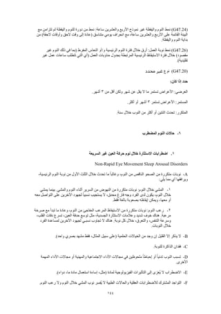 144
(G47.24‫نمط‬ )‫مع‬ ‫تتزامن‬ ‫لم‬ ‫واليقظة‬ ‫للنوم‬ ‫دورة‬ ‫من‬ ‫نمط‬ :‫ساعة‬ ‫والعشرين‬ ‫األربع‬ ‫نموذج‬ ‫غير‬ ‫واليقظة‬ ‫النوم‬
‫من‬ )‫الحقة‬ ‫وأوقات‬ ‫الحق‬ ‫وقت‬ ‫إلى‬ ‫(عادة‬ ‫متناسق‬ ‫يومي‬ ‫انحراف‬ ‫مع‬ ،‫ساعة‬ ‫والعشرين‬ ‫األربع‬ ‫على‬ ‫القائمة‬ ‫البيئة‬
.‫واليقظة‬ ‫النوم‬ ‫بداية‬
(G47.26‫الرئيس‬ ‫النوم‬ ‫فترة‬ ‫خالل‬ ‫أرق‬ :‫العمل‬ ‫نوبة‬ ‫نمط‬ )‫غير‬ ‫النوم‬ ‫ذلك‬ ‫في‬ ‫(بما‬ ‫المفرط‬ ‫النعاس‬ ‫و/أو‬ ‫ية‬
‫غير‬ ‫عمل‬ ‫ساعات‬ ‫تتطلب‬ ‫التي‬ ‫(أي‬ ‫العمل‬ ‫مناوبات‬ ‫بجدول‬ ‫المرتبطة‬ ‫الرئيسية‬ ‫االستيقاظ‬ ‫فترة‬ ‫خالل‬ )‫مقصود‬
.)‫تقليدية‬
(G47.20)‫نوع‬‫محدد‬ ‫غير‬
:‫كان‬ ‫إذا‬ ‫حدد‬
‫من‬ ‫أقل‬ ‫ولكن‬ ‫شهر‬ ‫عن‬ ‫يقل‬ ‫ال‬ ‫ما‬ ‫تستمر‬ ‫األعراض‬ :‫العرضي‬3.‫أشهر‬
‫األع‬ :‫المستمر‬‫تستمر‬ ‫راض‬3.‫أكثر‬ ‫أو‬ ‫أشهر‬
.‫سنة‬ ‫خالل‬ ‫النوب‬ ‫من‬ ‫أكثر‬ ‫أو‬ ‫اثنتين‬ ‫تحدث‬ :‫المتكرر‬
6-‫المضطرب‬ ‫النوم‬ ‫حاالت‬
1.‫السريعة‬ ‫غير‬ ‫العين‬ ‫حركة‬ ‫نوم‬ ‫خالل‬ ‫االستثارة‬ ‫اضطرابات‬
Non-Rapid Eye Movement Sleep Arousal Disorders
A-‫تحدث‬ ‫ما‬ ً‫ا‬‫وغالب‬ ،‫النوم‬ ‫من‬ ‫الناقص‬ ‫الصحو‬ ‫من‬ ‫متكررة‬ ‫نوبات‬،‫الرئيسية‬ ‫النوم‬ ‫نوبة‬ ‫من‬ ‫األول‬ ‫الثلث‬ ‫خالل‬
:‫يلي‬ ‫مما‬ ‫أي‬ ‫ويرافقها‬
1-‫يمشي‬ ‫بينما‬ .‫والمشي‬ ‫النوم‬ ‫أثناء‬ ‫السرير‬ ‫من‬ ‫النهوض‬ ‫من‬ ‫متكررة‬ ‫نوبات‬ :‫النوم‬ ‫خالل‬ ‫المشي‬
‫معه‬ ‫التواصل‬ ‫على‬ ‫اآلخرين‬ ‫لجهود‬ ً‫ا‬‫نسبي‬ ‫يستجيب‬ ‫ال‬ ،‫محدق‬ ‫فارغ‬ ‫وجه‬ ‫الفرد‬ ‫لدى‬ ‫يكون‬ ،‫النوم‬ ‫خالل‬
‫إيق‬ ‫ويمكن‬ ،‫معها‬ ‫أو‬.‫فقط‬ ‫بالغة‬ ‫بصعوبة‬ ‫اظه‬
2-‫صرخة‬ ‫مع‬ ‫تبدأ‬ ‫ما‬ ‫وعادة‬ ،‫النوم‬ ‫من‬ ‫المفاجئ‬ ‫المرعب‬ ‫االستيقاظ‬ ‫من‬ ‫متكررة‬ ‫نوبات‬ :‫النوم‬ ‫رعب‬
،‫القلب‬ ‫دقات‬ ‫تسرع‬ ،‫العين‬ ‫حدقة‬ ‫توسع‬ ‫مثل‬ ،‫الجسدية‬ ‫االستثارة‬ ‫وعالمات‬ ‫شديد‬ ‫خوف‬ ‫هناك‬ .‫مرعبة‬
‫لج‬ ‫نسبـي‬ ‫تجاوب‬ ‫ال‬ ‫هناك‬ .‫نوبة‬ ‫كل‬ ‫خالل‬ ،‫والتعرق‬ ،‫التنفس‬ ‫وسرعة‬‫الفرد‬ ‫لمساعدة‬ ‫اآلخرين‬ ‫هود‬
.‫النوبات‬ ‫خالل‬
B-.)‫واحد‬ ‫بصري‬ ‫مشهد‬ ‫فقط‬ ،‫المثال‬ ‫سبيل‬ ‫(على‬ ‫الحلمية‬ ‫الخياالت‬ ‫من‬ ‫وجد‬ ‫إن‬ ‫القليل‬ ‫إال‬ ‫يذكر‬ ‫ال‬
C-.‫للنوبة‬ ‫الذاكرة‬ ‫فقدان‬
D-‫المهمة‬ ‫األداء‬ ‫مجاالت‬ ‫أو‬ ‫والمهنية‬ ‫االجتماعية‬ ‫األداء‬ ‫مجاالت‬ ‫في‬ ‫ملحوظين‬ ً‫ا‬‫إحباط‬ ‫أو‬ ً‫ا‬‫تدني‬ ‫النوب‬ ‫تسبب‬
.‫األخرى‬
E-.)‫دواء‬ ،‫ما‬ ‫مادة‬ ‫استعمال‬ ‫إساءة‬ ،‫(مثل‬ ‫لمادة‬ ‫الفيزيولوجية‬ ‫التأثيرات‬ ‫إلى‬ ‫ُعزى‬‫ي‬ ‫ال‬ ‫االضطراب‬
F-.‫النوم‬ ‫رعب‬ ‫وال‬ ‫النوم‬ ‫خالل‬ ‫المشي‬ ‫نوب‬ ‫ُفسر‬‫ي‬ ‫ال‬ ‫الطبية‬ ‫والحاالت‬ ‫العقلية‬ ‫لالضطرابات‬ ‫المشترك‬ ‫التواجد‬
 