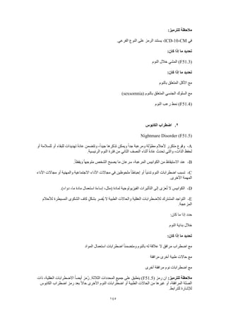 145
:‫للترميز‬ ‫مالحظة‬
‫في‬ICD-10-CM‫النوع‬ ‫على‬ ‫الرمز‬ ‫يستند‬ ،.‫الفرعي‬
:‫كان‬ ‫إذا‬ ‫ما‬ ‫تحديد‬
(F51.3‫النوم‬ ‫خالل‬ ‫المشي‬ )
:‫كان‬ ‫إذا‬ ‫ما‬ ‫تحديد‬
‫بالنوم‬ ‫المتعلق‬ ‫األكل‬ ‫مع‬
( ‫بالنوم‬ ‫المتعلق‬ ‫الجنسي‬ ‫السلوك‬ ‫مع‬sexsomnia)
(F51.4‫النوم‬ ‫رعب‬ ‫نمط‬ )
2.‫الكابوس‬ ‫اضطراب‬
Nightmare Disorder (F51.5)
A-‫تذكرها‬ ‫ويمكن‬ ً‫ا‬‫جد‬ ‫ومرعبة‬ ‫َّلة‬‫و‬‫مط‬ ‫ألحالم‬ ‫متكرر‬ ‫وقوع‬‫أو‬ ‫للسالمة‬ ‫أو‬ ‫للبقاء‬ ‫تهديدات‬ ً‫ة‬‫عاد‬ ‫وتتضمن‬ ،ً‫ا‬‫جيد‬
.‫الرئيسية‬ ‫النوم‬ ‫فترة‬ ‫من‬ ‫الثاني‬ ‫النصف‬ ‫أثناء‬ ً‫ة‬‫عاد‬ ‫تحدث‬ ‫والتي‬ ،‫الذات‬ ‫لحفظ‬
B-.ً‫ا‬‫ويقظ‬ ً‫ا‬‫متوجه‬ ‫الشخص‬ ‫يصبح‬ ‫ما‬ ‫سرعان‬ ،‫المرعبة‬ ‫الكوابيس‬ ‫من‬ ‫االستيقاظ‬ ‫عند‬
C-‫مجاالت‬ ‫في‬ ‫ملحوظين‬ ً‫ا‬‫إحباط‬ ‫أو‬ ً‫ا‬‫تدني‬ ‫النوم‬ ‫اضطرابات‬ ‫تسبب‬‫األداء‬ ‫مجاالت‬ ‫أو‬ ‫والمهنية‬ ‫االجتماعية‬ ‫األداء‬
.‫األخرى‬ ‫المهمة‬
D-.)‫دواء‬ ،‫ما‬ ‫مادة‬ ‫استعمال‬ ‫إساءة‬ ،‫(مثل‬ ‫لمادة‬ ‫الفيزيولوجية‬ ‫التأثيرات‬ ‫إلى‬ ‫عزى‬ُ‫ت‬ ‫ال‬ ‫الكوابيس‬
E-‫لألحالم‬ ‫المسيطرة‬ ‫الشكوى‬ ‫كاف‬ ٍ‫بشكل‬ ‫ُفسر‬‫ي‬ ‫ال‬ ‫الطبية‬ ‫والحاالت‬ ‫العقلية‬ ‫لالضطرابات‬ ‫المشترك‬ ‫التواجد‬
‫المزعجة‬.
:‫كان‬ ‫ما‬ ‫إذا‬ ‫حدد‬
‫النوم‬ ‫بداية‬ ‫خالل‬
:‫كان‬ ‫إذا‬ ‫ما‬ ‫تحديد‬
‫المواد‬ ‫استعمال‬ ‫اضطرابات‬ ً‫ا‬‫ومتضمن‬ ‫بالنوم‬ ‫له‬ ‫عالقة‬ ‫ال‬ ‫مرافق‬ ‫اضطراب‬ ‫مع‬
‫مرافقة‬ ‫أخرى‬ ‫طبية‬ ‫حاالت‬ ‫مع‬
‫أخرى‬ ‫مرافقة‬ ‫نوم‬ ‫اضطرابات‬ ‫مع‬
:‫للترميز‬ ‫مالحظة‬( ‫رمز‬ ‫ان‬F51.5‫االضطر‬ ً‫ا‬‫أيض‬ ‫ّمز‬‫ر‬ .‫الثالثة‬ ‫المحددات‬ ‫جميع‬ ‫على‬ ‫ينطبق‬ )‫ذات‬ ،‫العقلية‬ ‫ابات‬
‫الكابوس‬ ‫اضطراب‬ ‫رمز‬ ‫بعد‬ ً‫ال‬‫حا‬ ‫األخرى‬ ‫النوم‬ ‫اضطرابات‬ ‫أو‬ ‫الطبية‬ ‫الحاالت‬ ‫من‬ ‫غيرها‬ ‫أو‬ ،‫المرافقة‬ ‫الصلة‬
.‫للترابط‬ ‫لإلشارة‬
 
