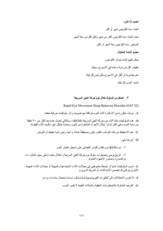 146
:‫كان‬ ‫إذا‬ ‫تحديد‬
.‫أقل‬ ‫أو‬ ‫شهر‬ ‫الكوابيس‬ ‫مدة‬ :‫الحاد‬
.‫أشهر‬ ‫ستة‬ ‫من‬ ‫أقل‬ ‫ولكن‬ ‫شهر‬ ‫من‬ ‫أكثر‬ ‫الكوابيس‬ ‫مدة‬ :‫الحاد‬ ‫تحت‬
‫الكواب‬ ‫مدة‬ :‫المستمر‬.‫أكثر‬ ‫أو‬ ‫أشهر‬ ‫ستة‬ ‫يس‬
:‫الحالية‬ ‫الشدة‬ ‫تحديد‬
:‫الكوابيس‬ ‫بتواتر‬ ‫الشدة‬ ‫تقييم‬ ‫يمكن‬
.ً‫ا‬‫وسطي‬ ‫االسبوع‬ ‫في‬ ‫واحدة‬ ‫نوبة‬ ‫من‬ ‫أقل‬ :‫خفيف‬
.‫ليلة‬ ‫كل‬ ‫ليس‬ ‫ولكن‬ ‫االسبوع‬ ‫في‬ ‫أكثر‬ ‫أو‬ ‫متوسط:نوبة‬
.‫ليلة‬ ‫كل‬ ‫النوب‬ :‫شديد‬
3.‫السريعة‬ ‫العين‬ ‫حركة‬ ‫نوم‬ ‫خالل‬ ‫السلوك‬ ‫اضطراب‬
Rapid Eye Movement Sleep Behavior Disorder (G47.52)
A-.‫معقدة‬ ‫حركية‬ ‫سلوكيات‬ ‫و/أو‬ ‫تصويت‬ ‫مع‬ ‫مترافقة‬ ‫النوم‬ ‫أثناء‬ ‫االستثارة‬ ‫من‬ ‫متكررة‬ ‫نوبات‬
B-( ‫السريعة‬ ‫العين‬ ‫حركة‬ ‫نوم‬ ‫أثناء‬ ‫تنشأ‬ ‫السلوكيات‬ ‫هذه‬REM‫من‬ ‫أكثر‬ ‫بعد‬ ‫عادة‬ ‫تحدث‬ ‫وبالتالي‬ ، )90‫دقيقة‬
‫األجزا‬ ‫خالل‬ ً‫ا‬‫تواتر‬ ‫أكثر‬ ‫وهي‬ ،‫النوم‬ ‫بداية‬ ‫من‬.‫القيلولة‬ ‫أثناء‬ ‫مألوف‬ ‫غير‬ ٍ‫بشكل‬ ‫وتحدث‬ ،‫النوم‬ ‫من‬ ‫المتأخرة‬ ‫ء‬
C-.‫تشويش‬ ‫أو‬ ‫تخليط‬ ‫لديه‬ ‫وليس‬ ،ً‫ا‬‫واعي‬ ،ً‫ا‬‫تمام‬ ً‫ا‬‫مستيقظ‬ ‫يكون‬ ‫فالفرد‬ ،‫النوبات‬ ‫هذه‬ ‫من‬ ‫االستيقاظ‬ ‫عند‬
D-:‫يلي‬ ‫مما‬ ‫أي‬
1-‫نوم‬REM.‫النوم‬ ‫اختبار‬ ‫تسجيل‬ ‫على‬ ‫العضلي‬ ‫للتوتر‬ ‫فقدان‬ ‫دون‬
2-‫باضطراب‬ ‫يوحي‬ ‫تاريخ‬‫داء‬ ،‫المثال‬ ‫سبيل‬ ‫(على‬ ‫مثبت‬ ‫واعتالل‬ ‫السريعة‬ ‫العين‬ ‫حركة‬ ‫نوم‬ ‫سلوك‬
.)‫العديد‬ ‫األجهزة‬ ‫وضمور‬ ،‫باركنسون‬
E-‫المهمة‬ ‫األداء‬ ‫مجاالت‬ ‫أو‬ ‫والمهنية‬ ‫االجتماعية‬ ‫األداء‬ ‫مجاالت‬ ‫في‬ ‫ملحوظين‬ ً‫ا‬‫إحباط‬ ‫أو‬ ً‫ا‬‫تدني‬ ‫السلوكيات‬ ‫تسبب‬
.)‫السرير‬ ‫لشريك‬ ‫أو‬ ‫للذات‬ ‫األذية‬ ‫تتضمن‬ ‫قد‬ ‫(والتي‬ ‫األخرى‬
F-.)‫دواء‬ ،‫ما‬ ‫مادة‬ ‫استعمال‬ ‫إساءة‬ ،‫(مثل‬ ‫لمادة‬ ‫الفيزيولوجية‬ ‫التأثيرات‬ ‫إلى‬ ‫االختالالت‬ ‫تعزى‬ ‫ال‬
G-.‫النوب‬ ‫ُفسر‬‫ي‬ ‫ال‬ ‫الطبية‬ ‫والحاالت‬ ‫العقلية‬ ‫لالضطرابات‬ ‫المشترك‬ ‫التواجد‬
 