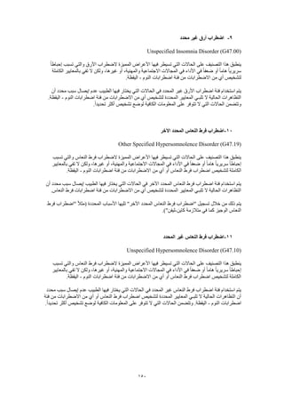 150
9-‫محدد‬ ‫غير‬ ‫أرق‬ ‫اضطراب‬
Unspecified Insomnia Disorder (G47.00)
‫فيها‬ ‫تسيطر‬ ‫التي‬ ‫الحاالت‬ ‫على‬ ‫التصنيف‬ ‫هذا‬ ‫ينطبق‬ً‫ا‬‫إحباط‬ ‫تسبب‬ ‫والتي‬ ‫األرق‬ ‫الضطراب‬ ‫المميزة‬ ‫األعراض‬
‫الكاملة‬ ‫بالمعايير‬ ‫تفي‬ ‫ال‬ ‫ولكن‬ ،‫غيرها‬ ‫أو‬ ،‫والمهنية‬ ‫االجتماعية‬ ‫المجاالت‬ ‫في‬ ‫األداء‬ ‫في‬ ً‫ا‬‫ضعف‬ ‫أو‬ ً‫ا‬‫هام‬ ً‫ا‬‫سريري‬
‫النوم‬ ‫اضطرابات‬ ‫فئة‬ ‫من‬ ‫االضطرابات‬ ‫من‬ ‫أي‬ ‫لتشخيص‬-.‫اليقظة‬
‫ال‬ ‫في‬ ‫المحدد‬ ‫غير‬ ‫األرق‬ ‫اضطراب‬ ‫فئة‬ ‫استخدام‬ ‫يتم‬‫أن‬ ‫محدد‬ ‫سبب‬ ‫إيصال‬ ‫عدم‬ ‫الطبيب‬ ‫فيها‬ ‫يختار‬ ‫التي‬ ‫حاالت‬
‫النوم‬ ‫اضطرابات‬ ‫فئة‬ ‫من‬ ‫االضطرابات‬ ‫من‬ ‫أي‬ ‫لتشخيص‬ ‫المحددة‬ ‫المعايير‬ ‫تلبـي‬ ‫ال‬ ‫الحالية‬ ‫التظاهرات‬-.‫اليقظة‬
.ً‫ا‬‫تحديد‬ ‫أكثر‬ ‫تشخيص‬ ‫لوضع‬ ‫الكافية‬ ‫المعلومات‬ ‫على‬ ‫تتوفر‬ ‫ال‬ ‫التي‬ ‫الحاالت‬ ‫وتتضمن‬
11-‫اآل‬ ‫المحدد‬ ‫النعاس‬ ‫فرط‬ ‫اضطراب‬‫خر‬
Other Specified Hypersomnolence Disorder (G47.19)
‫تسبب‬ ‫والتي‬ ‫النعاس‬ ‫فرط‬ ‫الضطراب‬ ‫المميزة‬ ‫األعراض‬ ‫فيها‬ ‫تسيطر‬ ‫التي‬ ‫الحاالت‬ ‫على‬ ‫التصنيف‬ ‫هذا‬ ‫ينطبق‬
‫بالمعايير‬ ‫تفي‬ ‫ال‬ ‫ولكن‬ ،‫غيرها‬ ‫أو‬ ،‫والمهنية‬ ‫االجتماعية‬ ‫المجاالت‬ ‫في‬ ‫األداء‬ ‫في‬ ً‫ا‬‫ضعف‬ ‫أو‬ ً‫ا‬‫هام‬ ً‫ا‬‫سريري‬ ً‫ا‬‫إحباط‬
‫الكام‬‫النوم‬ ‫اضطرابات‬ ‫فئة‬ ‫من‬ ‫االضطرابات‬ ‫من‬ ‫أي‬ ‫أو‬ ‫النعاس‬ ‫فرط‬ ‫اضطراب‬ ‫لتشخيص‬ ‫لة‬-.‫اليقظة‬
‫أن‬ ‫محدد‬ ‫سبب‬ ‫إيصال‬ ‫الطبيب‬ ‫فيها‬ ‫يختار‬ ‫التي‬ ‫الحاالت‬ ‫في‬ ‫اآلخر‬ ‫المحدد‬ ‫النعاس‬ ‫فرط‬ ‫اضطراب‬ ‫فئة‬ ‫استخدام‬ ‫يتم‬
‫اض‬ ‫فئة‬ ‫من‬ ‫االضطرابات‬ ‫من‬ ‫أي‬ ‫لتشخيص‬ ‫المحددة‬ ‫المعايير‬ ‫تلبـي‬ ‫ال‬ ‫الحالية‬ ‫التظاهرات‬.‫النعاس‬ ‫فرط‬ ‫طرابات‬
‫فرط‬ ‫"اضطراب‬ ً‫ال‬‫(مث‬ ‫المحددة‬ ‫األسباب‬ ‫تليها‬ "‫اآلخر‬ ‫المحدد‬ ‫النعاس‬ ‫فرط‬ ‫"اضطراب‬ ‫تسجيل‬ ‫خالل‬ ‫من‬ ‫ذلك‬ ‫يتم‬
‫كاين‬ ‫متالزمة‬ ‫في‬ ‫كما‬ ‫الوجيز‬ ‫النعاس‬-.)"‫ليفن‬
11-‫المحدد‬ ‫غير‬ ‫النعاس‬ ‫فرط‬ ‫اضطراب‬
Unspecified Hypersomnolence Disorder (G47.10)
‫ا‬ ‫على‬ ‫التصنيف‬ ‫هذا‬ ‫ينطبق‬‫تسبب‬ ‫والتي‬ ‫النعاس‬ ‫فرط‬ ‫الضطراب‬ ‫المميزة‬ ‫األعراض‬ ‫فيها‬ ‫تسيطر‬ ‫التي‬ ‫لحاالت‬
‫بالمعايير‬ ‫تفي‬ ‫ال‬ ‫ولكن‬ ،‫غيرها‬ ‫أو‬ ،‫والمهنية‬ ‫االجتماعية‬ ‫المجاالت‬ ‫في‬ ‫األداء‬ ‫في‬ ً‫ا‬‫ضعف‬ ‫أو‬ ً‫ا‬‫هام‬ ً‫ا‬‫سريري‬ ً‫ا‬‫إحباط‬
‫النوم‬ ‫اضطرابات‬ ‫فئة‬ ‫من‬ ‫االضطرابات‬ ‫من‬ ‫أي‬ ‫أو‬ ‫النعاس‬ ‫فرط‬ ‫اضطراب‬ ‫لتشخيص‬ ‫الكاملة‬-‫اليق‬.‫ظة‬
‫محدد‬ ‫سبب‬ ‫إيصال‬ ‫عدم‬ ‫الطبيب‬ ‫فيها‬ ‫يختار‬ ‫التي‬ ‫الحاالت‬ ‫في‬ ‫المحدد‬ ‫غير‬ ‫النعاس‬ ‫فرط‬ ‫اضطراب‬ ‫فئة‬ ‫استخدام‬ ‫يتم‬
‫فئة‬ ‫من‬ ‫االضطرابات‬ ‫من‬ ‫أي‬ ‫أو‬ ‫النعاس‬ ‫فرط‬ ‫اضطراب‬ ‫لتشخيص‬ ‫المحددة‬ ‫المعايير‬ ‫تلبـي‬ ‫ال‬ ‫الحالية‬ ‫التظاهرات‬ ‫أن‬
‫النوم‬ ‫اضطرابات‬-‫ع‬ ‫تتوفر‬ ‫ال‬ ‫التي‬ ‫الحاالت‬ ‫وتتضمن‬ .‫اليقظة‬.ً‫ا‬‫تحديد‬ ‫أكثر‬ ‫تشخيص‬ ‫لوضع‬ ‫الكافية‬ ‫المعلومات‬ ‫لى‬
 