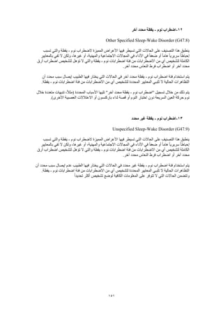 151
12-‫نوم‬ ‫اضطراب‬-‫آخر‬ ‫محدد‬ ‫يقظة‬
Other Specified Sleep-Wake Disorder (G47.8)
‫نوم‬ ‫الضطراب‬ ‫المميزة‬ ‫األعراض‬ ‫فيها‬ ‫تسيطر‬ ‫التي‬ ‫الحاالت‬ ‫على‬ ‫التصنيف‬ ‫هذا‬ ‫ينطبق‬-‫تسبب‬ ‫والتي‬ ‫يقظة‬
‫في‬ ‫األداء‬ ‫في‬ ً‫ا‬‫ضعف‬ ‫أو‬ ً‫ا‬‫هام‬ ً‫ا‬‫سريري‬ ً‫ا‬‫إحباط‬‫بالمعايير‬ ‫تفي‬ ‫ال‬ ‫ولكن‬ ،‫غيرها‬ ‫أو‬ ،‫والمهنية‬ ‫االجتماعية‬ ‫المجاالت‬
‫نوم‬ ‫اضطرابات‬ ‫فئة‬ ‫من‬ ‫االضطرابات‬ ‫من‬ ‫أي‬ ‫لتشخيص‬ ‫الكاملة‬-‫أرق‬ ‫اضطراب‬ ‫لتشخيص‬ ‫تؤهل‬ ‫ال‬ ‫والتي‬ ‫يقظة‬
.‫آخر‬ ‫محدد‬ ‫النعاس‬ ‫فرط‬ ‫اضطراب‬ ‫أو‬ ‫آخر‬ ‫محدد‬
‫نوم‬ ‫اضطراب‬ ‫فئة‬ ‫استخدام‬ ‫يتم‬-‫يخت‬ ‫التي‬ ‫الحاالت‬ ‫في‬ ‫آخر‬ ‫محدد‬ ‫يقظة‬‫أن‬ ‫محدد‬ ‫سبب‬ ‫إيصال‬ ‫الطبيب‬ ‫فيها‬ ‫ار‬
‫نوم‬ ‫اضطرابات‬ ‫فئة‬ ‫من‬ ‫االضطرابات‬ ‫من‬ ‫أي‬ ‫لتشخيص‬ ‫المحددة‬ ‫المعايير‬ ‫تلبـي‬ ‫ال‬ ‫الحالية‬ ‫التظاهرات‬-.‫يقظة‬
‫نوم‬ ‫"اضطراب‬ ‫تسجيل‬ ‫خالل‬ ‫من‬ ‫ذلك‬ ‫يتم‬-‫خالل‬ ‫متعددة‬ ‫تنبهات‬ ،ً‫ال‬‫(مث‬ ‫المحددة‬ ‫األسباب‬ ‫تليها‬ "‫آخر‬ ‫محدد‬ ‫يقظة‬
‫دون‬ ‫السريعة‬ ‫العين‬ ‫حركة‬ ‫نوم‬.)‫األخرى‬ ‫العصبية‬ ‫االعتالالت‬ ‫أو‬ ‫باركنسون‬ ‫لداء‬ ‫قصة‬ ‫أو‬ ‫النوم‬ ‫اختبار‬
13-‫نوم‬ ‫اضطراب‬-‫محدد‬ ‫غير‬ ‫يقظة‬
Unspecified Sleep-Wake Disorder (G47.9)
‫نوم‬ ‫الضطراب‬ ‫المميزة‬ ‫األعراض‬ ‫فيها‬ ‫تسيطر‬ ‫التي‬ ‫الحاالت‬ ‫على‬ ‫التصنيف‬ ‫هذا‬ ‫ينطبق‬-‫تسبب‬ ‫والتي‬ ‫يقظة‬
ً‫ا‬‫ضعف‬ ‫أو‬ ً‫ا‬‫هام‬ ً‫ا‬‫سريري‬ ً‫ا‬‫إحباط‬‫بالمعايير‬ ‫تفي‬ ‫ال‬ ‫ولكن‬ ،‫غيرها‬ ‫أو‬ ،‫والمهنية‬ ‫االجتماعية‬ ‫المجاالت‬ ‫في‬ ‫األداء‬ ‫في‬
‫نوم‬ ‫اضطرابات‬ ‫فئة‬ ‫من‬ ‫االضطرابات‬ ‫من‬ ‫أي‬ ‫لتشخيص‬ ‫الكاملة‬-‫أرق‬ ‫اضطراب‬ ‫لتشخيص‬ ‫تؤهل‬ ‫ال‬ ‫والتي‬ ‫يقظة‬
.‫آخر‬ ‫محدد‬ ‫النعاس‬ ‫فرط‬ ‫اضطراب‬ ‫أو‬ ‫آخر‬ ‫محدد‬
‫نوم‬ ‫اضطراب‬ ‫فئة‬ ‫استخدام‬ ‫يتم‬-‫الحا‬ ‫في‬ ‫محدد‬ ‫غير‬ ‫يقظة‬‫أن‬ ‫محدد‬ ‫سبب‬ ‫إيصال‬ ‫عدم‬ ‫الطبيب‬ ‫فيها‬ ‫يختار‬ ‫التي‬ ‫الت‬
‫نوم‬ ‫اضطرابات‬ ‫فئة‬ ‫من‬ ‫االضطرابات‬ ‫من‬ ‫أي‬ ‫لتشخيص‬ ‫المحددة‬ ‫المعايير‬ ‫تلبـي‬ ‫ال‬ ‫الحالية‬ ‫التظاهرات‬-.‫يقظة‬
ً‫ا‬‫تحديد‬ ‫أكثر‬ ‫تشخيص‬ ‫لوضع‬ ‫الكافية‬ ‫المعلومات‬ ‫على‬ ‫تتوفر‬ ‫ال‬ ‫التي‬ ‫الحاالت‬ ‫وتتضمن‬
 