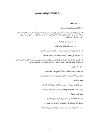 152
‫الجنسية‬ ‫الوظيفة‬ ‫اختالالت‬
1-‫الق‬ ‫تأخر‬‫ذف‬
Delayed Ejaculation (F52.32)
A-‫من‬ ‫يقرب‬ ‫(ما‬ ً‫ا‬‫تقريب‬ ‫المناسبات‬ ‫جميع‬ ‫أو‬ ‫كل‬ ‫في‬ ‫ُختبر‬‫ي‬ ‫أن‬ ‫يجب‬ ‫التالية‬ ‫األعراض‬ ‫من‬ ‫أي‬75%-100)%
، )‫السياقات‬ ‫جميع‬ ‫ففي‬ ً‫ا‬‫معمم‬ ‫كان‬ ‫إذا‬ ‫أو‬ ،‫تحديدها‬ ‫تم‬ ‫التي‬ ‫الظرفية‬ ‫السياقات‬ ‫(في‬ ‫المشترك‬ ‫الجنسي‬ ‫النشاط‬ ‫من‬
:‫التأخير‬ ‫في‬ ‫الفرد‬ ‫رغبة‬ ‫ودون‬
1-.‫القذف‬ ‫في‬ ‫ملحوظ‬ ‫تأخير‬
2-.‫القذف‬ ‫غياب‬ ‫أو‬ ‫ملحوظة‬ ‫ندرة‬
B-‫المعيار‬ ‫في‬ ‫األعراض‬A‫يقارب‬ ‫عما‬ ‫تقل‬ ‫ال‬ ‫لمدة‬ ‫استمرت‬6.‫أشهر‬
C-‫المعيار‬ ‫في‬ ‫األعراض‬A.‫الفرد‬ ‫عند‬ ً‫ا‬‫مهم‬ ً‫ا‬‫سريري‬ ً‫ا‬‫إحباط‬ ‫تسبب‬
D-‫جنس‬ ‫غير‬ ‫عقلي‬ ‫اضطراب‬ ‫خالل‬ ‫من‬ ‫أفضل‬ ٍ‫ل‬‫بشك‬ ‫الجنسية‬ ‫الوظيفة‬ ‫خلل‬ ‫ُفسر‬‫ي‬ ‫ال‬‫الشديد‬ ‫لإلحباط‬ ‫كنتيجة‬ ‫أو‬ ‫ي‬
.‫أخرى‬ ‫طبية‬ ‫حالة‬ ‫أو‬ ‫مادة/دواء‬ ‫تأثير‬ ‫إلى‬ ‫ُعزى‬‫ي‬ ‫وال‬ ‫أخرى‬ ‫كبيرة‬ ‫لضغوطات‬ ‫أو‬ ‫عالقة‬ ‫من‬
:‫كان‬ ‫إذا‬ ‫ما‬ ‫تحديد‬
.ً‫ا‬‫جنسي‬ ً‫ا‬‫نشط‬ ‫الفرد‬ ‫أصبح‬ ‫أن‬ ‫منذ‬ ‫االضطراب‬ ‫تواجد‬ :‫الحياة‬ ‫مدى‬
.ً‫ا‬‫نسبي‬ ‫الطبيعية‬ ‫الجنسية‬ ‫الوظيفة‬ ‫من‬ ‫فترة‬ ‫بعد‬ ‫االضطراب‬ ‫بدأ‬ :‫المكتسب‬
‫تحديد‬:‫كان‬ ‫إذا‬ ‫ما‬
.‫الشركاء‬ ‫أو‬ ‫والمواقف‬ ،‫اإلثارة‬ ‫من‬ ‫معينة‬ ‫أنواع‬ ‫على‬ ‫تقتصر‬ ‫ال‬ :‫معمم‬
.‫الشركاء‬ ‫أو‬ ‫والمواقف‬ ،‫اإلثارة‬ ‫من‬ ‫معينة‬ ‫أنواع‬ ‫مع‬ ‫فقط‬ ‫يحدث‬ :‫ظرفي‬
:‫الحالية‬ ‫الشدة‬ ‫تحديد‬
‫المعيار‬ ‫في‬ ‫األعراض‬ ‫من‬ ‫اإلحباط‬ ‫على‬ ‫خفيفة‬ ‫أدلة‬ :‫خفيف‬A
‫األعراض‬ ‫من‬ ‫اإلحباط‬ ‫على‬ ‫متوسطة‬ ‫أدلة‬ :‫متوسط‬‫المعيار‬ ‫في‬A
‫المعيار‬ ‫في‬ ‫األعراض‬ ‫من‬ ‫متطرف‬ ‫أو‬ ‫شديد‬ ‫إحباط‬ ‫على‬ ‫أدلة‬ :‫شديد‬A
 