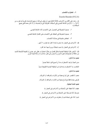 153
2-‫االنتصاب‬ ‫اضطراب‬
Erectile Disorder (F52.21)
A-‫من‬ ‫يقرب‬ ‫(ما‬ ً‫ا‬‫تقريب‬ ‫المناسبات‬ ‫جميع‬ ‫أو‬ ‫كل‬ ‫في‬ ‫ُختبر‬‫ي‬ ‫أن‬ ‫يجب‬ ‫التالية‬ ‫الثالثة‬ ‫األعراض‬ ‫من‬ ‫األقل‬ ‫على‬ ‫واحد‬
75%-100‫ال‬ ‫(في‬ ‫الجنسي‬ ‫النشاط‬ ‫من‬ )%‫جميع‬ ‫ففي‬ ً‫ا‬‫معمم‬ ‫كان‬ ‫إذا‬ ‫أو‬ ،‫تحديدها‬ ‫تم‬ ‫التي‬ ‫الظرفية‬ ‫سياقات‬
، )‫السياقات‬
1-.‫الجنسي‬ ‫النشاط‬ ‫أثناء‬ ‫االنتصاب‬ ‫على‬ ‫الحصول‬ ‫في‬ ‫ملحوظة‬ ‫صعوبة‬
2-.‫الجنسي‬ ‫النشاط‬ ‫اكتمال‬ ‫حتى‬ ‫االنتصاب‬ ‫على‬ ‫الحفاظ‬ ‫في‬ ‫ملحوظة‬ ‫صعوبة‬
3-.‫االنتصاب‬ ‫صالبة‬ ‫في‬ ‫ملحوظ‬ ‫انخفاض‬
B-‫المع‬ ‫في‬ ‫األعراض‬‫يار‬A‫يقارب‬ ‫عما‬ ‫تقل‬ ‫ال‬ ‫لمدة‬ ‫استمرت‬6.‫أشهر‬
C-‫المعيار‬ ‫في‬ ‫األعراض‬A.‫الفرد‬ ‫عند‬ ً‫ا‬‫مهم‬ ً‫ا‬‫سريري‬ ً‫ا‬‫إحباط‬ ‫تسبب‬
D-‫الشديد‬ ‫لإلحباط‬ ‫كنتيجة‬ ‫أو‬ ‫جنسي‬ ‫غير‬ ‫عقلي‬ ‫اضطراب‬ ‫خالل‬ ‫من‬ ‫أفضل‬ ٍ‫ل‬‫بشك‬ ‫الجنسية‬ ‫الوظيفة‬ ‫خلل‬ ‫ُفسر‬‫ي‬ ‫ال‬
‫م‬ ‫تأثير‬ ‫إلى‬ ‫ُعزى‬‫ي‬ ‫وال‬ ‫أخرى‬ ‫كبيرة‬ ‫لضغوطات‬ ‫أو‬ ‫عالقة‬ ‫من‬.‫أخرى‬ ‫طبية‬ ‫حالة‬ ‫أو‬ ‫ادة/دواء‬
:‫كان‬ ‫إذا‬ ‫ما‬ ‫تحديد‬
.ً‫ا‬‫جنسي‬ ً‫ا‬‫نشط‬ ‫الفرد‬ ‫أصبح‬ ‫أن‬ ‫منذ‬ ‫االضطراب‬ ‫تواجد‬ :‫الحياة‬ ‫مدى‬
.ً‫ا‬‫نسبي‬ ‫الطبيعية‬ ‫الجنسية‬ ‫الوظيفة‬ ‫من‬ ‫فترة‬ ‫بعد‬ ‫االضطراب‬ ‫بدأ‬ :‫المكتسب‬
:‫كان‬ ‫إذا‬ ‫ما‬ ‫تحديد‬
.‫الشركاء‬ ‫أو‬ ‫والمواقف‬ ،‫اإلثارة‬ ‫من‬ ‫معينة‬ ‫أنواع‬ ‫على‬ ‫تقتصر‬ ‫ال‬ :‫معمم‬
.‫الشركاء‬ ‫أو‬ ‫والمواقف‬ ،‫اإلثارة‬ ‫من‬ ‫معينة‬ ‫أنواع‬ ‫مع‬ ‫فقط‬ ‫يحدث‬ :‫ظرفي‬
:‫الحالية‬ ‫الشدة‬ ‫تحديد‬
‫المعيار‬ ‫في‬ ‫األعراض‬ ‫من‬ ‫اإلحباط‬ ‫على‬ ‫خفيفة‬ ‫أدلة‬ :‫خفيف‬A
‫المعيار‬ ‫في‬ ‫األعراض‬ ‫من‬ ‫اإلحباط‬ ‫على‬ ‫متوسطة‬ ‫أدلة‬ :‫متوسط‬A
‫المعيار‬ ‫في‬ ‫األعراض‬ ‫من‬ ‫متطرف‬ ‫أو‬ ‫شديد‬ ‫إحباط‬ ‫على‬ ‫أدلة‬ :‫شديد‬A
 