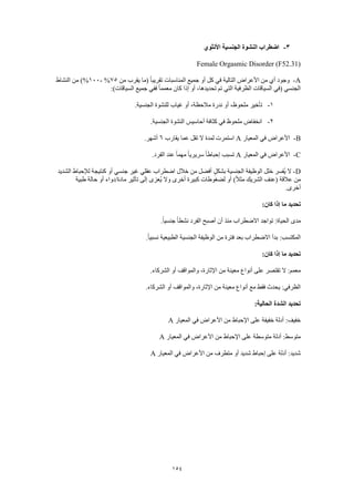 154
3-‫األنثوي‬ ‫الجنسية‬ ‫النشوة‬ ‫اضطراب‬
Female Orgasmic Disorder (F52.31)
A-‫من‬ ‫يقرب‬ ‫(ما‬ ً‫ا‬‫تقريب‬ ‫المناسبات‬ ‫جميع‬ ‫أو‬ ‫كل‬ ‫في‬ ‫التالية‬ ‫األعراض‬ ‫من‬ ‫أي‬ ‫وجود‬75%-100‫النشاط‬ ‫من‬ )%
:)‫السياقات‬ ‫جميع‬ ‫ففي‬ ً‫ا‬‫معمم‬ ‫كان‬ ‫إذا‬ ‫أو‬ ،‫تحديدها‬ ‫تم‬ ‫التي‬ ‫الظرفية‬ ‫السياقات‬ ‫(في‬ ‫الجنسي‬
1-‫مل‬ ‫تأخير‬.‫الجنسية‬ ‫للنشوة‬ ‫غياب‬ ‫أو‬ ،‫مالحظة‬ ‫ندرة‬ ‫أو‬ ،‫حوظ‬
2-.‫الجنسية‬ ‫النشوة‬ ‫أحاسيس‬ ‫كثافة‬ ‫في‬ ‫ملحوظ‬ ‫انخفاض‬
B-‫المعيار‬ ‫في‬ ‫األعراض‬A‫يقارب‬ ‫عما‬ ‫تقل‬ ‫ال‬ ‫لمدة‬ ‫استمرت‬6.‫أشهر‬
C-‫المعيار‬ ‫في‬ ‫األعراض‬A.‫الفرد‬ ‫عند‬ ً‫ا‬‫مهم‬ ً‫ا‬‫سريري‬ ً‫ا‬‫إحباط‬ ‫تسبب‬
D-ٍ‫ل‬‫بشك‬ ‫الجنسية‬ ‫الوظيفة‬ ‫خلل‬ ‫ُفسر‬‫ي‬ ‫ال‬‫الشديد‬ ‫لإلحباط‬ ‫كنتيجة‬ ‫أو‬ ‫جنسي‬ ‫غير‬ ‫عقلي‬ ‫اضطراب‬ ‫خالل‬ ‫من‬ ‫أفضل‬
‫طبية‬ ‫حالة‬ ‫أو‬ ‫مادة/دواء‬ ‫تأثير‬ ‫إلى‬ ‫ُعزى‬‫ي‬ ‫وال‬ ‫أخرى‬ ‫كبيرة‬ ‫لضغوطات‬ ‫أو‬ )ً‫ال‬‫مث‬ ‫الشريك‬ ‫(عنف‬ ‫عالقة‬ ‫من‬
.‫أخرى‬
:‫كان‬ ‫إذا‬ ‫ما‬ ‫تحديد‬
.ً‫ا‬‫جنسي‬ ً‫ا‬‫نشط‬ ‫الفرد‬ ‫أصبح‬ ‫أن‬ ‫منذ‬ ‫االضطراب‬ ‫تواجد‬ :‫الحياة‬ ‫مدى‬
‫االضطر‬ ‫بدأ‬ :‫المكتسب‬.ً‫ا‬‫نسبي‬ ‫الطبيعية‬ ‫الجنسية‬ ‫الوظيفة‬ ‫من‬ ‫فترة‬ ‫بعد‬ ‫اب‬
:‫كان‬ ‫إذا‬ ‫ما‬ ‫تحديد‬
.‫الشركاء‬ ‫أو‬ ‫والمواقف‬ ،‫اإلثارة‬ ‫من‬ ‫معينة‬ ‫أنواع‬ ‫على‬ ‫تقتصر‬ ‫ال‬ :‫معمم‬
.‫الشركاء‬ ‫أو‬ ‫والمواقف‬ ،‫اإلثارة‬ ‫من‬ ‫معينة‬ ‫أنواع‬ ‫مع‬ ‫فقط‬ ‫يحدث‬ :‫الظرفي‬
:‫الحالية‬ ‫الشدة‬ ‫تحديد‬
‫المعيار‬ ‫في‬ ‫األعراض‬ ‫من‬ ‫اإلحباط‬ ‫على‬ ‫خفيفة‬ ‫أدلة‬ :‫خفيف‬A
‫المعيار‬ ‫في‬ ‫األعراض‬ ‫من‬ ‫اإلحباط‬ ‫على‬ ‫متوسطة‬ ‫أدلة‬ :‫متوسط‬A
‫المعيار‬ ‫في‬ ‫األعراض‬ ‫من‬ ‫متطرف‬ ‫أو‬ ‫شديد‬ ‫إحباط‬ ‫على‬ ‫أدلة‬ :‫شديد‬A
 