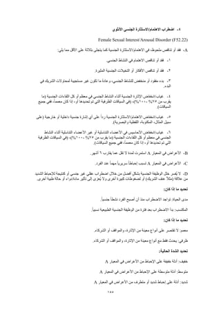 155
4-‫األنثوي‬ ‫الجنسي‬ ‫االهتمام/االستثارة‬ ‫اضطراب‬
Female Sexual Interest/Arousal Disorder (F52.22)
A-:‫يلي‬ ‫مما‬ ‫األقل‬ ‫على‬ ‫بثالثة‬ ‫يتجلى‬ ‫كما‬ ‫الجنسية‬ ‫االهتمام/االستثارة‬ ‫في‬ ،‫ملحوظ‬ ‫تناقص‬ ‫أو‬ ‫فقد‬
1-.‫الجنسي‬ ‫النشاط‬ ‫في‬ ‫االهتمام‬ ‫تناقص‬ ‫أو‬ ‫فقد‬
2-.‫المثيرة‬ ‫الجنسية‬ ‫التخيالت‬ ‫أو‬ ‫األفكار‬ ‫تناقص‬ ‫أو‬ ‫فقد‬
3-‫م‬ ‫غير‬ ‫تكون‬ ‫ما‬ ً‫ة‬‫وعاد‬ ،‫الجنسي‬ ‫للنشاط‬ ‫منخفض‬ ‫أو‬ ‫مفقود‬ ‫بدء‬‫في‬ ‫الشريك‬ ‫لمحاوالت‬ ‫ستجيبة‬
.‫البدء‬
4-‫(ما‬ ‫الجنسية‬ ‫اللقاءات‬ ‫كل‬ ‫أو‬ ‫معظم‬ ‫في‬ ‫الجنسي‬ ‫النشاط‬ ‫أثناء‬ ‫الجنسية‬ ‫اإلثارة‬ ‫غياب/انخفاض‬
‫من‬ ‫يقرب‬75%-100‫جميع‬ ‫ففي‬ ،ً‫ا‬‫معمم‬ ‫كان‬ ‫إذا‬ ،‫أو‬ ‫تحديدها‬ ‫تم‬ ‫التي‬ ‫الظرفية‬ ‫السياقات‬ ‫(في‬ ،)%
.)‫السياقات‬
5-‫ال‬ ‫االهتمام/االستثارة‬ ‫غياب/انخفاض‬‫(على‬ ‫خارجية‬ ‫أو‬ ‫داخلية‬ ‫جنسية‬ ‫إشارة‬ ‫أي‬ ‫على‬ ً‫ا‬‫رد‬ ‫جنسية‬
.)‫والبصرية‬ ‫اللفظية‬ ،‫المكتوبة‬ ،‫المثال‬ ‫سبيل‬
6-‫النشاط‬ ‫أثناء‬ ‫التناسلية‬ ‫األعضاء‬ ‫غير‬ ‫أو‬ ‫التناسلية‬ ‫األعضاء‬ ‫في‬ ‫األحاسيس‬ ‫غياب/انخفاض‬
‫من‬ ‫يقرب‬ ‫(ما‬ ‫الجنسية‬ ‫اللقاءات‬ ‫كل‬ ‫أو‬ ‫معظم‬ ‫في‬ ‫الجنسي‬75%-100‫السياقات‬ ‫(في‬ ،)%‫الظرفية‬
.)‫السياقات‬ ‫جميع‬ ‫ففي‬ ،ً‫ا‬‫معمم‬ ‫كان‬ ‫إذا‬ ،‫أو‬ ‫تحديدها‬ ‫تم‬ ‫التي‬
B-‫المعيار‬ ‫في‬ ‫األعراض‬A‫يقارب‬ ‫عما‬ ‫تقل‬ ‫ال‬ ‫لمدة‬ ‫استمرت‬6.‫أشهر‬
C-‫المعيار‬ ‫في‬ ‫األعراض‬A.‫الفرد‬ ‫عند‬ ً‫ا‬‫مهم‬ ً‫ا‬‫سريري‬ ً‫ا‬‫إحباط‬ ‫تسبب‬
D-‫غير‬ ‫عقلي‬ ‫اضطراب‬ ‫خالل‬ ‫من‬ ‫أفضل‬ ٍ‫ل‬‫بشك‬ ‫الجنسية‬ ‫الوظيفة‬ ‫خلل‬ ‫ُفسر‬‫ي‬ ‫ال‬‫الشديد‬ ‫لإلحباط‬ ‫كنتيجة‬ ‫أو‬ ‫جنسي‬
.‫أخرى‬ ‫طبية‬ ‫حالة‬ ‫أو‬ ‫مادة/دواء‬ ‫تأثير‬ ‫إلى‬ ‫ُعزى‬‫ي‬ ‫وال‬ ‫أخرى‬ ‫كبيرة‬ ‫لضغوطات‬ ‫أو‬ )‫الشريك‬ ‫عنف‬ ً‫ال‬‫(مث‬ ‫عالقة‬ ‫من‬
:‫كان‬ ‫إذا‬ ‫ما‬ ‫تحديد‬
.ً‫ا‬‫جنسي‬ ً‫ا‬‫نشط‬ ‫الفرد‬ ‫أصبح‬ ‫أن‬ ‫منذ‬ ‫االضطراب‬ ‫تواجد‬ :‫الحياة‬ ‫مدى‬
‫الجنسية‬ ‫الوظيفة‬ ‫من‬ ‫فترة‬ ‫بعد‬ ‫االضطراب‬ ‫بدأ‬ :‫المكتسب‬.ً‫ا‬‫نسبي‬ ‫الطبيعية‬
:‫كان‬ ‫إذا‬ ‫ما‬ ‫تحديد‬
.‫الشركاء‬ ‫أو‬ ‫والمواقف‬ ،‫اإلثارة‬ ‫من‬ ‫معينة‬ ‫أنواع‬ ‫على‬ ‫تقتصر‬ ‫ال‬ :‫معمم‬
.‫الشركاء‬ ‫أو‬ ‫والمواقف‬ ،‫اإلثارة‬ ‫من‬ ‫معينة‬ ‫أنواع‬ ‫مع‬ ‫فقط‬ ‫يحدث‬ :‫ظرفي‬
:‫الحالية‬ ‫الشدة‬ ‫تحديد‬
‫المعيار‬ ‫في‬ ‫األعراض‬ ‫من‬ ‫اإلحباط‬ ‫على‬ ‫خفيفة‬ ‫أدلة‬ :‫خفيف‬A
‫متوسطة‬ ‫أدلة‬ :‫متوسط‬‫المعيار‬ ‫في‬ ‫األعراض‬ ‫من‬ ‫اإلحباط‬ ‫على‬A
‫المعيار‬ ‫في‬ ‫األعراض‬ ‫من‬ ‫متطرف‬ ‫أو‬ ‫شديد‬ ‫إحباط‬ ‫على‬ ‫أدلة‬ :‫شديد‬A
 