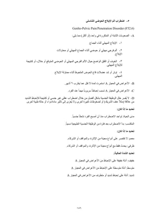 156
5-‫التناسلي‬ ‫الحوضي‬ ‫اإليالج‬ ‫ألم‬ ‫اضطراب‬
Genlto-Pelvic Pain/Penetration Disorder (F52.6)
A-:‫يلي‬ ‫مما‬ )‫أكثر‬ ‫(أو‬ ‫واحد‬ ‫في‬ ‫المتكررة‬ ‫أو‬ ‫الثابتة‬ ‫الصعوبات‬
1-‫المهب‬ ‫اإليالج‬.‫الجماع‬ ‫أثناء‬ ‫لي‬
2-‫محاوالت‬ ‫أو‬ ‫المهبلي‬ ‫الجماع‬ ‫أثناء‬ ‫حوضي‬ ‫أو‬ ‫مهبلي‬ ‫فرجي‬ ‫ألم‬
.‫اإليالج‬
3-‫كنتيجة‬ ‫أو‬ ،‫خالل‬ ‫أو‬ ‫المتوقع‬ ‫الحوضي‬ ‫أو‬ ‫المهبلي‬ ‫الفرجي‬ ‫األلم‬ ‫حيال‬ ‫الواضح‬ ‫القلق‬ ‫أو‬ ‫الخوف‬
.‫المهبلي‬ ‫لإليالج‬
4-‫اإليالج‬ ‫محاولة‬ ‫أثناء‬ ‫الملحوظ‬ ‫الحوض‬ ‫قاع‬ ‫عضالت‬ ‫شد‬ ‫أو‬ ‫توتر‬
‫ال‬.‫مهبلي‬
B-‫المعيار‬ ‫في‬ ‫األعراض‬A‫يقارب‬ ‫عما‬ ‫تقل‬ ‫ال‬ ‫لمدة‬ ‫استمرت‬6.‫أشهر‬
C-‫المعيار‬ ‫في‬ ‫األعراض‬A.‫الفرد‬ ‫عند‬ ً‫ا‬‫مهم‬ ً‫ا‬‫سريري‬ ً‫ا‬‫إحباط‬ ‫تسبب‬
D-‫الشديد‬ ‫لإلحباط‬ ‫كنتيجة‬ ‫أو‬ ‫جنسي‬ ‫غير‬ ‫عقلي‬ ‫اضطراب‬ ‫خالل‬ ‫من‬ ‫أفضل‬ ٍ‫ل‬‫بشك‬ ‫الجنسية‬ ‫الوظيفة‬ ‫خلل‬ ‫ُفسر‬‫ي‬ ‫ال‬
‫الشريك‬ ‫عنف‬ ً‫ال‬‫(مث‬ ‫عالقة‬ ‫من‬.‫أخرى‬ ‫طبية‬ ‫حالة‬ ‫أو‬ ‫مادة/دواء‬ ‫تأثير‬ ‫إلى‬ ‫ُعزى‬‫ي‬ ‫وال‬ ‫أخرى‬ ‫كبيرة‬ ‫لضغوطات‬ ‫أو‬ )
:‫كان‬ ‫إذا‬ ‫ما‬ ‫تحديد‬
.ً‫ا‬‫جنسي‬ ً‫ا‬‫نشط‬ ‫الفرد‬ ‫أصبح‬ ‫أن‬ ‫منذ‬ ‫االضطراب‬ ‫تواجد‬ :‫الحياة‬ ‫مدى‬
.ً‫ا‬‫نسبي‬ ‫الطبيعية‬ ‫الجنسية‬ ‫الوظيفة‬ ‫من‬ ‫فترة‬ ‫بعد‬ ‫االضطراب‬ ‫بدأ‬ :‫المكتسب‬
:‫كان‬ ‫إذا‬ ‫ما‬ ‫تحديد‬
‫على‬ ‫تقتصر‬ ‫ال‬ :‫معمم‬.‫الشركاء‬ ‫أو‬ ‫والمواقف‬ ،‫اإلثارة‬ ‫من‬ ‫معينة‬ ‫أنواع‬
.‫الشركاء‬ ‫أو‬ ‫والمواقف‬ ،‫اإلثارة‬ ‫من‬ ‫معينة‬ ‫أنواع‬ ‫مع‬ ‫فقط‬ ‫يحدث‬ :‫ظرفي‬
:‫الحالية‬ ‫الشدة‬ ‫تحديد‬
‫المعيار‬ ‫في‬ ‫األعراض‬ ‫من‬ ‫اإلحباط‬ ‫على‬ ‫خفيفة‬ ‫أدلة‬ :‫خفيف‬A
‫المعيار‬ ‫في‬ ‫األعراض‬ ‫من‬ ‫اإلحباط‬ ‫على‬ ‫متوسطة‬ ‫أدلة‬ :‫متوسط‬A
‫المعيار‬ ‫في‬ ‫األعراض‬ ‫من‬ ‫متطرف‬ ‫أو‬ ‫شديد‬ ‫إحباط‬ ‫على‬ ‫أدلة‬ :‫شديد‬A
 