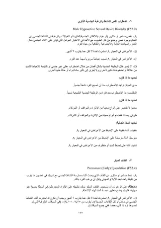 157
6-‫الذكري‬ ‫الجنسية‬ ‫والرغبة‬ ‫النشاط‬ ‫نقص‬ ‫اضطراب‬
Male Hypoactive Sexual Desire Disorder (F52.0)
A-‫إن‬ .‫الجنسي‬ ‫النشاط‬ ‫في‬ ‫والرغبة‬ ‫الخياالت‬ ‫أو‬ ‫الجنسية/المثيرة‬ ‫لألفكار‬ )‫غياب‬ ‫(أو‬ ‫متكرر‬ ‫أو‬ ‫مستمر‬ ‫نقص‬
‫بو‬ ‫الحكم‬‫مثل‬ ،‫الجنسي‬ ‫األداء‬ ‫على‬ ‫تؤثر‬ ‫التي‬ ‫العوامل‬ ‫االعتبار‬ ‫في‬ ‫األخذ‬ ‫مع‬ ،‫الطبيب‬ ‫قبل‬ ‫من‬ ‫يوضع‬ ‫نقص‬ ‫جود‬
.‫الفرد‬ ‫حياة‬ ‫من‬ ‫والثقافية‬ ‫واالجتماعية‬ ‫العامة‬ ‫والسياقات‬ ‫العمر‬
B-‫المعيار‬ ‫في‬ ‫األعراض‬A‫يقارب‬ ‫عما‬ ‫تقل‬ ‫ال‬ ‫لمدة‬ ‫استمرت‬6.‫أشهر‬
C-‫المعيار‬ ‫في‬ ‫األعراض‬Aً‫ا‬‫سريري‬ ً‫ا‬‫إحباط‬ ‫تسبب‬.‫الفرد‬ ‫عند‬ ً‫ا‬‫مهم‬
D-‫الشديد‬ ‫لإلحباط‬ ‫كنتيجة‬ ‫أو‬ ‫جنسي‬ ‫غير‬ ‫عقلي‬ ‫اضطراب‬ ‫خالل‬ ‫من‬ ‫أفضل‬ ٍ‫ل‬‫بشك‬ ‫الجنسية‬ ‫الوظيفة‬ ‫خلل‬ ‫ُفسر‬‫ي‬ ‫ال‬
.‫أخرى‬ ‫طبية‬ ‫حالة‬ ‫أو‬ ‫مادة/دواء‬ ‫تأثير‬ ‫إلى‬ ‫ُعزى‬‫ي‬ ‫وال‬ ‫أخرى‬ ‫كبيرة‬ ‫لضغوطات‬ ‫أو‬ ‫عالقة‬ ‫من‬
:‫كان‬ ‫إذا‬ ‫ما‬ ‫تحديد‬
‫ال‬ ‫أصبح‬ ‫أن‬ ‫منذ‬ ‫االضطراب‬ ‫تواجد‬ :‫الحياة‬ ‫مدى‬.ً‫ا‬‫جنسي‬ ً‫ا‬‫نشط‬ ‫فرد‬
.ً‫ا‬‫نسبي‬ ‫الطبيعية‬ ‫الجنسية‬ ‫الوظيفة‬ ‫من‬ ‫فترة‬ ‫بعد‬ ‫االضطراب‬ ‫بدأ‬ :‫المكتسب‬
:‫كان‬ ‫إذا‬ ‫ما‬ ‫تحديد‬
.‫الشركاء‬ ‫أو‬ ‫والمواقف‬ ،‫اإلثارة‬ ‫من‬ ‫معينة‬ ‫أنواع‬ ‫على‬ ‫تقتصر‬ ‫ال‬ :‫معمم‬
.‫الشركاء‬ ‫أو‬ ‫والمواقف‬ ،‫اإلثارة‬ ‫من‬ ‫معينة‬ ‫أنواع‬ ‫مع‬ ‫فقط‬ ‫يحدث‬ :‫ظرفي‬
:‫الحالية‬ ‫الشدة‬ ‫تحديد‬
:‫خفيف‬‫المعيار‬ ‫في‬ ‫األعراض‬ ‫من‬ ‫اإلحباط‬ ‫على‬ ‫خفيفة‬ ‫أدلة‬A
‫المعيار‬ ‫في‬ ‫األعراض‬ ‫من‬ ‫اإلحباط‬ ‫على‬ ‫متوسطة‬ ‫أدلة‬ :‫متوسط‬A
‫المعيار‬ ‫في‬ ‫األعراض‬ ‫من‬ ‫متطرف‬ ‫أو‬ ‫شديد‬ ‫إحباط‬ ‫على‬ ‫أدلة‬ :‫شديد‬A
7-‫المبكر‬ ‫القذف‬
Premature (Early) Ejaculation (F52.4)
A-‫يحدث‬ ‫الذي‬ ‫القذف‬ ‫من‬ ‫متكرر‬ ‫أو‬ ‫مستمر‬ ‫نمط‬‫يقرب‬ ‫ما‬ ‫غضون‬ ‫في‬ ‫شريك‬ ‫مع‬ ‫الجنسي‬ ‫النشاط‬ ‫ممارسة‬ ‫أثناء‬
.‫بذلك‬ ‫الفرد‬ ‫يرغب‬ ‫أن‬ ‫وقبل‬ ‫المهبلي‬ ‫اإليالج‬ ‫بعد‬ ‫واحدة‬ ‫دقيقة‬ ‫من‬
:‫مالحظة‬‫غير‬ ‫جنسية‬ ‫أنشطة‬ ‫في‬ ‫المنخرطين‬ ‫األفراد‬ ‫على‬ ‫تطبيقه‬ ‫يمكن‬ ‫المبكر‬ ‫القذف‬ ‫تشخيص‬ ‫أن‬ ‫من‬ ‫الرغم‬ ‫على‬
‫األنش‬ ‫لهذه‬ ‫المدة‬ ‫محددة‬ ‫معايير‬ ‫وضع‬ ‫يتم‬ ‫فلم‬ ،‫مهبلية‬.‫طة‬
B-‫المعيار‬ ‫في‬ ‫األعراض‬A‫يقارب‬ ‫عما‬ ‫تقل‬ ‫ال‬ ‫لمدة‬ ‫استمرت‬6‫النشاط‬ ‫أثناء‬ ‫اختبرت‬ ‫قد‬ ‫تكون‬ ‫أن‬ ‫ويجب‬ ‫أشهر‬
‫من‬ ‫يقرب‬ ‫(ما‬ ‫الجنسية‬ ‫اللقاءات‬ ‫كل‬ ‫أو‬ ‫معظم‬ ‫في‬ ‫الجنسي‬75%-100‫تم‬ ‫التي‬ ‫الظرفية‬ ‫السياقات‬ ‫(في‬ ، )%
.)‫السياقات‬ ‫جميع‬ ‫ففي‬ ،ً‫ا‬‫معمم‬ ‫كان‬ ‫إذا‬ ،‫أو‬ ‫تحديدها‬
 