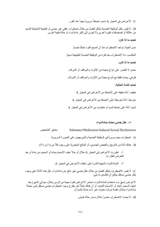 158
C-‫المعيار‬ ‫في‬ ‫األعراض‬A.‫الفرد‬ ‫عند‬ ً‫ا‬‫مهم‬ ً‫ا‬‫سريري‬ ً‫ا‬‫إحباط‬ ‫تسبب‬
D-‫الشديد‬ ‫لإلحباط‬ ‫كنتيجة‬ ‫أو‬ ‫جنسي‬ ‫غير‬ ‫عقلي‬ ‫اضطراب‬ ‫خالل‬ ‫من‬ ‫أفضل‬ ٍ‫ل‬‫بشك‬ ‫الجنسية‬ ‫الوظيفة‬ ‫خلل‬ ‫ُفسر‬‫ي‬ ‫ال‬
.‫أخرى‬ ‫طبية‬ ‫حالة‬ ‫أو‬ ‫مادة/دواء‬ ‫تأثير‬ ‫إلى‬ ‫ُعزى‬‫ي‬ ‫وال‬ ‫أخرى‬ ‫كبيرة‬ ‫لضغوطات‬ ‫أو‬ ‫عالقة‬ ‫من‬
‫كان‬ ‫إذا‬ ‫ما‬ ‫تحديد‬:
.ً‫ا‬‫جنسي‬ ً‫ا‬‫نشط‬ ‫الفرد‬ ‫أصبح‬ ‫أن‬ ‫منذ‬ ‫االضطراب‬ ‫تواجد‬ :‫الحياة‬ ‫مدى‬
.ً‫ا‬‫نسبي‬ ‫الطبيعية‬ ‫الجنسية‬ ‫الوظيفة‬ ‫من‬ ‫فترة‬ ‫بعد‬ ‫االضطراب‬ ‫بدأ‬ :‫المكتسب‬
:‫كان‬ ‫إذا‬ ‫ما‬ ‫تحديد‬
.‫الشركاء‬ ‫أو‬ ‫والمواقف‬ ،‫اإلثارة‬ ‫من‬ ‫معينة‬ ‫أنواع‬ ‫على‬ ‫تقتصر‬ ‫ال‬ :‫معمم‬
‫والم‬ ،‫اإلثارة‬ ‫من‬ ‫معينة‬ ‫أنواع‬ ‫مع‬ ‫فقط‬ ‫يحدث‬ :‫ظرفي‬.‫الشركاء‬ ‫أو‬ ‫واقف‬
:‫الحالية‬ ‫الشدة‬ ‫تحديد‬
‫المعيار‬ ‫في‬ ‫األعراض‬ ‫من‬ ‫اإلحباط‬ ‫على‬ ‫خفيفة‬ ‫أدلة‬ :‫خفيف‬A
‫المعيار‬ ‫في‬ ‫األعراض‬ ‫من‬ ‫اإلحباط‬ ‫على‬ ‫متوسطة‬ ‫أدلة‬ :‫متوسط‬A
‫المعيار‬ ‫في‬ ‫األعراض‬ ‫من‬ ‫متطرف‬ ‫أو‬ ‫شديد‬ ‫إحباط‬ ‫على‬ ‫أدلة‬ :‫شديد‬A
8-‫بمادة/دواء‬ ‫محدث‬ ‫جنسي‬ ‫خلل‬
Substance/Medication-Induced Sexual Dysfunction‫التشخيص‬ ‫معايير‬
A-.‫السريرية‬ ‫الصورة‬ ‫على‬ ‫يهيمن‬ ‫والذي‬ ‫الجنسية‬ ‫الوظيفة‬ ‫في‬ ً‫ا‬‫سريري‬ ‫مهم‬ ‫اضطراب‬
B-( ‫من‬ ً‫ال‬‫ك‬ ‫وجود‬ ‫على‬ ‫المخبرية‬ ‫النتائج‬ ‫أو‬ ،‫الجسدي‬ ‫والفحص‬ ،‫التاريخ‬ ‫من‬ ‫أدلة‬ ‫هناك‬1( ‫و‬ )2:)
1-‫األع‬ ‫تطورت‬‫المعيار‬ ‫في‬ ‫راض‬A‫بعد‬ ‫أو‬ ‫مادة‬ ‫من‬ ‫السحب‬ ‫أو‬ ‫بمادة‬ ‫االنسمام‬ ‫عقب‬ ً‫ال‬‫حا‬ ‫أو‬ ‫خالل‬
.‫ما‬ ‫لعقار‬ ‫التعرض‬
2-‫المعيار‬ ‫في‬ ‫األعراض‬ ‫إعطاء‬ ‫على‬ ‫قادرة‬ ‫المتهمة‬ ‫المادة/الدواء‬A.
C-‫وجود‬ ‫على‬ ‫األدلة‬ ‫هذه‬ ‫مثل‬ .‫مادة/دواء‬ ‫عن‬ ‫ناتج‬ ‫غير‬ ‫جنسي‬ ‫خلل‬ ‫خالل‬ ‫من‬ ‫أفضل‬ ٍ‫ل‬‫بشك‬ ‫االضطراب‬ ‫ُفسر‬‫ي‬ ‫ال‬
‫خلل‬:‫يلي‬ ‫ما‬ ‫تتضمن‬ ‫أن‬ ‫يمكن‬ ‫مستقل‬ ‫جنسي‬
‫بعد‬ )‫الشهر‬ ‫حوالي‬ ،‫(مثال‬ ‫الزمن‬ ‫من‬ ‫مهمة‬ ‫لفترة‬ ‫األعراض‬ ‫تستمر‬ ،‫المادة/الدواء‬ ‫استخدام‬ ‫بدء‬ ‫تسبق‬ ‫األعراض‬
ً‫ا‬‫محدث‬ ‫ليس‬ ‫مستقل‬ ‫جنسي‬ ‫اضطراب‬ ‫وجود‬ ‫يقترح‬ ‫آخر‬ ً‫ال‬‫دلي‬ ‫هناك‬ ‫أن‬ ‫أو‬ ،‫الشديد‬ ‫االنسمام‬ ‫أو‬ ‫الحاد‬ ‫السحب‬ ‫انتهاء‬
‫ن‬ ‫قصة‬ ،‫(مثال‬ ‫بمادة/دواء‬.)‫بالمواد‬ ‫صلة‬ ‫ذات‬ ‫غير‬ ‫معاودة‬ ‫وبات‬
D-.‫هذيان‬ ‫حالة‬ ‫مسار‬ ‫خالل‬ ً‫ا‬‫حصر‬ ‫االضطراب‬ ‫يحدث‬ ‫ال‬
 