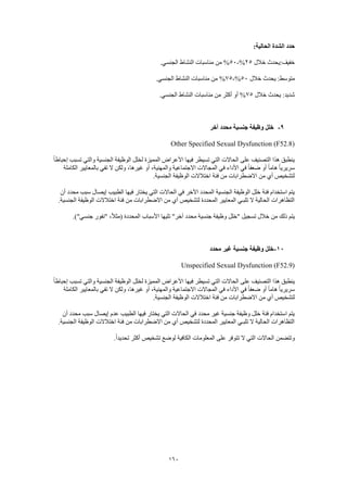 160
:‫الحالية‬ ‫الشدة‬ ‫حدد‬
‫خالل‬ ‫خفيف:يحدث‬25%-50.‫الجنسي‬ ‫النشاط‬ ‫مناسبات‬ ‫من‬ %
‫خال‬ ‫يحدث‬ :‫متوسط‬‫ل‬50%-75.‫الجنسي‬ ‫النشاط‬ ‫مناسبات‬ ‫من‬ %
‫خالل‬ ‫يحدث‬ :‫شديد‬75.‫الجنسي‬ ‫النشاط‬ ‫مناسبات‬ ‫من‬ ‫أكثر‬ ‫أو‬ %
9-‫آخر‬ ‫محدد‬ ‫جنسية‬ ‫وظيفة‬ ‫خلل‬
Other Specified Sexual Dysfunction (F52.8)
‫إحب‬ ‫تسبب‬ ‫والتي‬ ‫الجنسية‬ ‫الوظيفة‬ ‫لخلل‬ ‫المميزة‬ ‫األعراض‬ ‫فيها‬ ‫تسيطر‬ ‫التي‬ ‫الحاالت‬ ‫على‬ ‫التصنيف‬ ‫هذا‬ ‫ينطبق‬ً‫ا‬‫اط‬
‫الكاملة‬ ‫بالمعايير‬ ‫تفي‬ ‫ال‬ ‫ولكن‬ ،‫غيرها‬ ‫أو‬ ،‫والمهنية‬ ‫االجتماعية‬ ‫المجاالت‬ ‫في‬ ‫األداء‬ ‫في‬ ً‫ا‬‫ضعف‬ ‫أو‬ ً‫ا‬‫هام‬ ً‫ا‬‫سريري‬
.‫الجنسية‬ ‫الوظيفة‬ ‫اختالالت‬ ‫فئة‬ ‫من‬ ‫االضطرابات‬ ‫من‬ ‫أي‬ ‫لتشخيص‬
‫إيصال‬ ‫الطبيب‬ ‫فيها‬ ‫يختار‬ ‫التي‬ ‫الحاالت‬ ‫في‬ ‫اآلخر‬ ‫المحدد‬ ‫الجنسية‬ ‫الوظيفة‬ ‫خلل‬ ‫فئة‬ ‫استخدام‬ ‫يتم‬‫أن‬ ‫محدد‬ ‫سبب‬
.‫الجنسية‬ ‫الوظيفة‬ ‫اختالالت‬ ‫فئة‬ ‫من‬ ‫االضطرابات‬ ‫من‬ ‫أي‬ ‫لتشخيص‬ ‫المحددة‬ ‫المعايير‬ ‫تلبـي‬ ‫ال‬ ‫الحالية‬ ‫التظاهرات‬
.)"‫جنسي‬ ‫"نفور‬ ،ً‫ال‬‫(مث‬ ‫المحددة‬ ‫األسباب‬ ‫تليها‬ "‫آخر‬ ‫محدد‬ ‫جنسية‬ ‫وظيفة‬ ‫"خلل‬ ‫تسجيل‬ ‫خالل‬ ‫من‬ ‫ذلك‬ ‫يتم‬
11-‫محدد‬ ‫غير‬ ‫جنسية‬ ‫وظيفة‬ ‫خلل‬
Unspecified Sexual Dysfunction (F52.9)
ً‫ا‬‫إحباط‬ ‫تسبب‬ ‫والتي‬ ‫الجنسية‬ ‫الوظيفة‬ ‫لخلل‬ ‫المميزة‬ ‫األعراض‬ ‫فيها‬ ‫تسيطر‬ ‫التي‬ ‫الحاالت‬ ‫على‬ ‫التصنيف‬ ‫هذا‬ ‫ينطبق‬
‫الكاملة‬ ‫بالمعايير‬ ‫تفي‬ ‫ال‬ ‫ولكن‬ ،‫غيرها‬ ‫أو‬ ،‫والمهنية‬ ‫االجتماعية‬ ‫المجاالت‬ ‫في‬ ‫األداء‬ ‫في‬ ً‫ا‬‫ضعف‬ ‫أو‬ ً‫ا‬‫هام‬ ً‫ا‬‫سريري‬
‫ا‬ ‫فئة‬ ‫من‬ ‫االضطرابات‬ ‫من‬ ‫أي‬ ‫لتشخيص‬.‫الجنسية‬ ‫الوظيفة‬ ‫ختالالت‬
‫أن‬ ‫محدد‬ ‫سبب‬ ‫إيصال‬ ‫عدم‬ ‫الطبيب‬ ‫فيها‬ ‫يختار‬ ‫التي‬ ‫الحاالت‬ ‫في‬ ‫محدد‬ ‫غير‬ ‫جنسية‬ ‫وظيفة‬ ‫خلل‬ ‫فئة‬ ‫استخدام‬ ‫يتم‬
.‫الجنسية‬ ‫الوظيفة‬ ‫اختالالت‬ ‫فئة‬ ‫من‬ ‫االضطرابات‬ ‫من‬ ‫أي‬ ‫لتشخيص‬ ‫المحددة‬ ‫المعايير‬ ‫تلبـي‬ ‫ال‬ ‫الحالية‬ ‫التظاهرات‬
‫على‬ ‫تتوفر‬ ‫ال‬ ‫التي‬ ‫الحاالت‬ ‫وتتضمن‬.ً‫ا‬‫تحديد‬ ‫أكثر‬ ‫تشخيص‬ ‫لوضع‬ ‫الكافية‬ ‫المعلومات‬
 