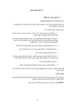 161
‫الجندر‬ ‫من‬ ‫االنزعاج‬
1-‫األطفال‬ ‫عند‬ ‫الجندر‬ ‫من‬ ‫االنزعاج‬
Gender Dysphoria in Children (F64.2)
A-‫كما‬ ‫وذلك‬ ‫األقل‬ ‫على‬ ‫أشهر‬ ‫ستة‬ ‫لمدة‬ ،‫فترض‬ُ‫م‬‫ال‬ ‫والجندر‬ ‫ختبر‬ُ‫م‬‫عنه/ال‬ ‫عبر‬ُ‫م‬‫ال‬ ‫الجندر‬ ‫بين‬ ‫ملحوظ‬ ‫تناقض‬
‫على‬ ‫بستة‬ ‫يتجلى‬:‫يلي‬ ‫مما‬ ‫األقل‬
‫المعيار‬ ‫تكون‬ ‫أن‬ ‫يجب‬ ‫منها‬ ‫(واحدة‬A1:)
1-‫(أو‬ ‫اآلخر‬ ‫الجنس‬ ‫من‬ ‫هو‬ ‫الفرد‬ ‫أن‬ ‫على‬ ‫اإلصرار‬ ‫أو‬ ‫اآلخر‬ ‫الجندر‬ ‫من‬ ‫يكون‬ ‫أن‬ ‫في‬ ‫قوية‬ ‫رغبة‬
.)‫عين‬ُ‫م‬‫ال‬ ‫الجنس‬ ‫عن‬ ‫المختلف‬ ‫الجنس‬ ‫في‬ ‫التبدل‬ ‫بعض‬
2-‫المتقاطعة‬ ‫المالبس‬ ‫الرتداء‬ ‫قوي‬ ‫تفضيل‬ ،)‫عين‬ُ‫م‬‫ال‬ ‫(الجندر‬ ‫األوالد‬ ‫في‬‫عبر‬ ‫أو‬ ‫اإلناث‬ ‫مالبس‬ ‫مع‬
‫المالبس‬ ‫الرتداء‬ ‫قوي‬ ‫تفضيل‬ ،)‫عين‬ُ‫م‬‫ال‬ ‫(الجندر‬ ‫الفتيات‬ ‫في‬ ‫أو‬ ،‫الموشحة‬ ‫األنثوية‬ ‫المالبس‬ ‫محاكاة‬
.‫التقليدية‬ ‫األنثوية‬ ‫المالبس‬ ‫الرتداء‬ ‫قوية‬ ‫ومقاومة‬ ‫فقط‬ ‫المذكرة‬
3-‫الخيالي‬ ‫اللعب‬ ‫أو‬ ‫المشترك‬ ‫اللعب‬ ‫في‬ ‫الجندر‬ ‫من‬ ‫المشتركة‬ ‫لألدوار‬ ‫قوي‬ ‫تفضيل‬ ‫وجود‬.
4-.‫اآلخر‬ ‫الجندر‬ ‫قبل‬ ‫من‬ ‫تمارس‬ ‫أو‬ ‫تستخدم‬ ‫نمطية‬ ‫أنشطة‬ ‫أو‬ ،‫أللعاب‬ ‫قوي‬ ‫تفضيل‬
5-.‫اآلخر‬ ‫الجندر‬ ‫من‬ ‫لرفاق‬ ‫قوي‬ ‫تفضيل‬ ‫وجود‬
6-‫للعب‬ ‫شديد‬ ‫وتجنب‬ ‫مذكرة‬ ‫نمطية‬ ‫أنشطة‬ ‫أو‬ ،‫أللعاب‬ ‫قوي‬ ‫رفض‬ ،)‫عين‬ُ‫م‬‫ال‬ ‫(الجندر‬ ‫األوالد‬ ‫في‬
‫ر‬ ،)‫عين‬ُ‫م‬‫ال‬ ‫(الجندر‬ ‫الفتيات‬ ‫في‬ ‫أو‬ ،‫والمتقلب‬ ‫الخشن‬.‫المؤنثة‬ ‫النمطية‬ ‫األنشطة‬ ‫أو‬ ،‫لأللعاب‬ ‫فض‬
7-.‫للفرد‬ ‫الجنسي‬ ‫للتشريح‬ ‫شديد‬ ‫بغض‬
8-.‫ختبر‬ُ‫م‬‫ال‬ ‫الجندر‬ ‫تطابق‬ ‫التي‬ ‫الثانوية‬ ‫و/أو‬ ‫األولية‬ ‫الجنس‬ ‫للخصائص‬ ‫قوية‬ ‫رغبة‬
B-‫األداء‬ ‫مجاالت‬ ‫أو‬ ‫والمدرسة‬ ‫االجتماعية‬ ‫األداء‬ ‫مجاالت‬ ‫في‬ ‫ملحوظين‬ ‫إحباط‬ ‫أو‬ ٍ‫تدن‬ ‫مع‬ ‫االضطراب‬ ‫يترافق‬
‫ال‬.‫األخرى‬ ‫مهمة‬
:‫كان‬ ‫إذا‬ ‫ما‬ ‫تحديد‬
[ ‫مثل‬ ‫الخلقي‬ ‫التناسلية‬ ‫الكظرية‬ ‫اضطراب‬ ،‫المثال‬ ‫سبيل‬ ‫(على‬ ‫الجنسي‬ ‫للنمو‬ ‫اضطراب‬ ‫مع‬E25.0‫الغدة‬ ‫تضخم‬ ]
[ ‫أو‬ ‫الخلقي‬ ‫الكظرية‬E34.50.)‫لألندروجين‬ ‫الحساسية‬ ‫فقد‬ ‫متالزمة‬ ]
:‫للترميز‬ ‫مالحظة‬.‫الجندر‬ ‫من‬ ‫االنـزعاج‬ ‫وكذلك‬ ،‫الجنسي‬ ‫النمو‬ ‫اضطراب‬ ‫ز‬ّ‫م‬‫ر‬
 