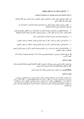 162
2-‫والبالغين‬ ‫المراهقين‬ ‫لدى‬ ‫الجندر‬ ‫من‬ ‫االنزعاج‬
Gender Dysphoria in Adolescents and Adults (F64.1)
A-‫كما‬ ‫وذلك‬ ‫األقل‬ ‫على‬ ‫أشهر‬ ‫ستة‬ ‫لمدة‬ ،‫فترض‬ُ‫م‬‫ال‬ ‫والجندر‬ ‫ختبر‬ُ‫م‬‫عنه/ال‬ ‫عبر‬ُ‫م‬‫ال‬ ‫الجندر‬ ‫بين‬ ‫ملحوظ‬ ‫تناقض‬
:‫يلي‬ ‫مما‬ ‫األقل‬ ‫على‬ ‫باثنين‬ ‫يتجلى‬
1-‫الجندر‬ ‫بين‬ ‫واضح‬ ‫تناقض‬‫عند‬ ‫(أو‬ ‫الثانوية‬ ‫و/أو‬ ‫األولية‬ ‫الجنسية‬ ‫والخصائص‬ ‫عنه‬ ‫عبر‬ُ‫م‬‫ختبر/ال‬ُ‫م‬‫ال‬
.)‫المتوقعة‬ ‫الثانوية‬ ‫الجنسية‬ ‫الخصائص‬ ،‫المراهقين‬
2-‫الجندر‬ ‫مع‬ ‫الملحوظ‬ ‫التناقض‬ ‫بسبب‬ ‫للفرد‬ ‫الثانوية‬ ‫و/أو‬ ‫األولية‬ ‫الجنسية‬ ‫الخصائص‬ ‫من‬ ‫للتخلص‬ ‫قوية‬ ‫رغبة‬
‫ا‬ ‫المراهقين‬ ‫لدى‬ ‫(أو‬ ‫عنه‬ ‫عبر‬ُ‫م‬‫ختبر/ال‬ُ‫م‬‫ال‬.)‫المتوقعة‬ ‫الثانوية‬ ‫الجنسية‬ ‫الخصائص‬ ‫تطور‬ ‫منع‬ ‫في‬ ‫رغبة‬ ،‫لشباب‬
3-.‫اآلخر‬ ‫للجندر‬ ‫الثانوية‬ ‫و/أو‬ ‫األولية‬ ‫الجنسية‬ ‫الخصائص‬ ‫في‬ ‫قوية‬ ‫رغبة‬
4-.)‫عين‬ُ‫م‬‫ال‬ ‫الجندر‬ ‫عن‬ ‫المختلف‬ ‫الجندر‬ ‫في‬ ‫التبدل‬ ‫بعض‬ ‫(أو‬ ‫اآلخر‬ ‫الجندر‬ ‫من‬ ‫يكون‬ ‫أن‬ ‫في‬ ‫قوية‬ ‫رغبة‬
5-‫كما‬ ‫يعامل‬ ‫أن‬ ‫في‬ ‫قوية‬ ‫رغبة‬.)‫عين‬ُ‫م‬‫ال‬ ‫الجندر‬ ‫عن‬ ‫المختلف‬ ‫الجندر‬ ‫في‬ ‫التبدل‬ ‫بعض‬ ‫(أو‬ ‫اآلخر‬ ‫الجندر‬
6-‫الجندر‬ ‫في‬ ‫التبدل‬ ‫بعض‬ ‫(أو‬ ‫اآلخر‬ ‫الجندر‬ ‫كما‬ ‫نموذجية‬ ‫أفعال‬ ‫وردود‬ ‫مشاعر‬ ‫لديه‬ ‫الفرد‬ ‫بأن‬ ‫قوية‬ ‫قناعة‬ ‫هناك‬
.)‫عين‬ُ‫م‬‫ال‬ ‫الجندر‬ ‫عن‬ ‫المختلف‬
B-‫األ‬ ‫مجاالت‬ ‫في‬ ‫ملحوظين‬ ٍ‫ط‬‫إحبا‬ ‫أو‬ ٍ‫ن‬‫تد‬ ‫مع‬ ‫االضطراب‬ ‫يترافق‬‫األداء‬ ‫مجاالت‬ ‫أو‬ ‫والمهنية‬ ‫االجتماعية‬ ‫داء‬
.‫األخرى‬ ‫المهمة‬
:‫كان‬ ‫إذا‬ ‫ما‬ ‫تحديد‬
[ ‫مثل‬ ‫الخلقي‬ ‫التناسلية‬ ‫الكظرية‬ ‫اضطراب‬ ،‫المثال‬ ‫سبيل‬ ‫(على‬ ‫الجنسي‬ ‫للنمو‬ ‫اضطراب‬ ‫مع‬E25.0‫الغدة‬ ‫تضخم‬ ]
[‫أو‬ ‫الخلقي‬ ‫الكظرية‬E34.50.)‫لألندروجين‬ ‫الحساسية‬ ‫فقد‬ ‫متالزمة‬ ]
:‫للترميز‬ ‫مالحظة‬‫اضطر‬ ‫ز‬ّ‫م‬‫ر‬‫الجندر‬ ‫من‬ ‫االنـزعاج‬ ‫وكذلك‬ ،‫الجنسي‬ ‫النمو‬ ‫اب‬
:‫كان‬ ‫إذا‬ ‫ما‬ ‫تحديد‬
)‫الجندر‬ ‫في‬ ‫التغيير‬ ‫قوننة‬ ‫دون‬ ‫أو‬ ‫(مع‬ ‫المنشود‬ ‫الجندر‬ ‫من‬ ‫الوقت‬ ‫بكامل‬ ‫حياة‬ ‫إلى‬ ‫الفرد‬ ‫انتقال‬ :‫التحول‬ ‫بعد‬ ‫ما‬
‫ب‬ ‫عالجي‬ ‫لنظام‬ ‫أو‬ ،‫للجنس‬ ‫المتقاطعة‬ ‫الطبية‬ ‫اإلجراءات‬ ‫من‬ ‫األقل‬ ‫على‬ ‫لواحد‬ )‫للخضوع‬ ‫يستعد‬ ‫(أو‬ ‫وخضع‬‫االسم‬
،‫المثال‬ ‫سبيل‬ ‫(على‬ ‫المطلوب‬ ‫الجنس‬ ‫تؤكد‬ ‫الجنس‬ ‫تغيير‬ ‫جراحة‬ ‫أو‬ ‫الجندر‬ ‫من‬ ‫للتقاطع‬ ‫منتظم‬ ‫هرموني‬ ‫عالج‬ ‫أو‬
‫الذين‬ ‫األفراد‬ ‫في‬ ‫القضيب‬ ‫تصنيع‬ ‫أو‬ ‫الثدي‬ ‫استئصال‬ ،‫كذكور‬ ‫ولدوا‬ ‫الذين‬ ‫األفراد‬ ‫في‬ ‫المهبل‬ ‫تصنيع‬ ،‫القضيب‬ ‫بتر‬
.)‫كإناث‬ ‫ولدوا‬
 