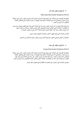 163
3-‫آخر‬ ‫محدد‬ ‫الجندر‬ ‫من‬ ‫انزعاج‬
Other Specified Gender Dysphoria (F64.8)
ً‫ا‬‫إحباط‬ ‫تسبب‬ ‫والتي‬ ‫الجندر‬ ‫من‬ ‫لالنـزعاج‬ ‫المميزة‬ ‫األعراض‬ ‫فيها‬ ‫تسيطر‬ ‫التي‬ ‫الحاالت‬ ‫على‬ ‫التصنيف‬ ‫هذا‬ ‫ينطبق‬
‫الكاملة‬ ‫بالمعايير‬ ‫تفي‬ ‫ال‬ ‫ولكن‬ ،‫غيرها‬ ‫أو‬ ،‫والمهنية‬ ‫االجتماعية‬ ‫المجاالت‬ ‫في‬ ‫األداء‬ ‫في‬ ً‫ا‬‫ضعف‬ ‫أو‬ ً‫ا‬‫هام‬ ً‫ا‬‫سريري‬
‫االنـزع‬ ‫لتشخيص‬.‫الجندر‬ ‫من‬ ‫اج‬
‫محدد‬ ‫سبب‬ ‫إيصال‬ ‫الطبيب‬ ‫فيها‬ ‫يختار‬ ‫التي‬ ‫الحاالت‬ ‫في‬ ‫آخر‬ ‫محدد‬ ‫الجندر‬ ‫من‬ ‫انـزعاج‬ ‫اضطراب‬ ‫فئة‬ ‫استخدام‬ ‫يتم‬
‫تسجيل‬ ‫خالل‬ ‫من‬ ‫ذلك‬ ‫يتم‬ .‫الجندر‬ ‫من‬ ‫االنـزعاج‬ ‫لتشخيص‬ ‫المحددة‬ ‫المعايير‬ ‫تلبـي‬ ‫ال‬ ‫الحالية‬ ‫التظاهرات‬ ‫أن‬
‫الم‬ ‫األسباب‬ ‫تليها‬ "‫آخر‬ ‫محدد‬ ‫الجندر‬ ‫من‬ ‫"انـزعاج‬.)"‫الوجيز‬ ‫الجندر‬ ‫من‬ ‫"االنـزعاج‬ ً‫ال‬‫(مث‬ ‫حددة‬
:‫يلي‬ ‫ما‬ ‫وتشمل‬ ‫لتعيينها‬ "‫المحددة‬ ‫"األخرى‬ ‫تطبيق‬ ‫يمكن‬ ‫التي‬ ‫الحاالت‬ ‫من‬ ‫أمثلة‬
.‫أشهر‬ ‫ستة‬ ‫من‬ ‫أقل‬ ‫المدة‬ ‫ولكن‬ ‫الجندر‬ ‫من‬ ‫لالنـزعاج‬ ‫العرضية‬ ‫المعايير‬ ‫يستوفي‬ ‫الحالي‬ ‫االضطراب‬
4-‫محدد‬ ‫غير‬ ‫الجندر‬ ‫من‬ ‫انزعاج‬
Unspecified Gender Dysphoria (F64.9)
ً‫ا‬‫إحباط‬ ‫تسبب‬ ‫والتي‬ ‫الجندر‬ ‫من‬ ‫لالنـزعاج‬ ‫المميزة‬ ‫األعراض‬ ‫فيها‬ ‫تسيطر‬ ‫التي‬ ‫الحاالت‬ ‫على‬ ‫التصنيف‬ ‫هذا‬ ‫ينطبق‬
‫الكاملة‬ ‫بالمعايير‬ ‫تفي‬ ‫ال‬ ‫ولكن‬ ،‫غيرها‬ ‫أو‬ ،‫والمهنية‬ ‫االجتماعية‬ ‫المجاالت‬ ‫في‬ ‫األداء‬ ‫في‬ ً‫ا‬‫ضعف‬ ‫أو‬ ً‫ا‬‫هام‬ ً‫ا‬‫سريري‬
‫استخد‬ ‫يتم‬ .‫الجندر‬ ‫من‬ ‫االنـزعاج‬ ‫لتشخيص‬‫فيها‬ ‫يختار‬ ‫التي‬ ‫الحاالت‬ ‫في‬ ‫محدد‬ ‫غير‬ ‫الجندر‬ ‫من‬ ‫انـزعاج‬ ‫فئة‬ ‫ام‬
.‫الجندر‬ ‫من‬ ‫االنـزعاج‬ ‫لتشخيص‬ ‫المحددة‬ ‫المعايير‬ ‫تلبـي‬ ‫ال‬ ‫الحالية‬ ‫التظاهرات‬ ‫أن‬ ‫محدد‬ ‫سبب‬ ‫إيصال‬ ‫عدم‬ ‫الطبيب‬
.ً‫ا‬‫تحديد‬ ‫أكثر‬ ‫تشخيص‬ ‫لوضع‬ ‫الكافية‬ ‫المعلومات‬ ‫على‬ ‫تتوفر‬ ‫ال‬ ‫التي‬ ‫الحاالت‬ ‫وتتضمن‬
 