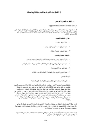 164
‫والمسلك‬ ‫باالندفاع‬ ‫والتحكم‬ ‫التشوش‬ ‫اضطرابات‬
1-‫االعتراضي‬ ‫التحدي‬ ‫اضطراب‬
Oppositional Defiant Disorder (F91.3)
A-‫عن‬ ‫تقل‬ ‫ال‬ ‫لفترة‬ ‫يدوم‬ ‫االنتقامي‬ ‫أو‬ ،‫المجادل/المتحدي‬ ‫والسلوك‬ ،‫الغاضب/العصبـي‬ ‫المزاج‬ ‫من‬ ‫نمط‬6‫أشهر‬
‫الفئات‬ ‫من‬ ‫أي‬ ‫من‬ ‫أعراض‬ ‫أربعة‬ ‫عن‬ ‫يقل‬ ‫ال‬ ‫بما‬ ‫يثبت‬ ‫كما‬‫على‬ ‫واحد‬ ‫شخص‬ ‫مع‬ ‫التفاعل‬ ‫خالل‬ ‫تجلت‬ ،‫التالية‬
.‫األشقاء‬ ‫غير‬ ‫من‬ ‫األقل‬
‫الغاضب/العصبي‬ ‫*المزاج‬
1-.‫أعصابه‬ ‫يفقد‬ ‫ما‬ ً‫ا‬‫غالب‬
2-.‫بسهولة‬ ‫ُزعج‬‫ي‬ ‫أو‬ ً‫ا‬‫حساس‬ ‫يكون‬ ‫ما‬ ً‫ا‬‫غالب‬
3-.ً‫ء‬‫ومستا‬ ً‫ا‬‫غاضب‬ ‫يكون‬ ‫ما‬ ً‫ا‬‫غالب‬
‫المجادل/المتحدي‬ ‫السلوك‬ *
4-‫وع‬ ،‫السلطة‬ ‫رموز‬ ‫يجادل‬ ‫ما‬ ً‫ا‬‫كثير‬.‫البالغين‬ ‫يجادل‬ ،‫والمراهقين‬ ‫األطفال‬ ‫ند‬
5-.‫للقواعد‬ ‫أو‬ ‫السلطة‬ ‫رموز‬ ‫لطلبات‬ ‫االمتثال‬ ‫فاعل‬ ٍ‫ل‬‫بشك‬ ‫يرفض‬ ‫أو‬ ‫يتحدى‬ ‫ما‬ ً‫ا‬‫غالب‬
6-.ً‫ا‬‫عمد‬ ‫اآلخرين‬ ‫يزعج‬ ‫ما‬ ً‫ا‬‫غالب‬
7-.‫السلوك‬ ‫سوء‬ ‫أو‬ ‫أخطائها‬ ‫أو‬ ‫أخطاءه‬ ‫على‬ ‫اآلخرين‬ ‫يلوم‬ ‫ما‬ ً‫ا‬‫غالب‬
‫االنتقام‬ ‫نزعة‬ *
8-‫من‬ ‫أو‬ ً‫ا‬‫حاقد‬ ‫كان‬.‫الماضية‬ ‫أشهر‬ ‫الستة‬ ‫خالل‬ ‫مرتين‬ ‫األقل‬ ‫على‬ ً‫ا‬‫تقم‬
:‫مالحظة‬‫الحدود‬ ‫ضمن‬ ‫هو‬ ‫الذي‬ ‫السلوك‬ ‫بين‬ ‫للتمييز‬ ‫السلوكيات‬ ‫هذه‬ ‫وتكرر‬ ‫االستمرار‬ ‫استخدام‬ ‫يجب‬
‫يحدث‬ ‫أن‬ ‫ينبغي‬ ،‫سنوات‬ ‫خمس‬ ‫عن‬ ‫أعمارهم‬ ‫تزيد‬ ‫الذين‬ ‫لألطفال‬ .‫العرضي‬ ‫السلوك‬ ‫من‬ ‫الطبيعية‬
‫على‬ ‫أشهر‬ ‫ستة‬ ‫لمدة‬ ‫األيام‬ ‫معظم‬ ‫في‬ ‫السلوك‬‫(المعيار‬ ‫ذلك‬ ‫خالف‬ ‫يذكر‬ ‫لم‬ ‫ما‬ ‫األقل‬A8‫بالنسبة‬ .)
‫على‬ ‫االسبوع‬ ‫في‬ ‫واحدة‬ ‫مرة‬ ‫السلوك‬ ‫يحدث‬ ‫أن‬ ‫فيجب‬ ،‫سنوات‬ ‫الخمس‬ ‫عن‬ ‫أعمارهم‬ ‫تقل‬ ‫الذين‬ ‫لألفراد‬
‫لمدة‬ ‫األقل‬6‫معيار‬ ‫(ال‬ ‫ذلك‬ ‫خالف‬ ‫يذكر‬ ‫لم‬ ‫ما‬ ،‫األقل‬ ‫على‬ ‫أشهر‬A8‫التكرار‬ ‫معايير‬ ‫توفر‬ ‫بينما‬ .)
‫التر‬ ‫من‬ ‫األدنى‬ ‫الحد‬ ‫على‬ ‫الداللة‬‫ما‬ ‫مثل‬ ،‫أخرى‬ ‫عوامل‬ ‫في‬ ً‫ا‬‫أيض‬ ‫النظر‬ ‫ينبغي‬ ،‫األعراض‬ ‫لتحديد‬ ‫دد‬
،‫والجنس‬ ،‫التطوري‬ ‫الفرد‬ ‫لمستوى‬ ‫المقبول‬ ‫النطاق‬ ‫خارج‬ ‫السلوكيات‬ ‫هذه‬ ‫وشدة‬ ‫تواتر‬ ‫كان‬ ‫إذا‬
.‫والثقافة‬
B-‫لها‬ ‫أو‬ ‫له‬ ‫المباشر‬ ‫االجتماعي‬ ‫السياق‬ ‫في‬ ‫اآلخرين‬ ‫أو‬ ‫الفرد‬ ‫لدى‬ ‫إحباط‬ ‫مع‬ ‫السلوك‬ ‫في‬ ‫االضطراب‬ ‫يرتبط‬
‫سب‬ ‫(على‬‫االجتماعية‬ ‫األداء‬ ‫مجاالت‬ ‫على‬ ً‫ا‬‫سلب‬ ‫يؤثر‬ ‫أنه‬ ‫أو‬ ، )‫العمل‬ ‫زمالء‬ ،‫األقران‬ ‫مجموعة‬ ،‫العائلة‬ ،‫المثال‬ ‫يل‬
.‫لألداء‬ ‫الهامة‬ ‫المجاالت‬ ‫من‬ ‫غيرها‬ ‫أو‬ ،‫والمهنية‬ ‫والتعليمية‬
C-‫ولم‬ .)‫القطب‬ ‫ثنائي‬ ‫أو‬ ،‫االكتئاب‬ ،‫مادة‬ ‫استعمال‬ ،‫(ذهاني‬ ‫اضطراب‬ ‫سير‬ ‫أثناء‬ ً‫ا‬‫حصر‬ ‫السلوكيات‬ ‫تحدث‬ ‫ال‬
‫يتم‬.‫المشوش‬ ‫المتقلب‬ ‫المزاج‬ ‫اضطراب‬ ‫بمعايير‬ ‫الوفاء‬
 