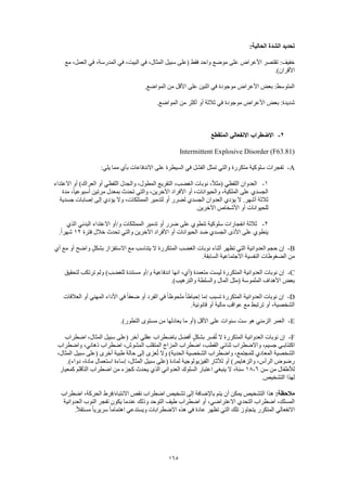 165
:‫الحالية‬ ‫الشدة‬ ‫تحديد‬
‫مع‬ ،‫العمل‬ ‫في‬ ،‫المدرسة‬ ‫في‬ ،‫البيت‬ ‫في‬ ،‫المثال‬ ‫سبيل‬ ‫(على‬ ‫فقط‬ ‫واحد‬ ‫موضع‬ ‫على‬ ‫األعراض‬ ‫تقتصر‬ :‫خفيف‬
.)‫األقران‬
.‫المواضع‬ ‫من‬ ‫األقل‬ ‫على‬ ‫اثنين‬ ‫في‬ ‫موجودة‬ ‫األعراض‬ ‫بعض‬ :‫المتوسط‬
‫في‬ ‫موجودة‬ ‫األعراض‬ ‫بعض‬ :‫شديدة‬.‫المواضع‬ ‫من‬ ‫أكثر‬ ‫أو‬ ‫ثالثة‬
2-‫المتقطع‬ ‫االنفعالي‬ ‫االضطراب‬
Intermittent Explosive Disorder (F63.81)
A-:‫يلي‬ ‫مما‬ ‫بأي‬ ‫االندفاعات‬ ‫على‬ ‫السيطرة‬ ‫في‬ ‫الفشل‬ ‫تمثل‬ ‫والتي‬ ‫متكررة‬ ‫سلوكية‬ ‫تفجرات‬
1-‫العراك‬ ‫أو‬ ‫اللفظي‬ ‫والجدل‬ ،‫المطول‬ ‫التقريع‬ ،‫الغضب‬ ‫نوبات‬ ،ً‫ال‬‫(مث‬ ‫اللفظي‬ ‫العدوان‬‫االعتداء‬ ‫أو‬ )
‫مدة‬ ،ً‫ا‬‫أسبوعي‬ ‫مرتين‬ ‫بمعدل‬ ‫تحدث‬ ‫والتي‬ ،‫اآلخرين‬ ‫األفراد‬ ‫أو‬ ،‫والحيوانات‬ ،‫الملكية‬ ‫على‬ ‫الجسدي‬
‫جسدية‬ ‫إصابات‬ ‫إلى‬ ‫يؤدي‬ ‫وال‬ ،‫الممتلكات‬ ‫لتدمير‬ ‫أو‬ ‫لضرر‬ ‫الجسدي‬ ‫العدوان‬ ‫يؤدي‬ ‫ال‬ .‫أشهر‬ ‫ثالثة‬
.‫اآلخرين‬ ‫األشخاص‬ ‫أو‬ ‫للحيوانات‬
2-‫على‬ ‫تنطوي‬ ‫سلوكية‬ ‫انفجارات‬ ‫ثالثة‬‫الذي‬ ‫البدني‬ ‫االعتداء‬ ‫و/أو‬ ‫الممتلكات‬ ‫تدمير‬ ‫أو‬ ‫ضرر‬
‫فترة‬ ‫خالل‬ ‫تحدث‬ ‫والتي‬ ‫اآلخرين‬ ‫األفراد‬ ‫أو‬ ‫الحيوانات‬ ‫ضد‬ ‫الجسدي‬ ‫األذى‬ ‫على‬ ‫ينطوي‬12.ً‫ا‬‫شهر‬
B-‫أي‬ ‫مع‬ ‫أو‬ ‫واضح‬ ٍ‫ل‬‫بشك‬ ‫االستفزاز‬ ‫مع‬ ‫يتناسب‬ ‫ال‬ ‫المتكررة‬ ‫الغضب‬ ‫نوبات‬ ‫أثناء‬ ‫تظهر‬ ‫التي‬ ‫العدوانية‬ ‫حجم‬ ‫إن‬
‫النفسية‬ ‫الضغوطات‬ ‫من‬.‫السابقة‬ ‫االجتماعية‬
C-‫لتحقيق‬ ‫ترتكب‬ ‫ولم‬ )‫للغضب‬ ‫مستندة‬ ‫و/أو‬ ‫اندفاعية‬ ‫انها‬ ،‫(أي‬ ‫متعمدة‬ ‫ليست‬ ‫المتكررة‬ ‫العدوانية‬ ‫نوبات‬ ‫إن‬
.)‫والترهيب‬ ‫والسلطة‬ ‫المال‬ ‫(مثل‬ ‫الملموسة‬ ‫األهداف‬ ‫بعض‬
D-‫األداء‬ ‫في‬ ً‫ا‬‫ضعف‬ ‫أو‬ ‫الفرد‬ ‫في‬ ً‫ا‬‫ملحوظ‬ ً‫ا‬‫إحباط‬ ‫إما‬ ‫تسبب‬ ‫المتكررة‬ ‫العدوانية‬ ‫نوبات‬ ‫إن‬‫العالقات‬ ‫أو‬ ‫المهني‬
.‫قانونية‬ ‫أو‬ ‫مالية‬ ‫عواقب‬ ‫مع‬ ‫ترتبط‬ ‫أو‬ ،‫الشخصية‬
E-.)‫التطور‬ ‫مستوى‬ ‫من‬ ‫يعادلها‬ ‫ما‬ ‫(أو‬ ‫األقل‬ ‫على‬ ‫سنوات‬ ‫ست‬ ‫هو‬ ‫الزمني‬ ‫العمر‬
F-‫اضطراب‬ ،‫المثال‬ ‫سبيل‬ ‫(على‬ ‫آخر‬ ‫عقلي‬ ‫باضطراب‬ ‫أفضل‬ ٍ‫ل‬‫بشك‬ ‫فسر‬ُ‫ت‬ ‫ال‬ ‫المتكررة‬ ‫العدوانية‬ ‫نوبات‬ ‫إن‬
‫ث‬ ‫واالضطراب‬ ،‫جسيم‬ ‫اكتئابـي‬‫واضطراب‬ ،‫ذهاني‬ ‫اضطراب‬ ،‫المشوش‬ ‫المتقلب‬ ‫المزاج‬ ‫اضطراب‬ ،‫القطب‬ ‫نائي‬
،‫المثال‬ ‫سبيل‬ ‫(على‬ ‫أخرى‬ ‫طبية‬ ‫حالة‬ ‫إلى‬ ‫عزى‬ُ‫ت‬ ‫وال‬ )‫الحدية‬ ‫الشخصية‬ ‫واضطراب‬ ،‫للمجتمع‬ ‫المعادي‬ ‫الشخصية‬
.)‫دواء‬ ،‫مادة‬ ‫استعمال‬ ‫إساءة‬ ،‫المثال‬ ‫سبيل‬ ‫(على‬ ‫لمادة‬ ‫الفيزيولوجية‬ ‫لآلثار‬ ‫أو‬ )‫والزهايمر‬ ،‫الرأس‬ ‫رضوض‬
‫سن‬ ‫من‬ ‫لألطفال‬6-18‫كمعيار‬ ‫التأقلم‬ ‫اضطراب‬ ‫من‬ ‫كجزء‬ ‫يحدث‬ ‫الذي‬ ‫العدواني‬ ‫السلوك‬ ‫اعتبار‬ ‫ينبغي‬ ‫ال‬ ،‫سنة‬
.‫التشخيص‬ ‫لهذا‬
:‫مالحظة‬‫اضطراب‬ ،‫الحركة‬ ‫االنتباه/فرط‬ ‫نقص‬ ‫اضطراب‬ ‫تشخيص‬ ‫إلى‬ ‫باإلضافة‬ ‫يتم‬ ‫أن‬ ‫يمكن‬ ‫التشخيص‬ ‫هذا‬
‫و‬ ‫التوحد‬ ‫طيف‬ ‫اضطراب‬ ‫أو‬ ،‫االعتراضي‬ ‫التحدي‬ ‫اضطراب‬ ،‫المسلك‬‫العدوانية‬ ‫النوب‬ ‫تفجر‬ ‫يكون‬ ‫عندما‬ ‫ذلك‬
.ً‫ال‬‫مستق‬ ً‫ا‬‫سريري‬ ً‫ا‬‫اهتمام‬ ‫ويستدعي‬ ‫االضطرابات‬ ‫هذه‬ ‫في‬ ‫عادة‬ ‫تظهر‬ ‫التي‬ ‫تلك‬ ‫يتجاوز‬ ‫المتكرر‬ ‫االنفعالي‬
 