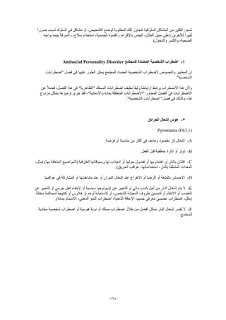 168
‫ال‬ ‫لوضع‬ ‫المطلوبة‬ ‫تلك‬ ‫تتجاوز‬ ‫السلوكية‬ ‫المشاكل‬ ‫من‬ ‫الكثير‬ :‫شديد‬ً‫ا‬‫ضرر‬ ‫تسبب‬ ‫السلوك‬ ‫في‬ ‫مشاكل‬ ‫أو‬ ،‫تشخيص‬
‫يواجه‬ ‫بينما‬ ‫والسرقة‬ ،‫سالح‬ ‫استخدام‬ ،‫الجسدية‬ ‫والقسوة‬ ،‫باإلكراه‬ ‫الجنس‬ ،‫المثال‬ ‫سبيل‬ ‫(على‬ ‫لآلخرين‬ ً‫ا‬‫كبير‬
.)‫والدخول‬ ‫والكسر‬ ،‫الضحية‬
4-‫للمجتمع‬ ‫المضادة‬ ‫الشخصية‬ ‫اضطراب‬Antisocial Personality Disorder
‫ال‬ ‫الضطراب‬ ‫والنصوص‬ ‫المعايير‬ ‫إن‬‫"اضطرابات‬ ‫فصل‬ ‫في‬ ‫عليها‬ ‫العثور‬ ‫يمكن‬ ‫للمجتمع‬ ‫المضاد‬ ‫شخصية‬
."‫الشخصية‬
‫عن‬ ً‫ال‬‫فض‬ ،‫الفصل‬ ‫هذا‬ ‫في‬ "‫"الظاهرية‬ ‫المسلك‬ ‫اضطرابات‬ ‫بطيف‬ ً‫ا‬‫وثيق‬ ً‫ا‬‫ارتباط‬ ‫يرتبط‬ ‫االضطراب‬ ‫هذا‬ ‫وألن‬
‫مزدوج‬ ٍ‫بشكل‬ ‫ترميزها‬ ‫جرى‬ ‫فقد‬ ،"‫واإلدمانية‬ ‫بمادة‬ ‫المتعلقة‬ ‫"االضطرابات‬ ‫المجاور‬ ‫الفصل‬ ‫في‬ ‫االضطرابات‬
."‫الشخصية‬ ‫اضطرابات‬ "‫فصل‬ ‫في‬ ‫وكذلك‬ ،‫هنا‬
5-‫الحرائق‬ ‫إشعال‬ ‫هوس‬
Pyromania (F63.1)
A-.‫فرصة‬ ‫أو‬ ‫مناسبة‬ ‫من‬ ‫أكثر‬ ‫في‬ ‫وهادف‬ ‫مقصود‬ ‫نار‬ ‫إشعال‬
B-.‫الفعل‬ ‫قبل‬ ‫عاطفية‬ ‫إثارة‬ ‫أو‬ ‫توتر‬
C-‫ا‬ ‫(المواضيع‬ ‫الظرفية‬ ‫وبسياقاتها‬ ‫لها‬ ‫انجذاب‬ ‫أو‬ ‫حولها‬ ‫فضول‬ ‫أو‬ ‫بها‬ ‫اهتمام‬ ‫أو‬ ‫بالنار‬ ‫افتتان‬،‫(مثل‬ )‫بها‬ ‫لمتعلقة‬
.)‫الحريق‬ ‫عواقب‬ ،‫استخداماتها‬ ،‫بالنار‬ ‫المتعلقة‬ ‫المعدات‬
D-.‫عواقبها‬ ‫في‬ ‫المشاركة‬ ‫أو‬ ‫مشاهدتها‬ ‫عند‬ ‫أو‬ ‫النيران‬ ‫إشعال‬ ‫عند‬ ‫االنفراج‬ ‫أو‬ ‫الرضا‬ ‫أو‬ ‫بالمتعة‬ ‫اإلحساس‬
E-‫فعل‬ ‫إلخفاء‬ ‫أو‬ ‫سياسية‬ ‫إيديولوجيا‬ ‫عن‬ ‫للتعبير‬ ‫أو‬ ‫مالي‬ ٍ‫ب‬‫كس‬ ‫أجل‬ ‫من‬ ‫النار‬ ‫إشعال‬ ‫يتم‬ ‫ال‬‫عن‬ ‫للتعبير‬ ‫أو‬ ‫جرمي‬
‫مختلة‬ ‫لمحاكمة‬ ‫كنتيجة‬ ‫أو‬ ‫هالوس‬ ‫أو‬ ‫لوهم‬ ‫كاستجابة‬ ‫أو‬ ،‫للشخص‬ ‫المعيشة‬ ‫ظروف‬ ‫لتحسين‬ ‫أو‬ ‫االنتقام‬ ‫أو‬ ‫الغضب‬
.)‫بمادة‬ ‫االنسمام‬ ،‫الذهني‬ ‫النمو‬ ‫اضطراب‬ ،‫الذهنية‬ ‫اإلعاقة‬ ،‫جسيم‬ ‫معرفي‬ ‫عصبـي‬ ‫اضطراب‬ ،‫(مثل‬
F-‫م‬ ‫اضطراب‬ ‫خالل‬ ‫من‬ ‫أفضل‬ ٍ‫بشكل‬ ‫النار‬ ‫إشعال‬ ‫ُفسر‬‫ي‬ ‫ال‬‫معادية‬ ‫شخصية‬ ‫اضطراب‬ ‫أو‬ ‫هوسية‬ ‫نوبة‬ ‫أو‬ ‫سلك‬
.‫للمجتمع‬
 