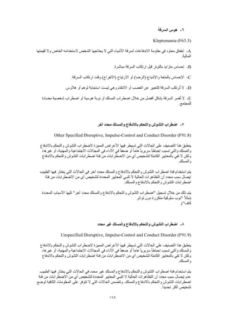 169
6-‫السرقة‬ ‫هوس‬
Kleptomania (F63.3)
A-‫لقيمتها‬ ‫وال‬ ‫الخاص‬ ‫الستخدامه‬ ‫الشخص‬ ‫يحتاجها‬ ‫ال‬ ‫التي‬ ‫األشياء‬ ‫لسرقة‬ ‫االندفاعات‬ ‫مقاومة‬ ‫في‬ ‫معاود‬ ‫إخفاق‬
.‫المالية‬
B-.‫مباشرة‬ ‫السرقة‬ ‫ارتكاب‬ ‫قبل‬ ‫بالتوتر‬ ‫متزايد‬ ‫إحساس‬
C-.‫السرقة‬ ‫ارتكاب‬ ‫وقت‬ )‫(االنفراج‬ ‫االرتياح‬ ‫أو‬ )‫(الرضا‬ ‫واإلشباع‬ ‫بالمتعة‬ ‫اإلحساس‬
D-.‫هالوس‬ ‫أو‬ ‫لوهم‬ ‫استجابة‬ ‫ليست‬ ‫وهي‬ ‫االنتقام‬ ‫أو‬ ‫الغضب‬ ‫عن‬ ‫للتعبير‬ ‫السرقة‬ ‫رتكب‬ُ‫ت‬ ‫ال‬
E-‫مضادة‬ ‫شخصية‬ ‫اضطراب‬ ‫أو‬ ‫هوسية‬ ‫نوبة‬ ‫أو‬ ‫المسلك‬ ‫اضطراب‬ ‫خالل‬ ‫من‬ ‫أفضل‬ ٍ‫ل‬‫بشك‬ ‫السرقة‬ ‫فسر‬ُ‫ت‬ ‫ال‬
.‫للمجتمع‬
7-‫آخر‬ ‫محدد‬ ‫والمسلك‬ ‫باالندفاع‬ ‫والتحكم‬ ‫التشوش‬ ‫اضطراب‬
Other Specified Disruptive, Impulse-Control and Conduct Disorder (F91.8)
‫باالندفاع‬ ‫والتحكم‬ ‫التشوش‬ ‫الضطراب‬ ‫المميزة‬ ‫األعراض‬ ‫فيها‬ ‫تسيطر‬ ‫التي‬ ‫الحاالت‬ ‫على‬ ‫التصنيف‬ ‫هذا‬ ‫ينطبق‬
ً‫ا‬‫هام‬ ً‫ا‬‫سريري‬ ً‫ا‬‫إحباط‬ ‫تسبب‬ ‫والتي‬ ‫والمسلك‬،‫غيرها‬ ‫أو‬ ،‫والمهنية‬ ‫االجتماعية‬ ‫المجاالت‬ ‫في‬ ‫األداء‬ ‫في‬ ً‫ا‬‫ضعف‬ ‫أو‬
‫باالندفاع‬ ‫والتحكم‬ ‫التشوش‬ ‫اضطرابات‬ ‫فئة‬ ‫من‬ ‫االضطرابات‬ ‫من‬ ‫أي‬ ‫لتشخيص‬ ‫الكاملة‬ ‫بالمعايير‬ ‫تفي‬ ‫ال‬ ‫ولكن‬
.‫والمسلك‬
‫ف‬ ‫يختار‬ ‫التي‬ ‫الحاالت‬ ‫في‬ ‫آخر‬ ‫محدد‬ ‫والمسلك‬ ‫باالندفاع‬ ‫والتحكم‬ ‫التشوش‬ ‫اضطراب‬ ‫فئة‬ ‫استخدام‬ ‫يتم‬‫الطبيب‬ ‫يها‬
‫فئة‬ ‫من‬ ‫االضطرابات‬ ‫من‬ ‫أي‬ ‫لتشخيص‬ ‫المحددة‬ ‫المعايير‬ ‫تلبـي‬ ‫ال‬ ‫الحالية‬ ‫التظاهرات‬ ‫أن‬ ‫محدد‬ ‫سبب‬ ‫إيصال‬
.‫والمسلك‬ ‫باالندفاع‬ ‫والتحكم‬ ‫التشوش‬ ‫اضطرابات‬
‫المحددة‬ ‫األسباب‬ ‫تليها‬ "‫آخر‬ ‫محدد‬ ‫والمسلك‬ ‫باالندفاع‬ ‫والتحكم‬ ‫التشوش‬ ‫"اضطراب‬ ‫تسجيل‬ ‫خالل‬ ‫من‬ ‫ذلك‬ ‫يتم‬
‫سل‬ ‫"نوب‬ ً‫ال‬‫(مث‬‫تواتر‬ ‫دون‬ ‫متكررة‬ ‫وكية‬
.)"‫كاف‬
8-‫محدد‬ ‫غير‬ ‫والمسلك‬ ‫باالندفاع‬ ‫والتحكم‬ ‫التشوش‬ ‫اضطراب‬
Unspecified Disruptive, Impulse-Control and Conduct Disorder (F91.9)
‫باالندفاع‬ ‫والتحكم‬ ‫التشوش‬ ‫الضطراب‬ ‫المميزة‬ ‫األعراض‬ ‫فيها‬ ‫تسيطر‬ ‫التي‬ ‫الحاالت‬ ‫على‬ ‫التصنيف‬ ‫هذا‬ ‫ينطبق‬
‫والتي‬ ‫والمسلك‬،‫غيرها‬ ‫أو‬ ،‫والمهنية‬ ‫االجتماعية‬ ‫المجاالت‬ ‫في‬ ‫األداء‬ ‫في‬ ً‫ا‬‫ضعف‬ ‫أو‬ ً‫ا‬‫هام‬ ً‫ا‬‫سريري‬ ً‫ا‬‫إحباط‬ ‫تسبب‬
‫باالندفاع‬ ‫والتحكم‬ ‫التشوش‬ ‫اضطرابات‬ ‫فئة‬ ‫من‬ ‫االضطرابات‬ ‫من‬ ‫أي‬ ‫لتشخيص‬ ‫الكاملة‬ ‫بالمعايير‬ ‫تفي‬ ‫ال‬ ‫ولكن‬
.‫والمسلك‬
‫مح‬ ‫غير‬ ‫والمسلك‬ ‫باالندفاع‬ ‫والتحكم‬ ‫التشوش‬ ‫اضطراب‬ ‫فئة‬ ‫استخدام‬ ‫يتم‬‫الطبيب‬ ‫فيها‬ ‫يختار‬ ‫التي‬ ‫الحاالت‬ ‫في‬ ‫دد‬
‫فئة‬ ‫من‬ ‫االضطرابات‬ ‫من‬ ‫أي‬ ‫لتشخيص‬ ‫المحددة‬ ‫المعايير‬ ‫تلبـي‬ ‫ال‬ ‫الحالية‬ ‫التظاهرات‬ ‫أن‬ ‫محدد‬ ‫سبب‬ ‫إيصال‬ ‫عدم‬
‫لوضع‬ ‫الكافية‬ ‫المعلومات‬ ‫على‬ ‫تتوفر‬ ‫ال‬ ‫التي‬ ‫الحاالت‬ ‫وتتضمن‬ .‫والمسلك‬ ‫باالندفاع‬ ‫والتحكم‬ ‫التشوش‬ ‫اضطرابات‬
.ً‫ا‬‫تحديد‬ ‫أكثر‬ ‫تشخيص‬
 