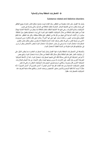 170
‫اال‬‫واإلدمانية‬ ‫بمادة‬ ‫المتعلقة‬ ‫ضطرابات‬
Substance related and Addictive disorders
‫العقاقير‬ ‫جميع‬ ‫تشترك‬ .‫كامل‬ ٍ‫بشكل‬ ‫متمايزة‬ ‫ليست‬ ‫الفئات‬ ‫وهذه‬ ‫العقاقير‬ ‫من‬ ‫منفصلة‬ ‫فئات‬ ‫عشر‬ ‫الفصل‬ ‫هذا‬ ‫يشمل‬
‫والذي‬ ،‫الدماغ‬ ‫في‬ ‫المكافأة‬ ‫لنظام‬ ‫المشترك‬ ‫المباشر‬ ‫التنشيط‬ ‫في‬ ‫زائد‬ ٍ‫بشكل‬ ‫تؤخذ‬ ‫التي‬‫تعزيز‬ ‫في‬ ‫يشارك‬
.‫مهملة‬ ‫العادية‬ ‫األنشطة‬ ‫من‬ ‫يجعل‬ ‫مما‬ ‫المكافأة‬ ‫لنظام‬ ‫المكثف‬ ‫التنشيط‬ ‫هذا‬ ‫تنتج‬ ‫وهي‬ .‫الذكريات‬ ‫وإنتاج‬ ‫السلوكيات‬
‫المكافأة‬ ‫سبل‬ ‫بتفعيل‬ ‫استعمالها‬ ‫ُساء‬‫ي‬ ‫التي‬ ‫المواد‬ ‫تقوم‬ ،‫التكيفية‬ ‫السلوكيات‬ ‫خالل‬ ‫من‬ ‫المكافأة‬ ‫نظام‬ ‫تفعيل‬ ‫من‬ ً‫ال‬‫فبد‬
‫الدوائ‬ ‫اآلليات‬ ‫إن‬ .‫مباشرة‬‫عل‬ّ‫ف‬‫ت‬ ‫عادة‬ ‫العقاقير‬ ‫هذه‬ ‫ولكن‬ ،‫مختلفة‬ ‫مكافأة‬ ‫تنتج‬ ‫العقاقير‬ ‫من‬ ‫فئة‬ ‫كل‬ ‫من‬ ‫تجعل‬ ‫التي‬ ‫ية‬
‫المستويات‬ ‫ذوي‬ ‫فاألفراد‬ ،‫ذلك‬ ‫على‬ ‫وعالوة‬ "‫"نشوة‬ ‫أنها‬ ‫على‬ ‫إليها‬ ‫يشار‬ ‫ما‬ ً‫ا‬‫وغالب‬ ،‫الحبور‬ ‫مشاعر‬ ‫وتنتج‬ ‫النظام‬
‫يكون‬ ‫قد‬ ،‫المثبطة‬ ‫الدماغ‬ ‫آليات‬ ‫ضعف‬ ‫تعكس‬ ‫قد‬ ‫والتي‬ ،‫النفس‬ ‫ضبط‬ ‫من‬ ‫األدنى‬‫لتطوير‬ ‫خاص‬ ٍ‫بشكل‬ ‫ميالين‬ ‫ون‬
‫ترى‬ ‫أن‬ ‫يمكن‬ ‫األشخاص‬ ‫لبعض‬ ‫المواد‬ ‫استعمال‬ ‫اضطرابات‬ ‫جذور‬ ‫بأن‬ ‫يوحي‬ ‫مما‬ ،‫المواد‬ ‫استعمال‬ ‫اضطرابات‬
.‫المواد‬ ‫الستعمال‬ ‫الفعلية‬ ‫البداية‬ ‫من‬ ‫طويلة‬ ‫فترة‬ ‫قبل‬ ‫سلوكياتهم‬ ‫في‬
‫اضطراب‬ ً‫ا‬‫أيض‬ ‫يشمل‬ ‫الفصل‬ ‫فهذا‬ ،‫بالمواد‬ ‫المتعلقة‬ ‫االضطرابات‬ ‫إلى‬ ‫باإلضافة‬‫على‬ ‫الدليل‬ ‫يعكس‬ ‫مما‬ ،‫المقامرة‬
‫بعض‬ ‫وتنتج‬ ‫المواد‬ ‫استعمال‬ ‫إساءة‬ ‫خالل‬ ‫من‬ ‫علة‬َ‫ف‬ُ‫م‬‫ال‬ ‫لتلك‬ ‫مماثل‬ ٍ‫بشكل‬ ‫المكافأة‬ ‫نظم‬ ‫تفعل‬ ‫القمار‬ ‫سلوكيات‬ ‫أن‬
‫السلوكية‬ ‫األنماط‬ ‫أن‬ ‫كما‬ .‫المواد‬ ‫استعمال‬ ‫اضطرابات‬ ‫تنتجها‬ ‫التي‬ ‫لتلك‬ ‫مماثلة‬ ‫تكون‬ ‫قد‬ ‫التي‬ ‫السلوكية‬ ‫األعراض‬
‫ال‬ ‫مثل‬ ‫األخرى‬ ‫المفرطة‬‫والمتالزمات‬ ‫النمط‬ ‫هذا‬ ‫عن‬ ‫األبحاث‬ ‫ولكن‬ ،ً‫ا‬‫أيض‬ ‫وصفها‬ ‫جرى‬ ‫قد‬ ،‫اإلنترنت‬ ‫على‬ ‫لعب‬
‫تعتبر‬ ‫قد‬ ‫والتي‬ ،‫المتكررة‬ ‫السلوكيات‬ ‫المجموعات‬ ‫تضمين‬ ‫يتم‬ ‫لم‬ ،‫وبالتالي‬ .ً‫ا‬‫وضوح‬ ‫أقل‬ ‫األخرى‬ ‫السلوكية‬
‫"إ‬ ‫التمارين"أو‬ ‫"إدمان‬ ،"‫الجنس‬ ‫"إدمان‬ ‫الفرعية‬ ‫الفئات‬ ‫هذه‬ ‫ومن‬ ‫اإلدمانية‬ ‫السلوكيات‬ ‫كبعض‬‫ألنه‬ ،"‫التسوق‬ ‫دمان‬
‫لتعريف‬ ‫حاجة‬ ‫هناك‬ ‫وبالطبع‬ ‫المسار‬ ‫ووصف‬ ‫التشخيص‬ ‫معايير‬ ‫لتأسيس‬ ‫الوضوح‬ ‫كافية‬ ‫أدلة‬ ‫توجد‬ ‫ال‬ ً‫ا‬‫حالي‬‫هذه‬
.‫عقلية‬ ‫كاضطرابات‬ ‫السلوكيات‬
 