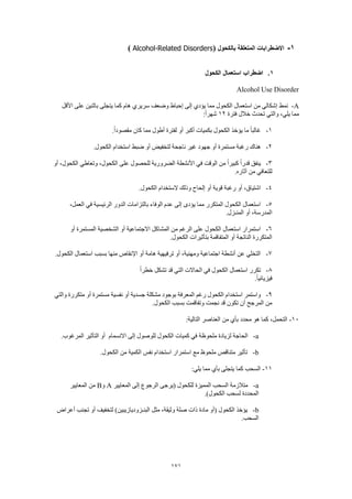171
1-‫بالكحول‬ ‫المتعلقة‬ ‫االضطرابات‬(Alcohol-Related Disorders)
1.‫الكحول‬ ‫استعمال‬ ‫اضطراب‬
Alcohol Use Disorder
A-‫نمط‬‫األقل‬ ‫على‬ ‫باثنين‬ ‫يتجلى‬ ‫كما‬ ‫هام‬ ‫سريري‬ ‫وضعف‬ ‫إحباط‬ ‫إلى‬ ‫يؤدي‬ ‫مما‬ ‫الكحول‬ ‫استعمال‬ ‫من‬ ‫إشكالي‬
‫فترة‬ ‫خالل‬ ‫تحدث‬ ‫والتي‬ ،‫يلي‬ ‫مما‬12:ً‫ا‬‫شهر‬
1-.ً‫ا‬‫مقصود‬ ‫كان‬ ‫مما‬ ‫أطول‬ ‫لفترة‬ ‫أو‬ ‫أكبر‬ ‫بكميات‬ ‫الكحول‬ ‫يؤخذ‬ ‫ما‬ ً‫ا‬‫غالب‬
2-‫ضبط‬ ‫أو‬ ‫لتخفيض‬ ‫ناجحة‬ ‫غير‬ ‫جهود‬ ‫أو‬ ‫مستمرة‬ ‫رغبة‬ ‫هناك‬.‫الكحول‬ ‫استخدام‬
3-‫أو‬ ،‫الكحول‬ ‫وتعاطي‬ ،‫الكحول‬ ‫على‬ ‫للحصول‬ ‫الضرورية‬ ‫األنشطة‬ ‫في‬ ‫الوقت‬ ‫من‬ ً‫ا‬‫كبير‬ ً‫ا‬‫قدر‬ ‫ينفق‬
.‫آثاره‬ ‫من‬ ‫للتعافي‬
4-.‫الكحول‬ ‫الستخدام‬ ‫وذلك‬ ‫إلحاح‬ ‫أو‬ ‫قوية‬ ‫رغبة‬ ‫أو‬ ،‫اشتياق‬
5-‫الرئيسية‬ ‫الدور‬ ‫بالتزامات‬ ‫الوفاء‬ ‫عدم‬ ‫إلى‬ ‫يؤدى‬ ‫مما‬ ‫المتكرر‬ ‫الكحول‬ ‫استعمال‬،‫العمل‬ ‫في‬
.‫المنـزل‬ ‫أو‬ ،‫المدرسة‬
6-‫أو‬ ‫المستمرة‬ ‫الشخصية‬ ‫أو‬ ‫االجتماعية‬ ‫المشاكل‬ ‫من‬ ‫الرغم‬ ‫على‬ ‫الكحول‬ ‫استعمال‬ ‫استمرار‬
.‫الكحول‬ ‫بتأثيرات‬ ‫المتفاقمة‬ ‫أو‬ ‫الناتجة‬ ‫المتكررة‬
7-.‫الكحول‬ ‫استعمال‬ ‫بسبب‬ ‫منها‬ ‫اإلنقاص‬ ‫أو‬ ‫هامة‬ ‫ترفيهية‬ ‫أو‬ ،‫ومهنية‬ ‫اجتماعية‬ ‫أنشطة‬ ‫عن‬ ‫التخلي‬
8-ً‫ا‬‫خطر‬ ‫تشكل‬ ‫قد‬ ‫التي‬ ‫الحاالت‬ ‫في‬ ‫الكحول‬ ‫استعمال‬ ‫تكرر‬
.ً‫ا‬‫فيزيائي‬
9-‫والتي‬ ‫متكررة‬ ‫أو‬ ‫مستمرة‬ ‫نفسية‬ ‫أو‬ ‫جسدية‬ ‫مشكلة‬ ‫بوجود‬ ‫المعرفة‬ ‫رغم‬ ‫الكحول‬ ‫استخدام‬ ‫واستمر‬
.‫الكحول‬ ‫بسبب‬ ‫وتفاقمت‬ ‫نجمت‬ ‫قد‬ ‫تكون‬ ‫أن‬ ‫المرجح‬ ‫من‬
10-:‫التالية‬ ‫العناصر‬ ‫من‬ ‫بأي‬ ‫محدد‬ ‫هو‬ ‫كما‬ ،‫التحمل‬
a-‫الحا‬‫االنسمام‬ ‫إلى‬ ‫للوصول‬ ‫الكحول‬ ‫كميات‬ ‫في‬ ‫ملحوظة‬ ‫لزيادة‬ ‫جة‬.‫المرغوب‬ ‫التأثير‬ ‫أو‬
b-.‫الكحول‬ ‫من‬ ‫الكمية‬ ‫نفس‬ ‫استخدام‬ ‫استمرار‬ ‫مع‬ ‫ملحوظ‬ ‫متناقص‬ ‫تأثير‬
11-:‫يلي‬ ‫مما‬ ‫بأي‬ ‫يتجلى‬ ‫كما‬ ‫السحب‬
a-‫المعايير‬ ‫إلى‬ ‫الرجوع‬ ‫(يرجى‬ ‫للكحول‬ ‫المميزة‬ ‫السحب‬ ‫متالزمة‬A‫و‬B‫المعايير‬ ‫من‬
‫المحددة‬.)‫الكحول‬ ‫لسحب‬
b-‫أعراض‬ ‫تجنب‬ ‫أو‬ ‫لتخفيف‬ )‫البنـزوديازيبين‬ ‫مثل‬ ،‫وثيقة‬ ‫صلة‬ ‫ذات‬ ‫مادة‬ ‫(أو‬ ‫الكحول‬ ‫يؤخذ‬
.‫السحب‬
 