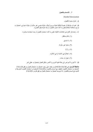 173
2.‫بالكحول‬ ‫االنسمام‬
Alcohol Intoxication
A-‫تناول‬.‫للكحول‬ ‫حديث‬
B-‫اضطراب‬ ،‫عدواني‬ ‫سلوك‬ ‫أو‬ ‫مالئم‬ ‫غير‬ ‫جنسي‬ ‫سلوك‬ ،‫(مثل‬ ً‫ا‬‫سريري‬ ‫هامة‬ ‫إشكالية‬ ‫نفسية‬ ‫أو‬ ‫سلوكية‬ ‫تغيرات‬
.‫قصيرة‬ ‫بفترة‬ ‫تناوله‬ ‫بعد‬ ‫أو‬ ‫الكحول‬ ‫تناول‬ ‫أثناء‬ ‫تطورت‬ )‫مختلة‬ ‫محاكمة‬ ،‫مزاج‬
C-‫بعد‬ ‫أو‬ ‫الكحول‬ ‫استخدام‬ ‫أثناء‬ ‫تطورت‬ ،‫التالية‬ ‫العالمات‬ ‫من‬ )‫أكثر‬ ‫(أو‬ ‫واحدة‬:‫مباشرة‬ ‫استخدامه‬
(1).‫متثاقل‬ ‫كالم‬
(2).‫تناسق‬ ‫ال‬
(3).‫زنة‬ّ‫ت‬‫م‬ ‫غير‬ ‫مشية‬
(4).‫رأرأة‬
(5).‫الذاكرة‬ ‫في‬ ‫أو‬ ‫االنتباه‬ ‫في‬ ‫اختالل‬
(6).‫ُبات‬‫س‬ ‫أو‬ ‫ذهول‬
D-.‫آخر‬ ‫عقلي‬ ‫باضطراب‬ ‫أفضل‬ ٍ‫ل‬‫بشك‬ ‫فسر‬ُ‫ت‬ ‫وال‬ ‫أخرى‬ ‫طبية‬ ‫حالة‬ ‫إلى‬ ‫األعراض‬ ‫عزى‬ُ‫ت‬ ‫ال‬
:‫للترميز‬ ‫مالحظة‬‫في‬ICD-10-CM.‫مرافق‬ ‫كحول‬ ‫استعمال‬ ‫اضطراب‬ ‫وجود‬ ‫على‬ ‫يعتمد‬ ‫فالرمز‬F10.129
‫أو‬ ‫بالكحول‬ ‫انسمام‬ ‫مع‬ ‫الخفيف‬ ‫الكحول‬ ‫استعمال‬ ‫الضطراب‬F10.229‫أو‬ ‫المتوسط‬ ‫الكحول‬ ‫استعمال‬ ‫الضطراب‬
‫فالرمز‬ ‫مرافق‬ ‫كحول‬ ‫استعمال‬ ‫اضطراب‬ ‫يوجد‬ ‫لم‬ ‫إذا‬ .‫بالكحول‬ ‫انسمام‬ ‫مع‬ ‫الشديد‬F10.929.
 