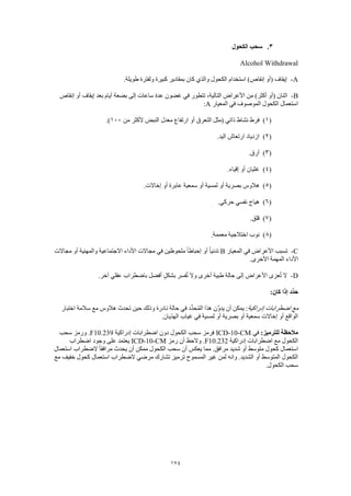 174
3.‫الكحول‬ ‫سحب‬
Alcohol Withdrawal
A-.‫طويلة‬ ‫ولفترة‬ ‫كبيرة‬ ‫بمقادير‬ ‫كان‬ ‫والذي‬ ‫الكحول‬ ‫استخدام‬ )‫إنقاص‬ ‫(أو‬ ‫إيقاف‬
B-‫إنقاص‬ ‫أو‬ ‫إيقاف‬ ‫بعد‬ ‫أيام‬ ‫بضعة‬ ‫إلى‬ ‫ساعات‬ ‫عدة‬ ‫غضون‬ ‫في‬ ‫تتطور‬ ،‫التالية‬ ‫األعراض‬ ‫من‬ )‫أكثر‬ ‫(أو‬ ‫اثنان‬
‫المعيار‬ ‫في‬ ‫الموصوف‬ ‫الكحول‬ ‫استعمال‬A:
(1)‫ارت‬ ‫أو‬ ‫التعرق‬ ‫(مثل‬ ‫ذاتي‬ ‫نشاط‬ ‫فرط‬‫من‬ ‫ألكثر‬ ‫النبض‬ ‫معدل‬ ‫فاع‬100.)
(2).‫اليد‬ ‫ارتعاش‬ ‫ازدياد‬
(3).‫أرق‬
(4).‫إقياء‬ ‫أو‬ ‫غثيان‬
(5).‫إخاالت‬ ‫أو‬ ‫عابرة‬ ‫سمعية‬ ‫أو‬ ‫لمسية‬ ‫أو‬ ‫بصرية‬ ‫هالوس‬
(6).‫حركي‬ ‫نفسي‬ ‫هياج‬
(7).‫قلق‬
(8).‫معممة‬ ‫اختالجية‬ ‫نوب‬
C-‫المعيار‬ ‫في‬ ‫األعراض‬ ‫تسبب‬B‫مجاالت‬ ‫أو‬ ‫والمهنية‬ ‫االجتماعية‬ ‫األداء‬ ‫مجاالت‬ ‫في‬ ‫ملحوظين‬ ً‫ا‬‫إحباط‬ ‫أو‬ ً‫ا‬‫تدني‬
.‫األخرى‬ ‫المهمة‬ ‫األداء‬
D-.‫آخر‬ ‫عقلي‬ ‫باضطراب‬ ‫أفضل‬ ٍ‫ل‬‫بشك‬ ‫فسر‬ُ‫ت‬ ‫وال‬ ‫أخرى‬ ‫طبية‬ ‫حالة‬ ‫إلى‬ ‫األعراض‬ ‫عزى‬ُ‫ت‬ ‫ال‬
:‫كان‬ ‫إذا‬ ‫ِّد‬‫د‬‫ح‬
‫إدراكية‬ ‫اضطرابات‬ ‫مع‬‫نادرة‬ ‫حالة‬ ‫في‬ ‫ِّد‬‫د‬‫ح‬ُ‫م‬‫ال‬ ‫هذا‬ ‫َّن‬‫و‬‫يد‬ ‫أن‬ ‫يمكن‬ :‫اختبار‬ ‫سالمة‬ ‫مع‬ ‫هالوس‬ ‫تحدث‬ ‫حين‬ ‫وذلك‬
.‫الهذيان‬ ‫غياب‬ ‫في‬ ‫لمسية‬ ‫أو‬ ‫بصرية‬ ‫أو‬ ‫سمعية‬ ‫إخاالت‬ ‫أو‬ ‫الواقع‬
:‫للترميز‬ ‫مالحظة‬‫في‬ICD-10-CM‫إدراكية‬ ‫اضطرابات‬ ‫دون‬ ‫الكحول‬ ‫سحب‬ ‫فرمز‬F10.239‫سحب‬ ‫ورمز‬ .
‫إدراكية‬ ‫اضطرابات‬ ‫مع‬ ‫الكحول‬F10.232‫رمز‬ ‫أن‬ ‫والحظ‬ .ICD-10-CM‫اضطر‬ ‫وجود‬ ‫على‬ ‫يعتمد‬‫اب‬
‫استعمال‬ ‫الضطراب‬ ً‫ا‬‫مرافق‬ ‫يحدث‬ ‫أن‬ ‫ممكن‬ ‫الكحول‬ ‫سحب‬ ‫أن‬ ‫يعكس‬ ‫مما‬ .‫مرافق‬ ‫شديد‬ ‫أو‬ ‫متوسط‬ ‫كحول‬ ‫استعمال‬
‫مع‬ ‫خفيف‬ ‫كحول‬ ‫استعمال‬ ‫الضطراب‬ ‫مرضي‬ ‫تشارك‬ ‫ترميز‬ ‫المسموح‬ ‫غير‬ ‫لمن‬ ‫وانه‬ .‫الشديد‬ ‫أو‬ ‫المتوسط‬ ‫الكحول‬
.‫الكحول‬ ‫سحب‬
 