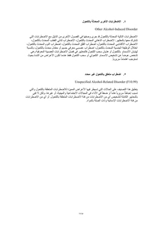 175
4.‫بالكحول‬ ‫المحدثة‬ ‫األخرى‬ ‫االضطرابات‬
Other Alcohol-Induced Disorder
‫التي‬ ‫االضطرابات‬ ‫مع‬ ‫الدليل‬ ‫من‬ ‫األخرى‬ ‫الفصول‬ ‫في‬ ‫وصفها‬ ‫جرى‬ ‫قد‬ ‫بالكحول‬ ‫المحدثة‬ ‫التالية‬ ‫االضطرابات‬
،‫بالكحول‬ ‫المحدث‬ ‫القطب‬ ‫ثنائي‬ ‫االضطراب‬ ،‫بالكحول‬ ‫المحدث‬ ‫الذهاني‬ ‫االضطراب‬ :‫بالمظهر‬ ‫معها‬ ‫تشترك‬
‫با‬ ‫المحدث‬ ‫القلق‬ ‫اضطراب‬ ،‫بالكحول‬ ‫المحدث‬ ‫االكتئابـي‬ ‫االضطراب‬،‫بالكحول‬ ‫المحدث‬ ‫النوم‬ ‫اضطراب‬ ،‫لكحول‬
‫بالنسبة‬ ،‫بالكحول‬ ‫محدث‬ ‫معتدل‬ ‫أو‬ ‫جسيم‬ ‫معرفي‬ ‫عصبـي‬ ‫اضطراب‬ ،‫بالكحول‬ ‫المحدث‬ ‫الجنسية‬ ‫الوظيفة‬ ‫اختالل‬
‫االنسمام‬ ‫لهذيان‬‫وهي‬ ‫المعرفية‬ ‫العصبية‬ ‫االضطرابات‬ ‫فصل‬ ‫في‬ ‫فالمعايير‬ ‫الكحول‬ ‫سحب‬ ‫هذيان‬ ‫أو‬ ‫بالكحول‬
‫االنسمام‬ ‫تشخيص‬ ‫عن‬ ً‫ا‬‫عوض‬ ‫تشخص‬‫ال‬‫بحيث‬ ‫الشدة‬ ‫من‬ ‫األعراض‬ ‫تكون‬ ‫عندما‬ ‫فقط‬ ‫الكحول‬ ‫سحب‬ ‫أو‬ ‫كحولي‬
.ً‫ا‬‫سريري‬ ً‫ا‬‫اهتمام‬ ‫تستوجب‬
5.‫محدد‬ ‫غير‬ ‫بالكحول‬ ‫متعلق‬ ‫اضطراب‬
Unspecified Alcohol-Related Disorder (F10.99)
‫والتي‬ ‫بالكحول‬ ‫المتعلقة‬ ‫لالضطرابات‬ ‫المميزة‬ ‫األعراض‬ ‫فيها‬ ‫تسيطر‬ ‫التي‬ ‫الحاالت‬ ‫على‬ ‫التصنيف‬ ‫هذا‬ ‫ينطبق‬
‫ت‬‫تفي‬ ‫ال‬ ‫ولكن‬ ،‫غيرها‬ ‫أو‬ ،‫والمهنية‬ ‫االجتماعية‬ ‫المجاالت‬ ‫في‬ ‫األداء‬ ‫في‬ ً‫ا‬‫ضعف‬ ‫أو‬ ً‫ا‬‫هام‬ ً‫ا‬‫سريري‬ ً‫ا‬‫إحباط‬ ‫سبب‬
‫االضطرابات‬ ‫من‬ ‫أي‬ ‫أو‬ .‫بالكحول‬ ‫المتعلقة‬ ‫االضطرابات‬ ‫فئة‬ ‫من‬ ‫االضطرابات‬ ‫من‬ ‫أي‬ ‫لتشخيص‬ ‫الكاملة‬ ‫بالمعايير‬
.‫بالمواد‬ ‫الصلة‬ ‫وذات‬ ‫اإلدمانية‬ ‫االضطرابات‬ ‫فئة‬ ‫من‬
 