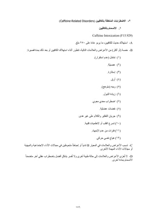 176
2-‫بالكافيين‬ ‫المتعلقة‬ ‫االضطرابات‬(Caffeine-Related Disorders)
1.‫بالكافيين‬ ‫االنسمام‬
Caffeine Intoxication (F15.929)
A-‫على‬ ‫عادة‬ ‫يربو‬ ‫ما‬ ،‫للكافيين‬ ‫حديث‬ ‫استهالك‬250.‫ملغ‬
B-‫ذلك‬ ‫بعد‬ ‫أو‬ ‫الكافيين‬ ‫استهالك‬ ‫أثناء‬ ‫تتطور‬ ،‫التالية‬ ‫والعالمات‬ ‫األعراض‬ ‫من‬ )‫أكثر‬ ‫(أو‬ ‫خمسة‬:‫قصيرة‬ ‫بمدة‬
(1).)‫استقرار‬ ‫(عدم‬ ‫تململ‬
(2).‫ّة‬‫ي‬‫عصب‬
(3).‫إستثارة‬
(4).‫أرق‬
(5).)‫(متوهج‬ ‫وجه‬
(6).‫التبول‬ ‫زيادة‬
(7).‫معوي‬ ‫معدي‬ ‫اضطراب‬
(8).‫عضلية‬ ‫نفضات‬
(9).‫هدى‬ ‫غير‬ ‫على‬ ‫والكالم‬ ‫التفكير‬ ‫جريان‬
(10.‫قلبية‬ ‫النظميات‬ ‫أو‬ ‫القلب‬ ‫تسرع‬ )
(11.‫اإلجهاد‬ ‫عدم‬ ‫من‬ ‫فترات‬ )
(12.‫حركي‬ ‫نفسي‬ ‫هياج‬ )
C-‫المعيار‬ ‫في‬ ‫والعالمات‬ ‫األعراض‬ ‫تسبب‬B‫والمهنية‬ ‫االجتماعية‬ ‫األداء‬ ‫مجاالت‬ ‫في‬ ‫ملحوظين‬ ً‫ا‬‫إحباط‬ ‫أو‬ ً‫ا‬‫تدني‬
.‫األخرى‬ ‫المهمة‬ ‫األداء‬ ‫مجاالت‬ ‫أو‬
D-ً‫ا‬‫متضمن‬ ‫آخر‬ ‫عقلي‬ ‫باضطراب‬ ‫أفضل‬ ٍ‫ل‬‫بشك‬ ‫فسر‬ُ‫ت‬ ‫وال‬ ‫أخرى‬ ‫طبية‬ ‫حالة‬ ‫إلى‬ ‫والعالمات‬ ‫األعراض‬ ‫عزى‬ُ‫ت‬ ‫ال‬
‫االن‬.‫أخرى‬ ‫بمادة‬ ‫سمام‬
 