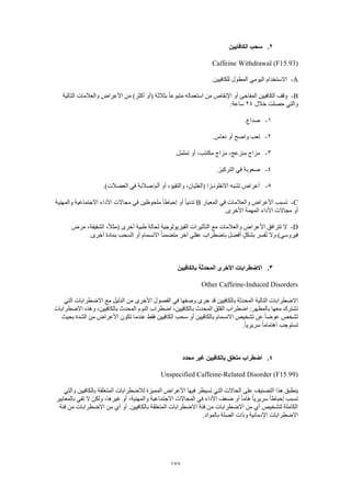 177
2.‫الكافايين‬ ‫سحب‬
Caffeine Withdrawal (F15.93)
A-.‫للكافيين‬ ‫المطول‬ ‫اليومي‬ ‫االستخدام‬
B-‫التالية‬ ‫والعالمات‬ ‫األعراض‬ ‫من‬ )‫أكثر‬ ‫(أو‬ ‫بثالثة‬ ً‫ا‬‫متبوع‬ ‫استعماله‬ ‫من‬ ‫اإلنقاص‬ ‫أو‬ ‫المفاجئ‬ ‫الكافيين‬ ‫وقف‬
‫خالل‬ ‫حصلت‬ ‫والتي‬24:‫ساعة‬
1-.‫صداع‬
2-‫أو‬ ‫واضح‬ ‫تعب‬.‫نعاس‬
3-.‫تململ‬ ‫أو‬ ،‫مكتئب‬ ‫مزاج‬ ،‫منزعج‬ ‫مزاج‬
4-.‫التركيز‬ ‫في‬ ‫صعوبة‬
5-.)‫العضالت‬ ‫في‬ ‫ألم/صالبة‬ ‫أو‬ ،‫والتقيؤ‬ ،‫(الغثيان‬ ‫االنفلونـزا‬ ‫تشبه‬ ‫أعراض‬
C-‫المعيار‬ ‫في‬ ‫والعالمات‬ ‫األعراض‬ ‫تسبب‬B‫والمهنية‬ ‫االجتماعية‬ ‫األداء‬ ‫مجاالت‬ ‫في‬ ‫ملحوظين‬ ً‫ا‬‫إحباط‬ ‫أو‬ ً‫ا‬‫تدني‬
.‫األخرى‬ ‫المهمة‬ ‫األداء‬ ‫مجاالت‬ ‫أو‬
D-‫مرض‬ ،‫الشقيقة‬ ،ً‫ال‬‫(مث‬ ‫أخرى‬ ‫طبية‬ ‫لحالة‬ ‫الفيزيولوجية‬ ‫التأثيرات‬ ‫مع‬ ‫والعالمات‬ ‫األعراض‬ ‫تترافق‬ ‫ال‬
‫أو‬ ‫االنسمام‬ ً‫ا‬‫متضمن‬ ‫آخر‬ ‫عقلي‬ ‫باضطراب‬ ‫أفضل‬ ٍ‫ل‬‫بشك‬ ‫فسر‬ُ‫ت‬ ‫وال‬ )‫فيروسي‬.‫أخرى‬ ‫بمادة‬ ‫السحب‬
3.‫بالكافيين‬ ‫المحدثة‬ ‫األخرى‬ ‫االضطرابات‬
Other Caffeine-Induced Disorders
‫التي‬ ‫االضطرابات‬ ‫مع‬ ‫الدليل‬ ‫من‬ ‫األخرى‬ ‫الفصول‬ ‫في‬ ‫وصفها‬ ‫جرى‬ ‫قد‬ ‫بالكافيين‬ ‫المحدثة‬ ‫التالية‬ ‫االضطرابات‬
‫المحدث‬ ‫النوم‬ ‫اضطراب‬ ،‫بالكافيين‬ ‫المحدث‬ ‫القلق‬ ‫اضطراب‬ :‫بالمظهر‬ ‫معها‬ ‫تشترك‬‫االضطرابات‬ ‫وهذه‬ ،‫بالكافيين‬
‫بحيث‬ ‫الشدة‬ ‫من‬ ‫األعراض‬ ‫تكون‬ ‫عندما‬ ‫فقط‬ ‫الكافيين‬ ‫سحب‬ ‫أو‬ ‫بالكافيين‬ ‫االنسمام‬ ‫تشخيص‬ ‫عن‬ ً‫ا‬‫عوض‬ ‫تشخص‬
.ً‫ا‬‫سريري‬ ً‫ا‬‫اهتمام‬ ‫تستوجب‬
4.‫محدد‬ ‫غير‬ ‫بالكافيين‬ ‫متعلق‬ ‫اضطراب‬
Unspecified Caffeine-Related Disorder (F15.99)
‫ال‬ ‫الحاالت‬ ‫على‬ ‫التصنيف‬ ‫هذا‬ ‫ينطبق‬‫والتي‬ ‫بالكافيين‬ ‫المتعلقة‬ ‫لالضطرابات‬ ‫المميزة‬ ‫األعراض‬ ‫فيها‬ ‫تسيطر‬ ‫تي‬
‫بالمعايير‬ ‫تفي‬ ‫ال‬ ‫ولكن‬ ،‫غيرها‬ ‫أو‬ ،‫والمهنية‬ ‫االجتماعية‬ ‫المجاالت‬ ‫في‬ ‫األداء‬ ‫ضعف‬ ‫أو‬ ً‫ا‬‫هام‬ ً‫ا‬‫سريري‬ ً‫ا‬‫إحباط‬ ‫تسبب‬
‫االضط‬ ‫من‬ ‫أي‬ ‫أو‬ .‫بالكافيين‬ ‫المتعلقة‬ ‫االضطرابات‬ ‫فئة‬ ‫من‬ ‫االضطرابات‬ ‫من‬ ‫أي‬ ‫لتشخيص‬ ‫الكاملة‬‫فئة‬ ‫من‬ ‫رابات‬
.‫بالمواد‬ ‫الصلة‬ ‫وذات‬ ‫اإلدمانية‬ ‫االضطرابات‬
 