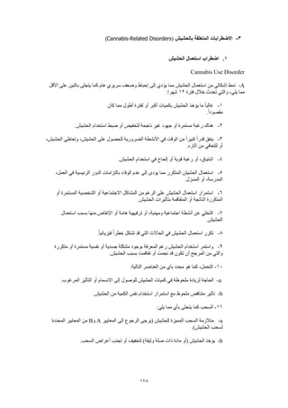 178
3-‫بالحشيش‬ ‫المتعلقة‬ ‫االضطرابات‬(Cannabis-Related Disorders)
1.‫الحشيش‬ ‫استعمال‬ ‫اضطراب‬
Cannabis Use Disorder
A-‫األقل‬ ‫على‬ ‫باثنين‬ ‫يتجلى‬ ‫كما‬ ‫هام‬ ‫سريري‬ ‫وضعف‬ ‫إحباط‬ ‫إلى‬ ‫يؤدي‬ ‫مما‬ ‫الحشيش‬ ‫استعمال‬ ‫من‬ ‫إشكالي‬ ‫نمط‬
‫فترة‬ ‫خالل‬ ‫تحدث‬ ‫والتي‬ ،‫يلي‬ ‫مما‬12:‫شهرا‬
1-‫كان‬ ‫مما‬ ‫أطول‬ ‫لفترة‬ ‫أو‬ ‫أكبر‬ ‫بكميات‬ ‫الحشيش‬ ‫يؤخذ‬ ‫ما‬ ً‫ا‬‫غالب‬
.ً‫ا‬‫مقصود‬
2-.‫الحشيش‬ ‫استخدام‬ ‫ضبط‬ ‫أو‬ ‫لتخفيض‬ ‫ناجحة‬ ‫غير‬ ‫جهود‬ ‫أو‬ ‫مستمرة‬ ‫رغبة‬ ‫هناك‬
3-‫وتعاطي‬ ،‫الحشيش‬ ‫على‬ ‫للحصول‬ ‫الضرورية‬ ‫األنشطة‬ ‫في‬ ‫الوقت‬ ‫من‬ ً‫ا‬‫كبير‬ ً‫ا‬‫قدر‬ ‫ينفق‬،‫الحشيش‬
.‫آثاره‬ ‫من‬ ‫للتعافي‬ ‫أو‬
4-.‫الحشيش‬ ‫استخدام‬ ‫في‬ ‫إلحاح‬ ‫أو‬ ‫قوية‬ ‫رغبة‬ ‫أو‬ ،‫اشتياق‬
5-،‫العمل‬ ‫في‬ ‫الرئيسية‬ ‫الدور‬ ‫بالتزامات‬ ‫الوفاء‬ ‫عدم‬ ‫إلى‬ ‫يؤدى‬ ‫مما‬ ‫المتكرر‬ ‫الحشيش‬ ‫استعمال‬
.‫المنـزل‬ ‫أو‬ ،‫المدرسة‬
6-‫أو‬ ‫االجتماعية‬ ‫المشاكل‬ ‫من‬ ‫الرغم‬ ‫على‬ ‫الحشيش‬ ‫استعمال‬ ‫استمرار‬‫أو‬ ‫المستمرة‬ ‫الشخصية‬
.‫الحشيش‬ ‫بتأثيرات‬ ‫المتفاقمة‬ ‫أو‬ ‫الناتجة‬ ‫المتكررة‬
7-‫استعمال‬ ‫بسبب‬ ‫منها‬ ‫اإلنقاص‬ ‫أو‬ ‫هامة‬ ‫ترفيهية‬ ‫أو‬ ،‫ومهنية‬ ‫اجتماعية‬ ‫أنشطة‬ ‫عن‬ ‫التخلي‬
.‫الحشيش‬
8-.ً‫ا‬‫فيزيائي‬ ً‫ا‬‫خطر‬ ‫تشكل‬ ‫قد‬ ‫التي‬ ‫الحاالت‬ ‫في‬ ‫الحشيش‬ ‫استعمال‬ ‫تكرر‬
9-‫ا‬ ‫رغم‬ ‫الحشيش‬ ‫استخدام‬ ‫واستمر‬‫متكررة‬ ‫أو‬ ‫مستمرة‬ ‫نفسية‬ ‫أو‬ ‫جسدية‬ ‫مشكلة‬ ‫بوجود‬ ‫لمعرفة‬
.‫الحشيش‬ ‫بسبب‬ ‫تفاقمت‬ ‫أو‬ ‫نجمت‬ ‫قد‬ ‫تكون‬ ‫أن‬ ‫المرجح‬ ‫من‬ ‫والتي‬
10-:‫التالية‬ ‫العناصر‬ ‫من‬ ‫بأي‬ ‫محدد‬ ‫هو‬ ‫كما‬ ،‫التحمل‬
a-.‫المرغوب‬ ‫التأثير‬ ‫أو‬ ‫االنسمام‬ ‫إلى‬ ‫للوصول‬ ‫الحشيش‬ ‫كميات‬ ‫في‬ ‫ملحوظة‬ ‫لزيادة‬ ‫الحاجة‬
b-‫ملح‬ ‫متناقص‬ ‫تأثير‬.‫الحشيش‬ ‫من‬ ‫الكمية‬ ‫نفس‬ ‫استخدام‬ ‫استمرار‬ ‫مع‬ ‫وظ‬
11-:‫يلي‬ ‫مما‬ ‫بأي‬ ‫يتجلى‬ ‫كما‬ ‫السحب‬
a-‫المعايير‬ ‫إلى‬ ‫الرجوع‬ ‫(يرجى‬ ‫للحشيش‬ ‫المميزة‬ ‫السحب‬ ‫متالزمة‬A‫و‬B‫المحددة‬ ‫المعايير‬ ‫من‬
.)‫الحشيش‬ ‫لسحب‬
b-.‫السحب‬ ‫أعراض‬ ‫تجنب‬ ‫أو‬ ‫لتخفيف‬ )‫وثيقة‬ ‫صلة‬ ‫ذات‬ ‫مادة‬ ‫(أو‬ ‫الحشيش‬ ‫يؤخذ‬
 