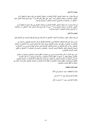 179
‫ما‬ ‫تحديد‬:‫كان‬ ‫إذا‬
‫مبكرة‬ ‫هدأة‬ ‫في‬‫من‬ ً‫ا‬‫أي‬ ‫تتحقق‬ ‫لم‬ ،‫سابق‬ ‫وقت‬ ‫في‬ ‫الحشيش‬ ‫استعمال‬ ‫الضطراب‬ ‫الكاملة‬ ‫المعايير‬ ‫استيفاء‬ ‫بعد‬ :
‫لمدة‬ ‫الحشيش‬ ‫استعمال‬ ‫الضطراب‬ ‫المعايير‬3‫من‬ ‫أقل‬ ‫ولكن‬ ‫األقل‬ ‫على‬ ‫أشهر‬12‫المعيار‬ ‫استثناء‬ ‫(مع‬ ً‫ا‬‫شهر‬A4،
‫و‬ "‫الحشيش‬ ‫استخدام‬ ‫في‬ ‫إلحاح‬ ‫أو‬ ‫قوية‬ ‫رغبة‬ ‫أو‬ ،‫"اشتياق‬.)‫يتواجد‬ ‫قد‬ ‫الذي‬
‫مستمرة‬ ‫هدأة‬ ‫في‬‫من‬ ً‫ا‬‫أي‬ ‫تتحقق‬ ‫لم‬ ،‫سابق‬ ‫وقت‬ ‫في‬ ‫الحشيش‬ ‫استعمال‬ ‫الضطراب‬ ‫الكاملة‬ ‫المعايير‬ ‫استيفاء‬ ‫بعد‬ :
‫لمدة‬ ‫الحشيش‬ ‫استعمال‬ ‫الضطراب‬ ‫المعايير‬12‫المعيار‬ ‫استثناء‬ ‫(مع‬ ‫أكثر‬ ‫أو‬ ً‫ا‬‫شهر‬A4‫قوية‬ ‫رغبة‬ ‫أو‬ ،‫"اشتياق‬ ،
‫قد‬ ‫والذي‬ "‫الحشيش‬ ‫استخدام‬ ‫في‬ ‫إلحاح‬ ‫أو‬.)‫يتواجد‬
:‫كان‬ ‫إذا‬ ‫ما‬ ‫تحديد‬
‫عليها‬ ‫مسيطر‬ ‫بيئة‬ ‫في‬.‫فيها‬ ‫الحشيش‬ ‫إلى‬ ‫الوصول‬ ‫تقييد‬ ‫يتم‬ ‫بيئة‬ ‫في‬ ‫الفرد‬ ‫كان‬ ‫إذا‬ ،‫اإلضافي‬ ‫المحدد‬ ‫هذا‬ ‫ويستخدم‬ :
‫لرموز‬ ‫مالحظة‬ :‫الحالية‬ ‫الشدة‬ ‫على‬ ‫يستند‬ ‫الرمز‬ICD-10-CM‫من‬ ‫والسحب‬ ،‫بالحشيش‬ ‫االنسمام‬ ‫كان‬ ‫إذا‬ ،
‫ب‬ ‫محدث‬ ‫آخر‬ ‫عقلي‬ ‫اضطراب‬ ‫أو‬ ،‫الحشيش‬‫استعمال‬ ‫الضطراب‬ ‫أدناه‬ ‫الرموز‬ ‫تستخدم‬ ‫فال‬ ،ً‫ا‬‫أيض‬ ‫موجود‬ ‫الحشيش‬
‫االضطراب‬ ‫رمز‬ ‫من‬ ‫الرابع‬ ‫الرقم‬ ‫في‬ ‫إليه‬ ‫يشار‬ ‫المشترك‬ ‫الحشيش‬ ‫استخدام‬ ‫فاضطراب‬ ،‫ذلك‬ ‫من‬ ً‫ال‬‫بد‬ .‫الحشيش‬
‫لالنسمام‬ ‫الترميز‬ ‫مالحظة‬ ‫(انظر‬ ‫بالحشيش‬ ‫المحدث‬‫العقلي‬ ‫االضطراب‬ ‫أو‬ ،‫الحشيش‬ ‫من‬ ‫والسحب‬ ،‫بالحشيش‬
‫ا‬ ‫المحدد‬.)‫بالحشيش‬ ‫لمحدث‬
‫استعمال‬ ‫واضطراب‬ ‫بالحشيش‬ ‫المحدث‬ ‫القلق‬ ‫اضطراب‬ ‫بين‬ ‫مرضي‬ ‫تشارك‬ ‫هناك‬ ‫كان‬ ‫إذا‬ ،‫المثال‬ ‫سبيل‬ ‫على‬
‫التشارك‬ ‫كان‬ ‫إذا‬ ‫ما‬ ‫لبيان‬ ‫الرابع‬ ‫الرقم‬ ‫مع‬ ،‫بالحشيش‬ ‫المحدث‬ ‫القلق‬ ‫اضطراب‬ ‫رمز‬ ‫فقط‬ ‫فيعطى‬ ،‫الحشيش‬
:‫شديد‬ ‫أو‬ ‫متوسط‬ ،‫خفيف‬ ‫هو‬ ‫الحشيش‬ ‫استعمال‬ ‫الضطراب‬ ‫المرضي‬F12.180‫الحشيش‬ ‫استعمال‬ ‫الضطراب‬
‫أو‬ ‫بالحشيش‬ ‫المحدث‬ ‫القلق‬ ‫اضطراب‬ ‫مع‬ ‫الخفيف‬F12.280‫مع‬ ‫الشديد‬ ‫أو‬ ‫المتوسط‬ ‫الحشيش‬ ‫استعمال‬ ‫الضطراب‬
.‫بالحشيش‬ ‫المحدث‬ ‫القلق‬ ‫اضطراب‬
:‫الحالية‬ ‫الشدة‬ ‫تحديد‬
(F12.10.‫ثالثة‬ ‫إلى‬ ‫عرضين‬ ‫وجود‬ :‫)خفيف‬
(F12.20‫وجود‬ :‫متوسط‬ )4-5.‫أعراض‬
(F12.20‫وجود‬ :‫شديد‬ )6.‫أكثر‬ ‫أو‬ ‫أعراض‬
 