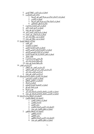18
5. ‫اليومي‬ ‫اليقظة‬ - ‫النوم‬ ‫وتيرة‬ ‫اضطراب‬
6. ‫المضطرب‬ ‫النوم‬ ‫حاالت‬
1. ‫السريعة‬ ‫غير‬ ‫العين‬ ‫حركة‬ ‫نوم‬ ‫خالل‬ ‫االستثارة‬ ‫اضطرابات‬
2. ‫الكابوس‬ ‫اضطراب‬
3. ‫السريعة‬ ‫العين‬ ‫حركة‬ ‫نوم‬ ‫خالل‬ ‫السلوك‬ ‫اضطراب‬
4. ‫المتململتين‬ ‫الساقين‬ ‫متالزمة‬
7. ‫بمادة/دواء‬ ‫المحدث‬ ‫النوم‬ ‫اضطراب‬
8. ‫اآلخر‬ ‫المحدد‬ ‫األرق‬ ‫اضطراب‬
9. ‫محدد‬ ‫غير‬ ‫أرق‬ ‫اضطراب‬
10. ‫اآلخر‬ ‫المحدد‬ ‫النعاس‬ ‫فرط‬ ‫اضطراب‬
11. ‫المحدد‬ ‫غير‬ ‫النعاس‬ ‫فرط‬ ‫اضطراب‬
12. ‫آخر‬ ‫محدد‬ ‫يقظة‬ - ‫نوم‬ ‫اضطراب‬
13. ‫محدد‬ ‫غير‬ ‫يقظة‬ - ‫نوم‬ ‫اضطراب‬
13. ‫الجنسية‬ ‫الوظيفة‬ ‫اختالالت‬
1. ‫القذف‬ ‫تأخر‬
2. ‫االنتصاب‬ ‫اضطراب‬
3. ‫األنثوي‬ ‫الجنسية‬ ‫النشوة‬ ‫اضطراب‬
4. ‫األنثوي‬ ‫الجنسي‬ ‫االهتمام/االستثارة‬ ‫اضطراب‬
5. ‫التناسلي‬ ‫الحوضي‬ ‫اإليالج‬ ‫ألم‬ ‫اضطراب‬
6. ‫الذكري‬ ‫الجنسية‬ ‫والرغبة‬ ‫النشاط‬ ‫نقص‬ ‫اضطراب‬
7. ‫المبكر‬ ‫القذف‬
8. ‫بمادة/دواء‬ ‫محدث‬ ‫جنسي‬ ‫خلل‬
9. ‫آخر‬ ‫محدد‬ ‫جنسية‬ ‫وظيفة‬ ‫خلل‬
10. ‫محدد‬ ‫غير‬ ‫جنسية‬ ‫وظيفة‬ ‫خلل‬
14. ‫الجندر‬ ‫من‬ ‫االنزعاج‬
1. ‫األطفال‬ ‫عند‬ ‫الجندر‬ ‫من‬ ‫االنزعاج‬
2. ‫والبالغين‬ ‫المراهقين‬ ‫لدى‬ ‫الجندر‬ ‫من‬ ‫االنزعاج‬
3. ‫آخر‬ ‫محدد‬ ‫الجندر‬ ‫من‬ ‫انزعاج‬
4. ‫محدد‬ ‫غير‬ ‫الجندر‬ ‫من‬ ‫انزعاج‬
15. ‫والمسلك‬ ‫باالندفاع‬ ‫والتحكم‬ ‫التشوش‬ ‫اضطرابات‬
1. ‫االعتراضي‬ ‫التحدي‬ ‫اضطراب‬
2. ‫المتقطع‬ ‫االنفعالي‬ ‫االضطراب‬
3. ‫المسلك‬ ‫اضطراب‬
4. ‫للمجتمع‬ ‫المضادة‬ ‫الشخصية‬ ‫اضطراب‬
5. ‫الحرائق‬ ‫إشعال‬ ‫هوس‬
6. ‫السرقة‬ ‫هوس‬
7. ‫آخر‬ ‫محدد‬ ‫والمسلك‬ ‫باالندفاع‬ ‫والتحكم‬ ‫التشوش‬ ‫اضطراب‬
8. ‫محدد‬ ‫غير‬ ‫والمسلك‬ ‫باالندفاع‬ ‫والتحكم‬ ‫التشوش‬ ‫اضطراب‬
16. ‫واإلدمانية‬ ‫بمادة‬ ‫المتعلقة‬ ‫االضطرابات‬
1. ‫بالكحول‬ ‫المتعلقة‬ ‫االضطرابات‬
1. ‫الكحول‬ ‫استعمال‬ ‫اضطراب‬
2. ‫بالكحول‬ ‫االنسمام‬
3. ‫الكحول‬ ‫سحب‬
4. ‫بالكحول‬ ‫المحدثة‬ ‫األخرى‬ ‫االضطرابات‬
5. ‫محدد‬ ‫غير‬ ‫بالكحول‬ ‫متعلق‬ ‫اضطراب‬
2. ‫بالكافيين‬ ‫المتعلقة‬ ‫االضطرابات‬
1. ‫بالكافيين‬ ‫االنسمام‬
2. ‫الكافايين‬ ‫سحب‬
3. ‫بالكافيين‬ ‫المحدثة‬ ‫األخرى‬ ‫االضطرابات‬
4. ‫محدد‬ ‫غير‬ ‫بالكافيين‬ ‫متعلق‬ ‫اضطراب‬
 