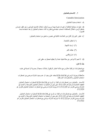 180
2.‫بالحشيش‬ ‫االنسمام‬
Cannabis Intoxication
A-.‫للحشيش‬ ‫حديث‬ ‫استخدام‬
B-‫إحساس‬ ،‫قلق‬ ،‫زهو‬ ،‫الحركي‬ ‫التناسق‬ ‫اختالل‬ ،‫(مثل‬ ً‫ا‬‫سريري‬ ‫مهمة‬ ‫نفسية‬ ‫تغيرات‬ ‫أو‬ ‫إشكالية‬ ‫سلوكية‬ ‫ّرات‬‫ي‬‫تغ‬
‫استخدام‬ ‫أثناء‬ ‫تطورت‬ )‫اجتماعي‬ ‫انسحاب‬ ،‫المحاكمة‬ ‫اختالل‬ ،‫الزمن‬ ‫بتباطؤ‬‫بمدة‬ ‫استخدامه‬ ‫بعد‬ ‫أو‬ ‫الحشيش‬
.‫قصيرة‬
C-:‫الحشيش‬ ‫استخدام‬ ‫من‬ ‫ساعتين‬ ‫غضون‬ ‫في‬ ‫التالية‬ ‫العالمات‬ ‫من‬ )‫أكثر‬ ‫(أو‬ ‫اثنين‬ ‫تطور‬
(1.‫الملتحمة‬ ‫احتقان‬ )
(2).‫الشهية‬ ‫ازدياد‬
(3).‫الفم‬ ‫جفاف‬
(4).‫قلبـي‬ ‫ّع‬‫ر‬‫تس‬
D-.‫آخر‬ ‫عقلي‬ ‫اضطراب‬ ‫يعللها‬ ‫وال‬ ‫عامة‬ ‫طبية‬ ‫حالة‬ ‫عن‬ ‫األعراض‬ ‫تنجم‬ ‫ال‬
‫ح‬:‫كان‬ ‫إذا‬ ‫ِّد‬‫د‬
‫غياب‬ ‫في‬ ‫لمسية‬ ‫أو‬ ‫بصرية‬ ‫أو‬ ‫سمعية‬ ‫إخاالت‬ ‫أو‬ ‫الواقع‬ ‫اختبار‬ ‫سالمة‬ ‫مع‬ ‫هالوس‬ :‫إدراكية‬ ‫اضطرابات‬ ‫مع‬
.‫الهذيان‬
‫في‬ ‫الرمز‬ :‫ترميزية‬ ‫مالحظة‬ICD-10-CM‫اضطراب‬ ‫بين‬ ‫مرضي‬ ‫تشارك‬ ‫وجود‬ ‫عدم‬ ‫أو‬ ‫وجود‬ ‫على‬ ‫يعتمد‬
.‫اإلدراكية‬ ‫واالضطرابات‬ ‫الحشيش‬ ‫استعمال‬
‫لالنسمام‬‫بالحشيش‬‫في‬ ‫الرمز‬ ‫ان‬ :‫إدراكية‬ ‫اضطرابات‬ ‫دون‬ICD-10-CM‫الحشيش‬ ‫استعمال‬ ‫الضطراب‬
‫هو‬ ً‫ا‬‫مرضي‬ ‫المتشارك‬ ‫الخفيف‬F12.129‫مع‬ ‫الشديد‬ ‫أو‬ ‫المتوسط‬ ‫الحشيش‬ ‫استعمال‬ ‫اضطراب‬ ‫أن‬ ‫حين‬ ‫على‬ ،
‫هو‬ ‫فالرمز‬ ‫مرضي‬ ‫تشارك‬F12.229‫هو‬ ‫فالرمز‬ ‫الحشيش‬ ‫استعمال‬ ‫اضطراب‬ ‫مع‬ ‫مرضي‬ ‫تشارك‬ ‫يوجد‬ ‫لم‬ ‫إذا‬ ،
F12.929.
‫لال‬‫نسمام‬‫في‬ ‫الرمز‬ ‫ان‬ :‫إدراكية‬ ‫اضطرابات‬ ‫مع‬ ‫بالحشيش‬ICD-10-CM‫الحشيش‬ ‫استعمال‬ ‫الضطراب‬
‫هو‬ ً‫ا‬‫مرضي‬ ‫المتشارك‬ ‫الخفيف‬F12.122‫مع‬ ‫الشديد‬ ‫أو‬ ‫المتوسط‬ ‫الحشيش‬ ‫استعمال‬ ‫اضطراب‬ ‫أن‬ ‫حين‬ ‫على‬ ،
‫هو‬ ‫فالرمز‬ ‫مرضي‬ ‫تشارك‬F12.222‫ه‬ ‫فالرمز‬ ‫الحشيش‬ ‫استعمال‬ ‫اضطراب‬ ‫مع‬ ‫مرضي‬ ‫تشارك‬ ‫يوجد‬ ‫لم‬ ‫إذا‬ ،‫و‬
F12.922.
 