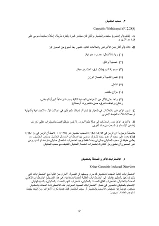 181
3.‫الحشيش‬ ‫سحب‬
Cannabis Withdrawal (F12.288)
A-‫على‬ ‫يومي‬ ‫استعمال‬ ،ً‫ال‬‫(مث‬ ،‫طويلة‬ ‫ولفترة‬ ‫كبيرة‬ ‫بمقادير‬ ‫كان‬ ‫والذي‬ ‫الحشيش‬ ‫استخدام‬ )‫إنقاص‬ ‫(أو‬ ‫إيقاف‬
.)‫أشهر‬ ‫عدة‬ ‫فترة‬
B-‫المعيار‬ ‫من‬ ‫أسبوع‬ ‫بعد‬ ‫تتطور‬ ،‫التالية‬ ‫والعالمات‬ ‫األعراض‬ ‫من‬ )‫أكثر‬ ‫(أو‬ ‫ثالثة‬A:
(1).‫عدوانية‬ ،‫غضب‬ ،‫االنفعال‬ ‫زيادة‬
(2).‫قلق‬ ‫أو‬ ‫عصبية‬
(3).)‫مزعجة‬ ‫أحالم‬ ،‫أرق‬ ،ً‫ال‬‫(مث‬ ‫النوم‬ ‫صعوبة‬
(4).‫الوزن‬ ‫نقصان‬ ‫أو‬ ‫الشهية‬ ‫نقص‬
(5).‫تململ‬
(6).‫مكتئب‬ ‫مزاج‬
(7)،‫بطني‬ ‫ألم‬ :ً‫ا‬‫كبير‬ ً‫ا‬‫انـزعاج‬ ‫يسبب‬ ‫التالية‬ ‫الجسدية‬ ‫األعراض‬ ‫من‬ ‫األقل‬ ‫على‬ ‫واحد‬
،‫تعرق‬ ،‫رعاش/ارتجاف‬.‫صداع‬ ‫أو‬ ،‫قشعريرة‬ ،‫حمى‬
C-‫المعيار‬ ‫في‬ ‫والعالمات‬ ‫األعراض‬ ‫تسبب‬B‫والمهنية‬ ‫االجتماعية‬ ‫األداء‬ ‫مجاالت‬ ‫في‬ ‫ملحوظين‬ ً‫ا‬‫إحباط‬ ‫أو‬ ً‫ا‬‫تدني‬
.‫األخرى‬ ‫المهمة‬ ‫األداء‬ ‫مجاالت‬ ‫أو‬
D-‫بما‬ ‫آخر‬ ‫عقلي‬ ‫باضطراب‬ ‫أفضل‬ ٍ‫ل‬‫بشك‬ ‫فسر‬ُ‫ت‬ ‫وال‬ ‫أخرى‬ ‫طبية‬ ‫حالة‬ ‫إلى‬ ‫والعالمات‬ ‫األعراض‬ ‫عزى‬ُ‫ت‬ ‫ال‬
‫يتضمن‬.‫أخرى‬ ‫مادة‬ ‫من‬ ‫السحب‬ ‫أو‬ ‫االنسمام‬
‫في‬ ‫الرمز‬ ‫ان‬ :‫ترميزية‬ ‫مالحظة‬ICD-10-CM‫هو‬ ‫الحشيش‬ ‫لسحب‬F12.288‫في‬ ‫الرمز‬ ‫أن‬ ‫الحظ‬ .ICD-10-
CM‫مما‬ .‫الحشيش‬ ‫وسحب‬ ‫الحشيش‬ ‫استعمال‬ ‫اضطراب‬ ‫بين‬ ‫مرضي‬ ‫تشارك‬ ‫وجود‬ ‫عدم‬ ‫أو‬ ‫وجود‬ ‫على‬ ‫يعتمد‬
‫ومن‬ .‫شديد‬ ‫أو‬ ‫متوسط‬ ‫حشيش‬ ‫استعمال‬ ‫اضطراب‬ ‫بوجود‬ ‫فقط‬ ‫يحدث‬ ‫أن‬ ‫يمكن‬ ‫الحشيش‬ ‫سحب‬ ‫أن‬ ‫حقيقة‬ ‫يعكس‬
.‫الحشيش‬ ‫سحب‬ ‫مع‬ ‫الخفيف‬ ‫الحشيش‬ ‫استعمال‬ ‫اضطراب‬ ‫لتشارك‬ ً‫ا‬‫رمز‬ ‫نضع‬ ‫أن‬ ‫المسموح‬ ‫غير‬
4.‫االضطرابات‬‫بالحشيش‬ ‫المحدثة‬ ‫األخرى‬
Other Cannabis-Induced Disorders
‫التي‬ ‫االضطرابات‬ ‫مع‬ ‫الدليل‬ ‫من‬ ‫األخرى‬ ‫الفصول‬ ‫في‬ ‫وصفها‬ ‫جرى‬ ‫قد‬ ‫بالحشيش‬ ‫المحدثة‬ ‫التالية‬ ‫االضطرابات‬
‫الذهاني‬ ‫االضطراب‬ )‫الفصول‬ ‫هذه‬ ‫في‬ ‫بمادة/دواء‬ ‫المحدثة‬ ‫العقلية‬ ‫االضطرابات‬ ‫إلى‬ ‫بالمظهر:(انظر‬ ‫معها‬ ‫تشترك‬
‫المحدث‬‫لهذيان‬ ‫بالنسبة‬ ،‫بالحشيش‬ ‫المحدث‬ ‫النوم‬ ‫اضطراب‬ ،‫بالحشيش‬ ‫المحدث‬ ‫القلق‬ ‫اضطراب‬ ،‫بالحشيش‬
‫بالحشيش‬ ‫المحدثة‬ ‫االضطرابات‬ ‫هذه‬ .‫المعرفية‬ ‫العصبية‬ ‫االضطرابات‬ ‫فصل‬ ‫في‬ ‫فالمعايير‬ ‫بالحشيش‬ ‫االنسمام‬
‫ال‬ ‫من‬ ‫األعراض‬ ‫تكون‬ ‫عندما‬ ‫فقط‬ ‫الحشيش‬ ‫سحب‬ ‫أو‬ ‫بالحشيش‬ ‫االنسمام‬ ‫تشخيص‬ ‫عن‬ ً‫ا‬‫عوض‬ ‫تشخص‬‫بحيث‬ ‫شدة‬
.ً‫ا‬‫سريري‬ ً‫ا‬‫اهتمام‬ ‫تستوجب‬
 