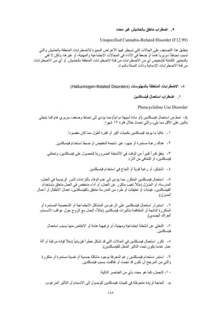 182
5.‫محدد‬ ‫غير‬ ‫بالحشيش‬ ‫متعلق‬ ‫اضطراب‬
Unspecified Cannabis-Related Disorder (F12.99)
‫والتي‬ ‫بالحشيش‬ ‫المتعلقة‬ ‫لالضطرابات‬ ‫المميزة‬ ‫األعراض‬ ‫فيها‬ ‫تسيطر‬ ‫التي‬ ‫الحاالت‬ ‫على‬ ‫التصنيف‬ ‫هذا‬ ‫ينطبق‬
‫في‬ ‫األداء‬ ‫في‬ ً‫ا‬‫ضعف‬ ‫أو‬ ً‫ا‬‫هام‬ ً‫ا‬‫سريري‬ ً‫ا‬‫إحباط‬ ‫تسبب‬‫تفي‬ ‫ال‬ ‫ولكن‬ ،‫غيرها‬ ‫أو‬ ،‫والمهنية‬ ‫االجتماعية‬ ‫المجاالت‬
‫االضطرابات‬ ‫من‬ ‫أي‬ ‫أو‬ .‫بالحشيش‬ ‫المتعلقة‬ ‫االضطرابات‬ ‫فئة‬ ‫من‬ ‫االضطرابات‬ ‫من‬ ‫أي‬ ‫لتشخيص‬ ‫الكاملة‬ ‫بالمعايير‬
.‫بالمواد‬ ‫الصلة‬ ‫وذات‬ ‫اإلدمانية‬ ‫االضطرابات‬ ‫فئة‬ ‫من‬
4-‫بالمهلوسات‬ ‫المتعلقة‬ ‫االضطرابات‬(Hallucinogen-Related Disorders)
1.‫فينسكلدين‬ ‫استعمال‬ ‫اضطراب‬
Phencyclidine Use Disorder
A-‫يتجلى‬ ‫كما‬ ‫هام‬ ‫سريري‬ ‫وضعف‬ ‫إحباط‬ ‫إلى‬ ‫يؤدي‬ ‫مما‬ )ً‫ا‬‫دوائي‬ ‫شبيهة‬ ‫مادة‬ ‫(أو‬ ‫فينسكلدين‬ ‫استعمال‬ ‫من‬ ‫نمط‬
‫فترة‬ ‫خالل‬ ‫تحدث‬ ‫والتي‬ ،‫يلي‬ ‫مما‬ ‫األقل‬ ‫على‬ ‫باثنين‬12:‫شهرا‬
1-‫بكميات‬ ‫فينسكلدين‬ ‫يؤخذ‬ ‫ما‬ ً‫ا‬‫غالب‬.ً‫ا‬‫مقصود‬ ‫كان‬ ‫مما‬ ‫أطول‬ ‫لفترة‬ ‫أو‬ ‫أكبر‬
2-.‫فينسكلدين‬ ‫استخدام‬ ‫ضبط‬ ‫أو‬ ‫لتخفيض‬ ‫ناجحة‬ ‫غير‬ ‫جهود‬ ‫أو‬ ‫مستمرة‬ ‫رغبة‬ ‫هناك‬
3-‫وتعاطي‬ ،‫فينسكلدين‬ ‫على‬ ‫للحصول‬ ‫الضرورية‬ ‫األنشطة‬ ‫في‬ ‫الوقت‬ ‫من‬ ً‫ا‬‫كبير‬ ً‫ا‬‫قدر‬ ‫ينفق‬
.‫آثاره‬ ‫من‬ ‫للتعافي‬ ‫أو‬ ،‫فينسكلدين‬
4-‫إلحاح‬ ‫أو‬ ‫قوية‬ ‫رغبة‬ ‫أو‬ ،‫اشتياق‬.‫فينسكلدين‬ ‫استخدام‬ ‫في‬
5-،‫العمل‬ ‫في‬ ‫الرئيسية‬ ‫الدور‬ ‫بالتزامات‬ ‫الوفاء‬ ‫عدم‬ ‫إلى‬ ‫يؤدى‬ ‫مما‬ ‫المتكرر‬ ‫فينسكلدين‬ ‫استعمال‬
‫باستخدام‬ ‫متعلق‬ ‫العمل‬ ‫في‬ ‫منخفض‬ ‫أداء‬ ‫أو‬ ،‫العمل‬ ‫عن‬ ‫متكرر‬ ‫تغيب‬ ً‫ال‬‫(مث‬ ‫المنـزل‬ ‫أو‬ ،‫المدرسة‬
‫با‬ ‫متعلق‬ ‫المدرسة‬ ‫من‬ ‫طرد‬ ‫أو‬ ‫تعليقات‬ ‫أو‬ ‫غيابات‬ ،‫الفينسكلدين‬‫أعمال‬ ‫أو‬ ‫األطفال‬ ‫إهمال‬ ،‫لفينسكلدين‬
.)‫المنـزل‬
6-‫أو‬ ‫المستمرة‬ ‫الشخصية‬ ‫أو‬ ‫االجتماعية‬ ‫المشاكل‬ ‫من‬ ‫الرغم‬ ‫على‬ ‫فينسكلدين‬ ‫استعمال‬ ‫استمرار‬
،‫االنسمام‬ ‫عواقب‬ ‫حول‬ ‫الزوج‬ ‫مع‬ ‫الجدل‬ ،ً‫ال‬‫(مث‬ ‫فينسكلدين‬ ‫بتأثيرات‬ ‫المتفاقمة‬ ‫أو‬ ‫الناتجة‬ ‫المتكررة‬
.)‫الجسدي‬ ‫العراك‬
7-‫أن‬ ‫عن‬ ‫التخلي‬‫استعمال‬ ‫بسبب‬ ‫منها‬ ‫اإلنقاص‬ ‫أو‬ ‫هامة‬ ‫ترفيهية‬ ‫أو‬ ،‫ومهنية‬ ‫اجتماعية‬ ‫شطة‬
.‫فينسكلدين‬
8-‫ألة‬ ‫أو‬ ‫مركبة‬ ‫قيادة‬ ً‫ال‬‫(مث‬ ً‫ا‬‫فيزيائي‬ ً‫ا‬‫خطر‬ ‫تشكل‬ ‫قد‬ ‫التي‬ ‫الحاالت‬ ‫في‬ ‫فينسكلدين‬ ‫استعمال‬ ‫تكرر‬
.)‫للفينسكلدين‬ ‫خل‬ُ‫م‬‫ال‬ ‫التأثير‬ ‫تحت‬ ‫يكون‬ ‫عندما‬ ‫عمل‬
9-‫المع‬ ‫رغم‬ ‫فينسكلدين‬ ‫استخدام‬ ‫استمر‬‫متكررة‬ ‫أو‬ ‫مستمرة‬ ‫نفسية‬ ‫أو‬ ‫جسدية‬ ‫مشكلة‬ ‫بوجود‬ ‫رفة‬
.‫فينسكلدين‬ ‫بسبب‬ ‫تفاقمت‬ ‫أو‬ ‫نجمت‬ ‫قد‬ ‫تكون‬ ‫أن‬ ‫المرجح‬ ‫من‬ ‫والتي‬
10-:‫التالية‬ ‫العناصر‬ ‫من‬ ‫بأي‬ ‫محدد‬ ‫هو‬ ‫كما‬ ،‫التحمل‬
a-.‫المرغوب‬ ‫التأثير‬ ‫أو‬ ‫االنسمام‬ ‫إلى‬ ‫للوصول‬ ‫فينسكلدين‬ ‫كميات‬ ‫في‬ ‫ملحوظة‬ ‫لزيادة‬ ‫الحاجة‬
 