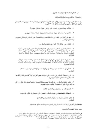 184
2.‫األخرى‬ ‫المهلوسات‬ ‫استعمال‬ ‫اضطراب‬
Other Hallucinogen Use Disorder
A-‫يتجلى‬ ‫كما‬ ‫هام‬ ‫سريري‬ ‫وضعف‬ ‫إحباط‬ ‫إلى‬ ‫يؤدي‬ ‫مما‬ )‫الفينسكلدين‬ ‫(غير‬ ‫المهلوس‬ ‫استعمال‬ ‫من‬ ‫إشكالي‬ ‫نمط‬
‫خالل‬ ‫تحدث‬ ‫والتي‬ ،‫يلي‬ ‫مما‬ ‫األقل‬ ‫على‬ ‫باثنين‬‫فترة‬12:‫شهرا‬
1-.ً‫ا‬‫مقصود‬ ‫كان‬ ‫مما‬ ‫أطول‬ ‫لفترة‬ ‫أو‬ ‫أكبر‬ ‫بكميات‬ ‫المهلوس‬ ‫يؤخذ‬ ‫ما‬ ً‫ا‬‫غالب‬
2-.‫المهلوس‬ ‫استخدام‬ ‫ضبط‬ ‫أو‬ ‫لتخفيض‬ ‫ناجحة‬ ‫غير‬ ‫جهود‬ ‫أو‬ ‫مستمرة‬ ‫رغبة‬ ‫هناك‬
3-،‫المهلوس‬ ‫وتعاطي‬ ،‫المهلوس‬ ‫على‬ ‫للحصول‬ ‫الضرورية‬ ‫األنشطة‬ ‫في‬ ‫الوقت‬ ‫من‬ ً‫ا‬‫كبير‬ ً‫ا‬‫قدر‬ ‫ينفق‬
‫للتعافي‬ ‫أو‬.‫آثاره‬ ‫من‬
4-.‫المهلوس‬ ‫استخدام‬ ‫في‬ ‫إلحاح‬ ‫أو‬ ‫قوية‬ ‫رغبة‬ ‫أو‬ ،‫اشتياق‬
5-،‫العمل‬ ‫في‬ ‫الرئيسية‬ ‫الدور‬ ‫بالتزامات‬ ‫الوفاء‬ ‫عدم‬ ‫إلى‬ ‫يؤدى‬ ‫مما‬ ‫المتكرر‬ ‫المهلوس‬ ‫استعمال‬
‫باستخدام‬ ‫متعلق‬ ‫العمل‬ ‫في‬ ‫منخفض‬ ‫أداء‬ ‫أو‬ ،‫العمل‬ ‫عن‬ ‫متكرر‬ ‫تغيب‬ ً‫ال‬‫(مث‬ ‫لمنـزل‬ ‫أو‬ ،‫المدرسة‬
‫أو‬ ‫غيابات‬ ،‫المهلوس‬‫أعمال‬ ‫أو‬ ‫األطفال‬ ‫إهمال‬ ،‫بالمهلوس‬ ‫متعلق‬ ‫المدرسة‬ ‫من‬ ‫طرد‬ ‫أو‬ ‫تعليقات‬
.)‫المنـزل‬
6-‫أو‬ ‫المستمرة‬ ‫الشخصية‬ ‫أو‬ ‫االجتماعية‬ ‫المشاكل‬ ‫من‬ ‫الرغم‬ ‫على‬ ‫المهلوس‬ ‫استعمال‬ ‫استمرار‬
،‫االنسمام‬ ‫عواقب‬ ‫حول‬ ‫الزوج‬ ‫مع‬ ‫الجدل‬ ،ً‫ال‬‫(مث‬ ‫المهلوس‬ ‫بتأثيرات‬ ‫المتفاقمة‬ ‫أو‬ ‫الناتجة‬ ‫المتكررة‬
‫العراك‬.)‫الجسدي‬
7-‫استعمال‬ ‫بسبب‬ ‫منها‬ ‫اإلنقاص‬ ‫أو‬ ‫هامة‬ ‫ترفيهية‬ ‫أو‬ ،‫ومهنية‬ ‫اجتماعية‬ ‫أنشطة‬ ‫عن‬ ‫التخلي‬
.‫المهلوس‬
8-‫عمل‬ ‫ألة‬ ‫أو‬ ‫مركبة‬ ‫قيادة‬ ً‫ال‬‫(مث‬ ً‫ا‬‫فيزيائي‬ ً‫ا‬‫خطر‬ ‫تشكل‬ ‫قد‬ ‫التي‬ ‫الحاالت‬ ‫في‬ ‫المهلوس‬ ‫استعمال‬ ‫تكرر‬
.)‫للمهلوس‬ ‫خل‬ُ‫م‬‫ال‬ ‫التأثير‬ ‫تحت‬ ‫يكون‬ ‫عندما‬
9-‫استخدام‬ ‫استمر‬‫والتي‬ ‫متكررة‬ ‫أو‬ ‫مستمرة‬ ‫نفسية‬ ‫أو‬ ‫جسدية‬ ‫مشكلة‬ ‫بوجود‬ ‫المعرفة‬ ‫رغم‬ ‫المهلوس‬
.‫المهلوس‬ ‫بسبب‬ ‫تفاقمت‬ ‫أو‬ ‫نجمت‬ ‫قد‬ ‫تكون‬ ‫أن‬ ‫المرجح‬ ‫من‬
10-:‫التالية‬ ‫العناصر‬ ‫من‬ ‫بأي‬ ‫محدد‬ ‫هو‬ ‫كما‬ ،‫التحمل‬
a-.‫المرغوب‬ ‫التأثير‬ ‫أو‬ ‫االنسمام‬ ‫إلى‬ ‫للوصول‬ ‫المهلوس‬ ‫كميات‬ ‫في‬ ‫ملحوظة‬ ‫لزيادة‬ ‫الحاجة‬
b-‫من‬ ‫الكمية‬ ‫نفس‬ ‫استخدام‬ ‫استمرار‬ ‫مع‬ ‫ملحوظ‬ ‫متناقص‬ ‫تأثير‬
.‫المهلوس‬
:‫مالحظة‬.‫المعيار‬ ‫هذا‬ ‫ينطبق‬ ‫ال‬ ‫ولذلك‬ ‫للمهلوسات‬ ‫توثق‬ ‫لم‬ ‫السحب‬ ‫وعالمات‬ ‫أعراض‬ ‫إن‬
.‫المخصص‬ ‫المهلوس‬ ‫تحديد‬ ‫يجب‬
‫مبكرة‬ ‫هدأة‬ ‫في‬‫أي‬ ‫تتحقق‬ ‫لم‬ ،‫سابق‬ ‫وقت‬ ‫في‬ ‫المهلوس‬ ‫استعمال‬ ‫الضطراب‬ ‫الكاملة‬ ‫المعايير‬ ‫استيفاء‬ ‫بعد‬ :‫من‬ ً‫ا‬
‫لمدة‬ ‫المهلوس‬ ‫استعمال‬ ‫الضطراب‬ ‫المعايير‬3‫من‬ ‫أقل‬ ‫ولكن‬ ‫األقل‬ ‫على‬ ‫أشهر‬12‫المعيار‬ ‫استثناء‬ ‫(مع‬ ً‫ا‬‫شهر‬A4،
.)‫يتواجد‬ ‫قد‬ ‫والذي‬ "‫المهلوس‬ ‫استخدام‬ ‫في‬ ‫إلحاح‬ ‫أو‬ ‫قوية‬ ‫رغبة‬ ‫أو‬ ،‫"اشتياق‬
 