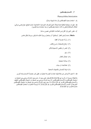 186
3.‫بفينسكلدين‬ ‫االنسمام‬
Phencyclidine Intoxication
A-‫(أو‬ ‫للفينسكلدين‬ ‫حديث‬ ‫استخدام‬.)ً‫ا‬‫دوائي‬ ‫شبيهة‬ ‫مادة‬
B-،‫حركي‬ ‫نفسي‬ ‫هياج‬ ،‫التوقع‬ ‫انعدام‬ ،‫االندفاعية‬ ،‫العدوانية‬ ،‫للعراك‬ ‫الميل‬ ،ً‫ال‬‫(مث‬ ‫هامة‬ ‫إشكالية‬ ‫سلوكية‬ ‫ّرات‬‫ي‬‫تغ‬
.‫قصيرة‬ ‫بمدة‬ ‫استخدامه‬ ‫بعد‬ ‫أو‬ ‫فينسكلدين‬ ‫استخدام‬ ‫أثناء‬ ‫تطورت‬ )‫المحاكمة‬ ‫اختالل‬
C-‫غضون‬ ‫في‬ ‫التالية‬ ‫العالمات‬ ‫من‬ )‫أكثر‬ ‫(أو‬ ‫اثنين‬ ‫تطور‬:‫ساعة‬
:‫مالحظة‬.‫خاص‬ ٍ‫بشكل‬ ً‫ا‬‫سريع‬ ‫يكون‬ ‫قد‬ ‫فالبدء‬ ،ً‫ا‬‫وريدي‬ ‫يستعمل‬ ‫أو‬ "‫"يستنشق‬ ‫العقار‬ ‫ُدخن‬‫ي‬ ‫عندما‬
(1).‫أفقية‬ ‫أو‬ ‫عمودية‬ ‫رأرأة‬
(2).‫القلب‬ ‫تسرع‬ ‫أو‬ ‫الضغط‬ ‫ارتفاع‬
(3).‫لأللم‬ ‫االستجابة‬ ‫تناقص‬ ‫أو‬ ‫الخدر‬
(4).‫رنح‬
(5)‫الكالم‬ ‫اختالل‬
(6).‫عضلية‬ ‫صالبة‬
(7)‫اختال‬.‫سبات‬ ‫أو‬ ‫جات‬
(8).‫السمعية‬ ‫بالمنبهات‬ ‫اإلحساس‬ ‫فرط‬
D-.‫أخرى‬ ‫بمادة‬ ‫االنسمام‬ ً‫ا‬‫متضمن‬ ‫آخر‬ ‫عقلي‬ ‫اضطراب‬ ‫ُفسرها‬‫ي‬ ‫وال‬ ‫عامة‬ ‫طبية‬ ‫حالة‬ ‫عن‬ ‫األعراض‬ ‫تنجم‬ ‫ال‬
‫في‬ ‫الرمز‬ ‫ان‬ :‫ترميزية‬ ‫مالحظة‬ICD-10-CM‫اضطراب‬ ‫بين‬ ‫مرضي‬ ‫تشارك‬ ‫وجود‬ ‫عدم‬ ‫أو‬ ‫وجود‬ ‫على‬ ‫يعتمد‬
‫واالن‬ ‫الفينسكلدين‬ ‫استعمال‬‫الخفيف‬ ‫الفينسكلدين‬ ‫استعمال‬ ‫اضطراب‬ ‫بين‬ ‫مرضي‬ ‫تشارك‬ ‫وجد‬ ‫إذا‬ .‫بالفينسكلدين‬ ‫سمام‬
‫هو‬ ‫فالرمز‬ ‫بالفينسكلدين‬ ‫واالنسمام‬F16.129‫الفينسكلدين‬ ‫استعمال‬ ‫اضطراب‬ ‫بين‬ ‫مرضي‬ ‫تشارك‬ ‫وجود‬ ‫وجد‬ ‫إذا‬ ،
‫هو‬ ‫فالرمز‬ ‫بالفينسكلدين‬ ‫واالنسمام‬ ‫الشديد‬ ‫أو‬ ‫المتوسط‬F16.229‫استع‬ ‫اضطراب‬ ‫يوجد‬ ‫لم‬ ‫إذا‬ .‫الفينسكلدين‬ ‫مال‬
‫هو‬ ‫فالرمز‬ ‫مشارك‬F16.929.
 