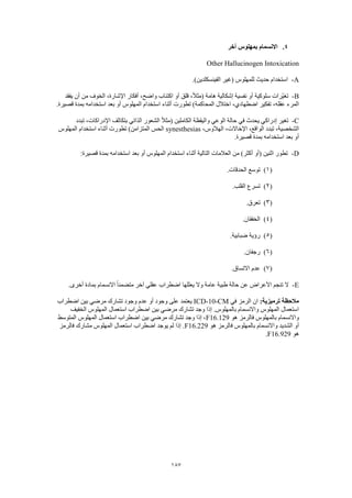 187
4.‫آخر‬ ‫بمهلوس‬ ‫االنسمام‬
Other Hallucinogen Intoxication
A-.)‫الفينسكلدين‬ ‫(غير‬ ‫للمهلوس‬ ‫حديث‬ ‫استخدام‬
B-‫يفقد‬ ‫أن‬ ‫من‬ ‫الخوف‬ ،‫اإلشارة‬ ‫أفكار‬ ،‫واضح‬ ‫اكتئاب‬ ‫أو‬ ‫قلق‬ ،ً‫ال‬‫(مث‬ ‫هامة‬ ‫إشكالية‬ ‫نفسية‬ ‫أو‬ ‫سلوكية‬ ‫ّرات‬‫ي‬‫تغ‬
،‫عقله‬ ‫المرء‬.‫قصيرة‬ ‫بمدة‬ ‫استخدامه‬ ‫بعد‬ ‫أو‬ ‫المهلوس‬ ‫استخدام‬ ‫أثناء‬ ‫تطورت‬ )‫المحاكمة‬ ‫اختالل‬ ،‫اضطهادي‬ ‫تفكير‬
C-‫تبدد‬ ،‫اإلدراكات‬ ‫بتكاثف‬ ‫الذاتي‬ ‫الشعور‬ ً‫ال‬‫(مث‬ ‫الكاملين‬ ‫واليقظة‬ ‫الوعي‬ ‫حالة‬ ‫في‬ ‫يحدث‬ ‫إدراكي‬ ‫تغير‬
،‫الهالوس‬ ،‫اإلخاالت‬ ،‫الواقع‬ ‫تبدد‬ ،‫الشخصية‬synesthesias‫تطو‬ )‫المتزامن‬ ‫الحس‬‫المهلوس‬ ‫استخدام‬ ‫أثناء‬ ‫رت‬
.‫قصيرة‬ ‫بمدة‬ ‫استخدامه‬ ‫بعد‬ ‫أو‬
D-:‫قصيرة‬ ‫بمدة‬ ‫استخدامه‬ ‫بعد‬ ‫أو‬ ‫المهلوس‬ ‫استخدام‬ ‫أثناء‬ ‫التالية‬ ‫العالمات‬ ‫من‬ )‫أكثر‬ ‫(أو‬ ‫اثنين‬ ‫تطور‬
(1).‫الحدقات‬ ‫توسع‬
(2).‫القلب‬ ‫تسرع‬
(3).‫تعرق‬
(4).‫الخفقان‬
(5).‫ضبابية‬ ‫رؤية‬
(6).‫رجفان‬
(7).‫االتساق‬ ‫عدم‬
E-.‫أخرى‬ ‫بمادة‬ ‫االنسمام‬ ً‫ا‬‫متضمن‬ ‫آخر‬ ‫عقلي‬ ‫اضطراب‬ ‫يعللها‬ ‫وال‬ ‫عامة‬ ‫طبية‬ ‫حالة‬ ‫عن‬ ‫األعراض‬ ‫تنجم‬ ‫ال‬
:‫ترميزية‬ ‫مالحظة‬‫في‬ ‫الرمز‬ ‫ان‬ICD-10-CM‫اضطراب‬ ‫بين‬ ‫مرضي‬ ‫تشارك‬ ‫وجود‬ ‫عدم‬ ‫أو‬ ‫وجود‬ ‫على‬ ‫يعتمد‬
‫الخفيف‬ ‫المهلوس‬ ‫استعمال‬ ‫اضطراب‬ ‫بين‬ ‫مرضي‬ ‫تشارك‬ ‫وجد‬ ‫إذا‬ .‫بالمهلوس‬ ‫واالنسمام‬ ‫المهلوس‬ ‫استعمال‬
‫هو‬ ‫فالرمز‬ ‫بالمهلوس‬ ‫واالنسمام‬F16.129‫المتوسط‬ ‫المهلوس‬ ‫استعمال‬ ‫اضطراب‬ ‫بين‬ ‫مرضي‬ ‫تشارك‬ ‫وجد‬ ‫إذا‬ ،
‫بالمه‬ ‫واالنسمام‬ ‫الشديد‬ ‫أو‬‫هو‬ ‫فالرمز‬ ‫لوس‬F16.229‫فالرمز‬ ‫مشارك‬ ‫المهلوس‬ ‫استعمال‬ ‫اضطراب‬ ‫يوجد‬ ‫لم‬ ‫إذا‬ .
‫هو‬F16.929.
 