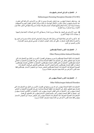 188
5.‫بالمهلوسات‬ ‫المستمر‬ ‫اإلدراكي‬ ‫االضطراب‬
Hallucinogen Persisting Perception Disorder (F16.983)
A-‫األعراض‬ ‫من‬ ‫أكثر‬ ‫أو‬ ‫عرض‬ )‫(تجربة‬ ‫اختبار‬ ‫عودة‬ ،‫المهلوس‬ ‫استعمال‬ ‫توقف‬ ‫بعد‬‫اختبرت‬ ‫التي‬ ‫اإلدراكية‬
،‫المحيطية‬ ‫البصرية‬ ‫الحقول‬ ‫في‬ ‫زائفة‬ ‫حركة‬ ‫إدراكات‬ ،‫الهندسية‬ ‫األشكال‬ ‫هالوس‬ ،‫(مثال‬ ‫بالمهلوس‬ ‫االنسمام‬ ‫عند‬
‫حول‬ ‫هالة‬ ،‫الذهن‬ ‫في‬ ‫متبقية‬ ‫صريحة‬ ‫خياالت‬ ،‫متحركة‬ ‫أجسام‬ ‫لخياالت‬ )‫(تتابع‬ ‫قوافل‬ ،‫حادة‬ ‫ألوان‬ ،‫لونية‬ ‫ومضات‬
.)‫ّرة‬‫ب‬‫مك‬ ‫رؤية‬ ،‫مصغرة‬ ‫رؤية‬ ،‫األشياء‬
B-‫المعيار‬ ‫في‬ ‫األعراض‬ ‫تسبب‬A‫والمهنية‬ ‫االجتماعية‬ ‫المجاالت‬ ‫في‬ ‫األداء‬ ‫في‬ ً‫ا‬‫ضعف‬ ‫أو‬ ً‫ا‬‫هام‬ ً‫ا‬‫سريري‬ ً‫ا‬‫إحباط‬
.‫األخرى‬ ‫الهامة‬ ‫األداء‬ ‫مجاالت‬ ‫أو‬
C-)‫الصرع‬ ‫من‬ ‫بصرية‬ ‫حاالت‬ ،‫الدماغ‬ ‫في‬ ‫وأخماج‬ ‫تشريحية‬ ‫آفات‬ ‫(مثل‬ ‫أخرى‬ ‫طبية‬ ‫لحالة‬ ‫األعراض‬ ‫عزى‬ُ‫ت‬ ‫ال‬
‫أفضل‬ ٍ‫بشكل‬ ‫ُفسرها‬‫ي‬ ‫وال‬‫أو‬ )‫الفصام‬ ،‫جسيم‬ ‫معرفي‬ ‫عصبـي‬ ‫اضطراب‬ ،‫الهذيان‬ ،‫(مثل‬ ‫آخر‬ ‫عقلي‬ ‫اضطراب‬
.‫النوم‬ ‫من‬ ‫الصحو‬ ‫هالوس‬
6.‫بفينسكلدين‬ ‫المحدثة‬ ‫األخرى‬ ‫االضطرابات‬
Other Phencyclidine-Induced Disorders
‫االضطرابات‬ ‫مع‬ ‫الدليل‬ ‫من‬ ‫األخرى‬ ‫الفصول‬ ‫في‬ ‫وصفها‬ ‫جرى‬ ‫قد‬ ‫بفينسكلدين‬ ‫المحدثة‬ ‫التالية‬ ‫االضطرابات‬‫التي‬
‫الذهاني‬ ‫االضطراب‬ )‫الفصول‬ ‫هذه‬ ‫في‬ ‫بمادة/دواء‬ ‫المحدثة‬ ‫العقلية‬ ‫االضطرابات‬ ‫إلى‬ ‫بالمظهر:(انظر‬ ‫معها‬ ‫تشترك‬
،‫بفينسكلدين‬ ‫المحدث‬ ‫االكتئابـي‬ ‫االضطراب‬ ،‫بفينسكلدين‬ ‫المحدث‬ ‫القطب‬ ‫ثنائي‬ ‫االضطراب‬ ،‫بفينسكلدين‬ ‫المحدث‬
‫االنسم‬ ‫لهذيان‬ ‫بالنسبة‬ ،‫بفينسكلدين‬ ‫المحدث‬ ‫القلق‬ ‫اضطراب‬‫ام‬‫االضطرابات‬ ‫فصل‬ ‫في‬ ‫فالمعايير‬ ‫بفينسكلدين‬
‫االنسمام‬ ‫تشخيص‬ ‫عن‬ ً‫ا‬‫عوض‬ ‫تشخص‬ ‫بفينسكلدين‬ ‫المحدثة‬ ‫االضطرابات‬ ‫المعرفية.هذه‬ ‫العصبية‬‫فقط‬ ‫بفينسكلدين‬
.ً‫ا‬‫سريري‬ ً‫ا‬‫اهتمام‬ ‫تستوجب‬ ‫بحيث‬ ‫الشدة‬ ‫من‬ ‫األعراض‬ ‫تكون‬ ‫عندما‬
7.‫آخر‬ ‫بمهلوس‬ ‫المحدثة‬ ‫األخرى‬ ‫االضطرابات‬
Other Hallucinogen-Induced Disorders
‫التي‬ ‫االضطرابات‬ ‫مع‬ ‫الدليل‬ ‫من‬ ‫األخرى‬ ‫الفصول‬ ‫في‬ ‫وصفها‬ ‫جرى‬ ‫قد‬ ‫آخر‬ ‫بمهلوس‬ ‫المحدثة‬ ‫التالية‬ ‫االضطرابات‬
‫الذهاني‬ ‫االضطراب‬ )‫الفصول‬ ‫هذه‬ ‫في‬ ‫بمادة/دواء‬ ‫المحدثة‬ ‫العقلية‬ ‫االضطرابات‬ ‫إلى‬ ‫بالمظهر:(انظر‬ ‫معها‬ ‫تشترك‬
‫الم‬ ‫القطب‬ ‫ثنائي‬ ‫االضطراب‬ ،‫آخر‬ ‫بمهلوس‬ ‫المحدث‬‫بمهلوس‬ ‫المحدث‬ ‫االكتئابـي‬ ‫االضطراب‬ ،‫آخر‬ ‫بمهلوس‬ ‫حدث‬
‫فصل‬ ‫في‬ ‫فالمعايير‬ ‫آخر‬ ‫بمهلوس‬ ‫االنسمام‬ ‫لهذيان‬ ‫بالنسبة‬ ،‫آخر‬ ‫بمهلوس‬ ‫المحدث‬ ‫القلق‬ ‫اضطراب‬ ،‫آخر‬
‫االنسمام‬ ‫تشخيص‬ ‫عن‬ ً‫ا‬‫عوض‬ ‫تشخص‬ ‫آخر‬ ‫بمهلوس‬ ‫المحدثة‬ ‫االضطرابات‬ ‫هذه‬ .‫المعرفية‬ ‫العصبية‬ ‫االضطرابات‬
‫األ‬ ‫تكون‬ ‫عندما‬ ‫فقط‬ ‫بمهلوس‬.ً‫ا‬‫سريري‬ ً‫ا‬‫اهتمام‬ ‫تستوجب‬ ‫بحيث‬ ‫الشدة‬ ‫من‬ ‫عراض‬
 