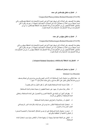 189
8.‫محدد‬ ‫غير‬ ‫بفينسكلدين‬ ‫متعلق‬ ‫اضطراب‬
Unspecified Phencyclidine-Related Disorder (F16.99)
‫والتي‬ ‫بفينسكلدين‬ ‫المتعلقة‬ ‫لالضطرابات‬ ‫المميزة‬ ‫األعراض‬ ‫فيها‬ ‫تسيطر‬ ‫التي‬ ‫الحاالت‬ ‫على‬ ‫التصنيف‬ ‫هذا‬ ‫ينطبق‬
ً‫ا‬‫هام‬ ً‫ا‬‫سريري‬ ً‫ا‬‫إحباط‬ ‫تسبب‬‫تفي‬ ‫ال‬ ‫ولكن‬ ،‫غيرها‬ ‫أو‬ ،‫والمهنية‬ ‫االجتماعية‬ ‫المجاالت‬ ‫في‬ ‫األداء‬ ‫في‬ ً‫ا‬‫ضعف‬ ‫أو‬
‫من‬ ‫أي‬ ‫أو‬ .‫بفينسكلدين‬ ‫المتعلقة‬ ‫االضطرابات‬ ‫فئة‬ ‫من‬ ‫االضطرابات‬ ‫من‬ ‫أي‬ ‫لتشخيص‬ ‫الكاملة‬ ‫بالمعايير‬
.‫بالمواد‬ ‫الصلة‬ ‫وذات‬ ‫اإلدمانية‬ ‫االضطرابات‬ ‫فئة‬ ‫من‬ ‫االضطرابات‬
9.‫محدد‬ ‫غير‬ ‫بمهلوس‬ ‫متعلق‬ ‫اضطراب‬
Unspecified Hallucinogen-Related Disorder (F16.99)
‫والتي‬ ‫بمهلوس‬ ‫المتعلقة‬ ‫لالضطرابات‬ ‫المميزة‬ ‫األعراض‬ ‫فيها‬ ‫تسيطر‬ ‫التي‬ ‫الحاالت‬ ‫على‬ ‫التصنيف‬ ‫هذا‬ ‫ينطبق‬
‫تفي‬ ‫ال‬ ‫ولكن‬ ،‫غيرها‬ ‫أو‬ ،‫والمهنية‬ ‫االجتماعية‬ ‫المجاالت‬ ‫في‬ ‫األداء‬ ‫في‬ ً‫ا‬‫ضعف‬ ‫أو‬ ً‫ا‬‫هام‬ ً‫ا‬‫سريري‬ ً‫ا‬‫إحباط‬ ‫تسبب‬
‫بالمعايير‬‫االضطرابات‬ ‫من‬ ‫أي‬ ‫أو‬ .‫بمهلوس‬ ‫المتعلقة‬ ‫االضطرابات‬ ‫فئة‬ ‫من‬ ‫االضطرابات‬ ‫من‬ ‫أي‬ ‫لتشخيص‬ ‫الكاملة‬
‫بالم‬ ‫الصلة‬ ‫وذات‬ ‫اإلدمانية‬ ‫االضطرابات‬ ‫فئة‬ ‫من‬.‫واد‬
5-‫بالمستنشقات‬ ‫المتعلقة‬ ‫االضطرابات‬(Inhalant-Related Disorders)
1.‫المستنشقات‬ ‫استعمال‬ ‫اضطراب‬
Inhalant Use Disorder
A-‫نمط‬‫وضعف‬ ‫إحباط‬ ‫إلى‬ ‫يؤدي‬ ‫مما‬ ‫الهيدروكربوني‬ ‫األساس‬ ‫ذات‬ ‫المستنشقة‬ ‫المواد‬ ‫استعمال‬ ‫من‬ ‫إشكالي‬
‫فترة‬ ‫خالل‬ ‫تحدث‬ ‫والتي‬ ،‫يلي‬ ‫مما‬ ‫األقل‬ ‫على‬ ‫باثنين‬ ‫يتجلى‬ ‫كما‬ ‫هام‬ ‫سريري‬12:‫شهرا‬
1-.ً‫ا‬‫مقصود‬ ‫كان‬ ‫مما‬ ‫أطول‬ ‫لفترة‬ ‫أو‬ ‫أكبر‬ ‫بكميات‬ ‫المستنشقة‬ ‫المادة‬ ‫تؤخذ‬ ‫ما‬ ً‫ا‬‫غالب‬
2-‫م‬ ‫رغبة‬ ‫هناك‬.‫المستنشقة‬ ‫المادة‬ ‫استخدام‬ ‫ضبط‬ ‫أو‬ ‫لتخفيض‬ ‫ناجحة‬ ‫غير‬ ‫جهود‬ ‫أو‬ ‫ستمرة‬
3-‫وتعاطي‬ ،‫المستنشقة‬ ‫المادة‬ ‫على‬ ‫للحصول‬ ‫الضرورية‬ ‫األنشطة‬ ‫في‬ ‫الوقت‬ ‫من‬ ً‫ا‬‫كبير‬ ً‫ا‬‫قدر‬ ‫ينفق‬
.‫آثارها‬ ‫من‬ ‫للتعافي‬ ‫أو‬ ،‫المستنشقة‬ ‫المادة‬
4-.‫المستنشقة‬ ‫المادة‬ ‫استخدام‬ ‫في‬ ‫إلحاح‬ ‫أو‬ ‫قوية‬ ‫رغبة‬ ‫أو‬ ،‫اشتياق‬
5-‫في‬ ‫الرئيسية‬ ‫الدور‬ ‫بالتزامات‬ ‫الوفاء‬ ‫عدم‬ ‫إلى‬ ‫يؤدى‬ ‫مما‬ ‫المتكرر‬ ‫المستنشقة‬ ‫المادة‬ ‫استعمال‬
.‫المنـزل‬ ‫أو‬ ،‫المدرسة‬ ،‫العمل‬
6-‫المستمرة‬ ‫الشخصية‬ ‫أو‬ ‫االجتماعية‬ ‫المشاكل‬ ‫من‬ ‫الرغم‬ ‫على‬ ‫المستنشقة‬ ‫المادة‬ ‫استعمال‬ ‫استمرار‬
.‫بتأثيراتها‬ ‫المتفاقمة‬ ‫أو‬ ‫الناتجة‬ ‫المتكررة‬ ‫أو‬
7-‫المادة‬ ‫استعمال‬ ‫بسبب‬ ‫منها‬ ‫اإلنقاص‬ ‫أو‬ ‫هامة‬ ‫ترفيهية‬ ‫أو‬ ،‫ومهنية‬ ‫اجتماعية‬ ‫أنشطة‬ ‫عن‬ ‫التخلي‬
.‫المستنشقة‬
 